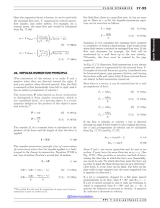 .................................................................................................................................
Once the expansion factor is known, it can be used with
the standard flow rate, _
V, equations for venturi meters,
flow nozzles, and orifice meters. For example, for a
venturi meter, the mass flow rate would be calculated
from Eq. 17.166.
_
m ¼ Y _
mideal ¼
YCdA2
ﬃﬃﬃﬃﬃﬃﬃﬃﬃﬃﬃﬃﬃ
1 ( !4
p
!
ﬃﬃﬃﬃﬃﬃﬃﬃﬃﬃﬃﬃﬃﬃﬃﬃﬃﬃﬃﬃﬃﬃﬃﬃﬃﬃ
2)1ðp1 ( p2Þ
p
½SI* 17:166ðaÞ
_
m ¼ Y _
mideal ¼
YCdA2
ﬃﬃﬃﬃﬃﬃﬃﬃﬃﬃﬃﬃﬃ
1 ( !4
p
!
ﬃﬃﬃﬃﬃﬃﬃﬃﬃﬃﬃﬃﬃﬃﬃﬃﬃﬃﬃﬃﬃﬃﬃﬃﬃﬃﬃﬃﬃﬃ
2gc)1ðp1 ( p2Þ
p
½U:S:* 17:166ðbÞ
38. IMPULSE-MOMENTUM PRINCIPLE
(The convention of this section is to make F and x
positive when they are directed toward the right. F
and y are positive when directed upward. Also, the fluid
is assumed to flow horizontally from left to right, and it
has no initial y-component of velocity.)
The momentum, P (also known as linear momentum
to distinguish it from angular momentum, which is
not considered here), of a moving object is a vector
quantity defined as the product of the object’s mass
and velocity.25
P ¼ mv ½SI* 17:167ðaÞ
P ¼
mv
gc
½U:S:* 17:167ðbÞ
The impulse, I, of a constant force is calculated as the
product of the force and the length of time the force is
applied.
I ¼ FDt 17:168
The impulse-momentum principle (law of conservation
of momentum) states that the impulse applied to a body
is equal to the change in momentum. Equation 17.169 is
one way of stating Newton’s second law of motion.
I ¼ DP 17:169
FDt ¼ mDv ¼ mðv2 ( v1Þ ½SI* 17:170ðaÞ
FDt ¼
mDv
gc
¼
mðv2 ( v1Þ
gc
½U:S:* 17:170ðbÞ
For fluid flow, there is a mass flow rate, _
m, but no mass
per se. Since _
m ¼ m=Dt, the impulse-momentum equa-
tion can be rewritten as follows.
F ¼ _
mDv ½SI* 17:171ðaÞ
F ¼
_
mDv
gc
½U:S:* 17:171ðbÞ
Equation 17.171 calculates the constant force required
to accelerate or retard a fluid stream. This would occur
when fluid enters a reduced or enlarged flow area. If the
flow area decreases, for example, the fluid will be
accelerated by a wall force up to the new velocity.
Ultimately, this force must be resisted by the pipe
supports.
As Eq. 17.171 illustrates, fluid momentum is not always
conserved, since it is generated by the external force, F.
Examples of external forces are gravity (considered zero
for horizontal pipes), gage pressure, friction, and turning
forces from walls and vanes. Only if these external forces
are absent is fluid momentum conserved.
Since force is a vector, it can be resolved into its x- and
y-components of force.
Fx ¼ _
mDvx ½SI* 17:172ðaÞ
Fx ¼
_
mDvx
gc
½U:S:* 17:172ðbÞ
Fy ¼ _
mDvy ½SI* 17:173ðaÞ
Fy ¼
_
mDvy
gc
½U:S:* 17:173ðbÞ
If the flow is initially at velocity v but is directed
through an angle  with respect to the original direction,
the x- and y-components of velocity can be calculated
from Eq. 17.174 and Eq. 17.175.
Dvx ¼ vðcos  ( 1Þ 17:174
Dvy ¼ v sin  17:175
Since F and v are vector quantities and Dt and m are
scalars, F must have the same direction as v2 ( v1. (See
Fig. 17.31.) This provides an intuitive method of deter-
mining the direction in which the force acts. Essentially,
one needs to ask, “In which direction must the force act
in order to push the fluid stream into its new direction?”
(The force, F, is the force on the fluid. The force on the
pipe walls or pipe supports has the same magnitude but
is opposite in direction.)
If a jet is completely stopped by a flat plate placed
perpendicular to its flow, then  ¼ 90#
and Dvx ¼ (v.
If a jet is turned around so that it ends up returning to
where it originated, then  ¼ 180#
and Dvx ¼ (2v. A
positive Dv indicates an increase in velocity. A negative
Dv indicates a decrease in velocity.
25
The symbol B is also used for momentum. In many texts, however,
momentum is given no symbol at all.
P P I * w w w . p p i 2 p a s s . c o m
F L U I D D Y N A M I C S 17-33
Water
Resources
@Seismicisolation
@Seismicisolation
 