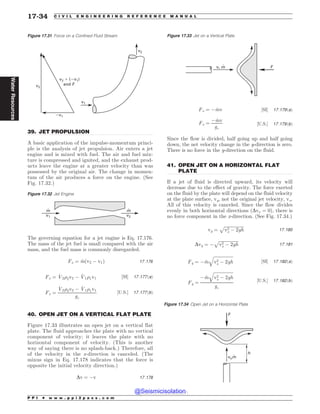 .................................................................................................................................
.................................................................................................................................
.................................................................................................................................
39. JET PROPULSION
A basic application of the impulse-momentum princi-
ple is the analysis of jet propulsion. Air enters a jet
engine and is mixed with fuel. The air and fuel mix-
ture is compressed and ignited, and the exhaust prod-
ucts leave the engine at a greater velocity than was
possessed by the original air. The change in momen-
tum of the air produces a force on the engine. (See
Fig. 17.32.)
The governing equation for a jet engine is Eq. 17.176.
The mass of the jet fuel is small compared with the air
mass, and the fuel mass is commonly disregarded.
Fx ¼ _
mðv2 ( v1Þ 17:176
Fx ¼ _
V2)2v2 ( _
V1)1v1 ½SI* 17:177ðaÞ
Fx ¼
_
V2)2v2 ( _
V1)1v1
gc
½U:S:* 17:177ðbÞ
40. OPEN JET ON A VERTICAL FLAT PLATE
Figure 17.33 illustrates an open jet on a vertical flat
plate. The fluid approaches the plate with no vertical
component of velocity; it leaves the plate with no
horizontal component of velocity. (This is another
way of saying there is no splash-back.) Therefore, all
of the velocity in the x-direction is canceled. (The
minus sign in Eq. 17.178 indicates that the force is
opposite the initial velocity direction.)
Dv ¼ (v 17:178
Fx ¼ ( _
mv ½SI* 17:179ðaÞ
Fx ¼
( _
mv
gc
½U:S:* 17:179ðbÞ
Since the flow is divided, half going up and half going
down, the net velocity change in the y-direction is zero.
There is no force in the y-direction on the fluid.
41. OPEN JET ON A HORIZONTAL FLAT
PLATE
If a jet of fluid is directed upward, its velocity will
decrease due to the effect of gravity. The force exerted
on the fluid by the plate will depend on the fluid velocity
at the plate surface, vy, not the original jet velocity, vo.
All of this velocity is canceled. Since the flow divides
evenly in both horizontal directions ðDvx ¼ 0Þ, there is
no force component in the x-direction. (See Fig. 17.34.)
vy ¼
ﬃﬃﬃﬃﬃﬃﬃﬃﬃﬃﬃﬃﬃﬃﬃﬃﬃﬃ
v2
o ( 2gh
p
17:180
Dvy ¼ (
ﬃﬃﬃﬃﬃﬃﬃﬃﬃﬃﬃﬃﬃﬃﬃﬃﬃﬃ
v2
o ( 2gh
p
17:181
Fy ¼ ( _
m
ﬃﬃﬃﬃﬃﬃﬃﬃﬃﬃﬃﬃﬃﬃﬃﬃﬃﬃ
v2
o ( 2gh
q
½SI* 17:182ðaÞ
Fy ¼
( _
m
ﬃﬃﬃﬃﬃﬃﬃﬃﬃﬃﬃﬃﬃﬃﬃﬃﬃﬃ
v2
o ( 2gh
q
gc
½U:S:* 17:182ðbÞ
Figure 17.31 Force on a Confined Fluid Stream
W W
BOE'
W
W
W
W
Figure 17.32 Jet Engine
m
v1
m
v2
Figure 17.33 Jet on a Vertical Plate
v, m F
Figure 17.34 Open Jet on a Horizontal Plate
vom
F
h
P P I * w w w . p p i 2 p a s s . c o m
17-34 C I V I L E N G I N E E R I N G R E F E R E N C E M A N U A L
Water
Resources
@Seismicisolation
@Seismicisolation
 