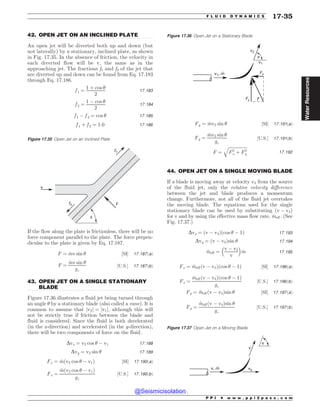 .................................................................................................................................
.................................................................................................................................
.................................................................................................................................
42. OPEN JET ON AN INCLINED PLATE
An open jet will be diverted both up and down (but
not laterally) by a stationary, inclined plate, as shown
in Fig. 17.35. In the absence of friction, the velocity in
each diverted flow will be v, the same as in the
approaching jet. The fractions f1 and f2 of the jet that
are diverted up and down can be found from Eq. 17.183
through Eq. 17.186.
f 1 ¼
1 þ cos 
2
17:183
f 2 ¼
1 ( cos 
2
17:184
f 1 ( f 2 ¼ cos  17:185
f 1 þ f 2 ¼ 1:0 17:186
If the flow along the plate is frictionless, there will be no
force component parallel to the plate. The force perpen-
dicular to the plate is given by Eq. 17.187.
F ¼ _
mv sin  ½SI* 17:187ðaÞ
F ¼
_
mv sin 
gc
½U:S:* 17:187ðbÞ
43. OPEN JET ON A SINGLE STATIONARY
BLADE
Figure 17.36 illustrates a fluid jet being turned through
an angle  by a stationary blade (also called a vane). It is
common to assume that jv2j ¼ jv1j, although this will
not be strictly true if friction between the blade and
fluid is considered. Since the fluid is both decelerated
(in the x-direction) and accelerated (in the y-direction),
there will be two components of force on the fluid.
Dvx ¼ v2 cos  ( v1 17:188
Dvy ¼ v2 sin  17:189
Fx ¼ _
mðv2 cos  ( v1Þ ½SI* 17:190ðaÞ
Fx ¼
_
mðv2 cos  ( v1Þ
gc
½U:S:* 17:190ðbÞ
Fy ¼ _
mv2 sin  ½SI* 17:191ðaÞ
Fy ¼
_
mv2 sin 
gc
½U:S:* 17:191ðbÞ
F ¼
ﬃﬃﬃﬃﬃﬃﬃﬃﬃﬃﬃﬃﬃﬃﬃﬃﬃ
F2
x þ F2
y
q
17:192
44. OPEN JET ON A SINGLE MOVING BLADE
If a blade is moving away at velocity vb from the source
of the fluid jet, only the relative velocity difference
between the jet and blade produces a momentum
change. Furthermore, not all of the fluid jet overtakes
the moving blade. The equations used for the single
stationary blade can be used by substituting ðv ( vbÞ
for v and by using the effective mass flow rate, _
meff. (See
Fig. 17.37.)
Dvx ¼ ðv ( vbÞðcos  ( 1Þ 17:193
Dvy ¼ ðv ( vbÞsin  17:194
_
meff ¼
v ( vb
v
% 
_
m 17:195
Fx ¼ _
meffðv ( vbÞðcos  ( 1Þ ½SI* 17:196ðaÞ
Fx ¼
_
meffðv ( vbÞðcos  ( 1Þ
gc
½U:S:* 17:196ðbÞ
Fy ¼ _
meffðv ( vbÞsin  ½SI* 17:197ðaÞ
Fy ¼
_
meffðv ( vbÞsin 
gc
½U:S:* 17:197ðbÞ
Figure 17.35 Open Jet on an Inclined Plate
v
f1
f2
*
F
Figure 17.36 Open Jet on a Stationary Blade
'Z
'Y
'
V
W N
W
W
Figure 17.37 Open Jet on a Moving Blade
W N
V
WC
W
P P I * w w w . p p i 2 p a s s . c o m
F L U I D D Y N A M I C S 17-35
Water
Resources
@Seismicisolation
@Seismicisolation
 