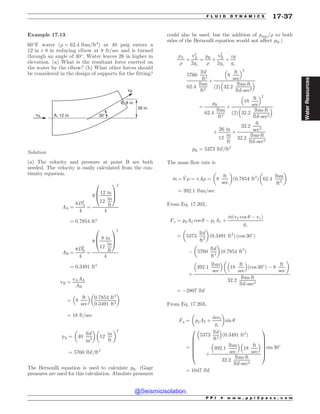 Example 17.13
60#
F water ð) ¼ 62:4 lbm=ft3
Þ at 40 psig enters a
12 in + 8 in reducing elbow at 8 ft/sec and is turned
through an angle of 30#
. Water leaves 26 in higher in
elevation. (a) What is the resultant force exerted on
the water by the elbow? (b) What other forces should
be considered in the design of supports for the fitting?
JO
 JO
# JO

W
W#
Solution
(a) The velocity and pressure at point B are both
needed. The velocity is easily calculated from the con-
tinuity equation.
AA ¼
pD2
A
4
¼
p
12 in
12
in
ft
0
B
@
1
C
A
2
4
¼ 0:7854 ft2
AB ¼
pD2
B
4
¼
p
8 in
12
in
ft
0
B
@
1
C
A
2
4
¼ 0:3491 ft2
vB ¼
vAAA
AB
¼ 8
ft
sec
% 
0:7854 ft2
0:3491 ft2
# $
¼ 18 ft=sec
pA ¼ 40
lbf
in2
# $#
12
in
ft
$2
¼ 5760 lbf=ft2
The Bernoulli equation is used to calculate pB. (Gage
pressures are used for this calculation. Absolute pressures
could also be used, but the addition of patm=) to both
sides of the Bernoulli equation would not affect pB.)
pA
)
þ
v2
A
2gc
¼
pB
)
þ
v2
B
2gc
þ
zg
gc
5760
lbf
ft2
62:4
lbm
ft3
þ
8
ft
sec
% 2
2
ð Þ 32:2
lbm-ft
lbf-sec2
% 
¼
pB
62:4
lbm
ft3
þ
18
ft
sec
% 2
2
ð Þ 32:2
lbm-ft
lbf-sec2
% 
þ
26 in
12
in
ft
+
32:2
ft
sec2
32:2
lbm-ft
lbf-sec2
pB ¼ 5373 lbf=ft2
The mass flow rate is
_
m ¼ _
V) ¼ vA) ¼
#
8
ft
sec
$
ð0:7854 ft2
Þ 62:4
lbm
ft3
# $
¼ 392:1 lbm=sec
From Eq. 17.202,
Fx ¼ p2A2 cos  ( p1A1 þ
_
mðv2 cos  ( v1Þ
gc
¼ 5373
lbf
ft2
# $
ð0:3491 ft2
Þ ðcos 30#
Þ
( 5760
lbf
ft2
# $
ð0:7854 ft2
Þ
þ
392:1
lbm
sec
% #
18
ft
sec
% 
ðcos 30#
Þ ( 8
ft
sec
$
32:2
lbm-ft
lbf-sec2
¼ (2807 lbf
From Eq. 17.203,
Fy ¼ p2A2 þ
_
mv2
gc
# $
sin 
¼
5373
lbf
ft2
% 
0:3491 ft2
ð Þ
þ
392:1
lbm
sec
% 
18
ft
sec
% 
32:2
lbm-ft
lbf-sec2
0
B
B
B
B
B
@
1
C
C
C
C
C
A
sin 30#
¼ 1047 lbf
P P I * w w w . p p i 2 p a s s . c o m
F L U I D D Y N A M I C S 17-37
Water
Resources
@Seismicisolation
@Seismicisolation
 