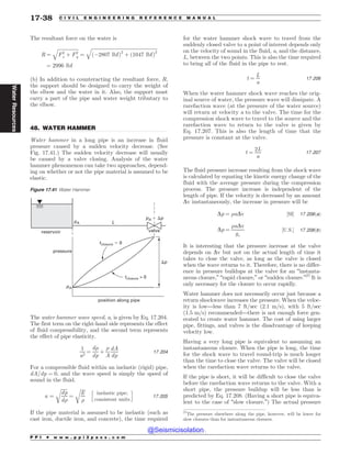 .................................................................................................................................
The resultant force on the water is
R ¼
ﬃﬃﬃﬃﬃﬃﬃﬃﬃﬃﬃﬃﬃﬃﬃﬃﬃ
F2
x þ F2
y
q
¼
ﬃﬃﬃﬃﬃﬃﬃﬃﬃﬃﬃﬃﬃﬃﬃﬃﬃﬃﬃﬃﬃﬃﬃﬃﬃﬃﬃﬃﬃﬃﬃﬃﬃﬃﬃﬃﬃﬃﬃﬃﬃﬃﬃﬃﬃﬃﬃﬃﬃﬃﬃﬃﬃﬃﬃ
ð(2807 lbfÞ2
þ ð1047 lbfÞ2
q
¼ 2996 lbf
(b) In addition to counteracting the resultant force, R,
the support should be designed to carry the weight of
the elbow and the water in it. Also, the support must
carry a part of the pipe and water weight tributary to
the elbow.
48. WATER HAMMER
Water hammer in a long pipe is an increase in fluid
pressure caused by a sudden velocity decrease. (See
Fig. 17.41.) The sudden velocity decrease will usually
be caused by a valve closing. Analysis of the water
hammer phenomenon can take two approaches, depend-
ing on whether or not the pipe material is assumed to be
elastic.
The water hammer wave speed, a, is given by Eq. 17.204.
The first term on the right-hand side represents the effect
of fluid compressibility, and the second term represents
the effect of pipe elasticity.
1
a2
¼
d)
dp
þ
)
A
dA
dp
17:204
For a compressible fluid within an inelastic (rigid) pipe,
dA=dp ¼ 0, and the wave speed is simply the speed of
sound in the fluid.
a ¼
ﬃﬃﬃﬃﬃﬃ
dp
d)
r
¼
ﬃﬃﬃﬃ
E
)
r h
inelastic pipe;
consistent units
i
17:205
If the pipe material is assumed to be inelastic (such as
cast iron, ductile iron, and concrete), the time required
for the water hammer shock wave to travel from the
suddenly closed valve to a point of interest depends only
on the velocity of sound in the fluid, a, and the distance,
L, between the two points. This is also the time required
to bring all of the fluid in the pipe to rest.
t ¼
L
a
17:206
When the water hammer shock wave reaches the orig-
inal source of water, the pressure wave will dissipate. A
rarefaction wave (at the pressure of the water source)
will return at velocity a to the valve. The time for the
compression shock wave to travel to the source and the
rarefaction wave to return to the valve is given by
Eq. 17.207. This is also the length of time that the
pressure is constant at the valve.
t ¼
2L
a
17:207
The fluid pressure increase resulting from the shock wave
is calculated by equating the kinetic energy change of the
fluid with the average pressure during the compression
process. The pressure increase is independent of the
length of pipe. If the velocity is decreased by an amount
Dv instantaneously, the increase in pressure will be
Dp ¼ )aDv ½SI* 17:208ðaÞ
Dp ¼
)aDv
gc
½U:S:* 17:208ðbÞ
It is interesting that the pressure increase at the valve
depends on Dv but not on the actual length of time it
takes to close the valve, as long as the valve is closed
when the wave returns to it. Therefore, there is no differ-
ence in pressure buildups at the valve for an “instanta-
neous closure,” “rapid closure,” or “sudden closure.”27
It is
only necessary for the closure to occur rapidly.
Water hammer does not necessarily occur just because a
return shockwave increases the pressure. When the veloc-
ity is low—less than 7 ft/sec (2.1 m/s), with 5 ft/sec
(1.5 m/s) recommended—there is not enough force gen-
erated to create water hammer. The cost of using larger
pipe, fittings, and valves is the disadvantage of keeping
velocity low.
Having a very long pipe is equivalent to assuming an
instantaneous closure. When the pipe is long, the time
for the shock wave to travel round-trip is much longer
than the time to close the valve. The valve will be closed
when the rarefaction wave returns to the valve.
If the pipe is short, it will be difficult to close the valve
before the rarefaction wave returns to the valve. With a
short pipe, the pressure buildup will be less than is
predicted by Eq. 17.208. (Having a short pipe is equiva-
lent to the case of “slow closure.”) The actual pressure
27
The pressure elsewhere along the pipe, however, will be lower for
slow closures than for instantaneous closures.
Figure 17.41 Water Hammer
reservoir
position along pipe
pressure
valve
pA
L
p
tclosure  0
tclosure $ 0
pA
pA , p
P P I * w w w . p p i 2 p a s s . c o m
17-38 C I V I L E N G I N E E R I N G R E F E R E N C E M A N U A L
Water
Resources
@Seismicisolation
@Seismicisolation
 