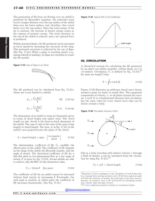 .................................................................................................................................
The generation of lift from air flowing over an airfoil is
predicted by Bernoulli’s equation. Air molecules must
travel a longer distance over the top surface of the airfoil
than over the lower surface, and, therefore, they travel
faster over the top surface. Since the total energy of the
air is constant, the increase in kinetic energy comes at
the expense of pressure energy. The static pressure on
the top of the airfoil is reduced, and a net upward force
is produced.
Within practical limits, the lift produced can be increased
at lower speeds by increasing the curvature of the wing.
This increased curvature is achieved by the use of flaps.
(See Fig. 17.44.) When a plane is traveling slowly (e.g.,
during takeoff or landing), its flaps are extended to create
the lift needed.
The lift produced can be calculated from Eq. 17.211,
whose use is not limited to airfoils.
FL ¼
CLA)v2
2
½SI* 17:211ðaÞ
FL ¼
CLA)v2
2gc
½U:S:* 17:211ðbÞ
The dimensions of an airfoil or wing are frequently given
in terms of chord length and aspect ratio. The chord
length (or just chord) is the front-to-back dimension of
the airfoil. The aspect ratio is the ratio of the span (wing
length) to chord length. The area, A, in Eq. 17.211 is the
airfoil’s area projected onto the plane of the chord.
A ¼ chord length + span
h
rectangular
airfoil
i
17:212
The dimensionless coefficient of lift, CL, modifies the
effectiveness of the airfoil. The coefficient of lift depends
on the shape of the airfoil, the Reynolds number, and the
angle of attack. The theoretical coefficient of lift for a
thin flat plate in two-dimensional flow at a low angle of
attack, , is given by Eq. 17.213. Actual airfoils are able
to achieve only 80–90% of this theoretical value.
CL ¼ 2p sin  ½flat plate* 17:213
The coefficient of lift for an airfoil cannot be increased
without limit merely by increasing . Eventually, the
stall angle is reached, at which point the coefficient of
lift decreases dramatically. (See Fig. 17.45.)
50. CIRCULATION
A theoretical concept for calculating the lift generated
by an object (an airfoil, propeller, turbine blade, etc.) is
circulation. Circulation, !, is defined by Eq. 17.214.28
Its units are length2
/time.
! ¼
I
v cos  dL 17:214
Figure 17.46 illustrates an arbitrary closed curve drawn
around a point (or body) in steady flow. The tangential
components of velocity, v, at all points around the curve
are v cos . It is a fundamental theorem that circulation
has the same value for every closed curve that can be
drawn around a body.
Lift on a body traveling with relative velocity v through
a fluid of density ) can be calculated from the circula-
tion by using Eq. 17.215.29
FL ¼ )v! + chord length 17:215
Figure 17.44 Use of Flaps in an Airfoil
Figure 17.45 Typical Plot of Lift Coefficient
CL
stall angle
*
28
Equation 17.214 is analogous to the calculation of work being done
by a constant force moving around a curve. If the force makes an angle
of  with the direction of motion, the work done as the force moves a
distance, dl, around a curve is W =
H
F cos  dl. In calculating circula-
tion, velocity takes the place of force.
Figure 17.46 Circulation Around a Point
W W
E-
W DPT V
W
W
V
(
29
U is the traditional symbol of velocity in circulation studies.
P P I * w w w . p p i 2 p a s s . c o m
17-40 C I V I L E N G I N E E R I N G R E F E R E N C E M A N U A L
Water
Resources
@Seismicisolation
@Seismicisolation
 