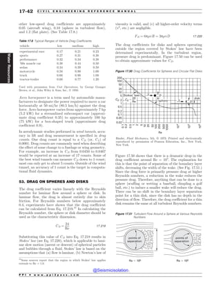 .................................................................................................................................
other low-speed drag coefficients are approximately
0.05 (aircraft wing), 0.10 (sphere in turbulent flow),
and 1.2 (flat plate). (See Table 17.8.)
Aero horsepower is a term used by automobile manu-
facturers to designate the power required to move a car
horizontally at 50 mi=hr ð80:5 km=hÞ against the drag
force. Aero horsepower varies from approximately 7 hp
(5.2 kW) for a streamlined subcompact car (approxi-
mate drag coefficient 0.35) to approximately 100 hp
(75 kW) for a box-shaped truck (approximate drag
coefficient 0.9).
In aerodynamic studies performed in wind tunnels, accu-
racy in lift and drag measurement is specified in drag
counts. One drag count is equal to a CD (or, CL) of
0.0001. Drag counts are commonly used when describing
the effect of some change to a fuselage or wing geometry.
For example, an increase in CD from 0.0450 to 0.0467
would be reported at an increase of 17 counts. Some of
the best wind tunnels can measure CD down to 1 count;
most can only get to about 5 counts. Outside of the wind
tunnel, an accuracy of 1 count is the target in computa-
tional fluid dynamics.
53. DRAG ON SPHERES AND DISKS
The drag coefficient varies linearly with the Reynolds
number for laminar flow around a sphere or disk. In
laminar flow, the drag is almost entirely due to skin
friction. For Reynolds numbers below approximately
0.4, experiments have shown that the drag coefficient
can be calculated from Eq. 17.219.31
In calculating the
Reynolds number, the sphere or disk diameter should be
used as the characteristic dimension.
CD ¼
24
Re
17:219
Substituting this value of CD into Eq. 17.218 results in
Stokes’ law (see Eq. 17.220), which is applicable to lami-
nar slow motion (ascent or descent) of spherical particles
and bubbles through a fluid. Stokes’ law is based on the
assumptions that (a) flow is laminar, (b) Newton’s law of
viscosity is valid, and (c) all higher-order velocity terms
(v2
, etc.) are negligible.
FD ¼ 6p'vR ¼ 3p'vD 17:220
The drag coefficients for disks and spheres operating
outside the region covered by Stokes’ law have been
determined experimentally. In the turbulent region,
pressure drag is predominant. Figure 17.50 can be used
to obtain approximate values for CD.
Figure 17.50 shows that there is a dramatic drop in the
drag coefficient around Re = 105
. The explanation for
this is that the point of separation of the boundary layer
shifts, decreasing the width of the wake. (See Fig. 17.51.)
Since the drag force is primarily pressure drag at higher
Reynolds numbers, a reduction in the wake reduces the
pressure drag. Therefore, anything that can be done to a
sphere (scuffing or wetting a baseball, dimpling a golf
ball, etc.) to induce a smaller wake will reduce the drag.
There can be no shift in the boundary layer separation
point for a thin disk, since the disk has no depth in the
direction of flow. Therefore, the drag coefficient for a thin
disk remains the same at all turbulent Reynolds numbers.
Table 17.8 Typical Ranges of Vehicle Drag Coefficients
vehicle low medium high
experimental race 0.17 0.21 0.23
sports 0.27 0.31 0.38
performance 0.32 0.34 0.38
’60s muscle car 0.38 0.44 0.50
sedan 0.34 0.39 0.50
motorcycle 0.50 0.90 1.00
truck 0.60 0.90 1.00
tractor-trailer 0.60 0.77 1.20
Used with permission from Unit Operations, by George Granger
Brown, et al., John Wiley  Sons, Inc., Ó 1950.
31
Some sources report that the region in which Stokes’ law applies
extends to Re = 1.0.
Figure 17.50 Drag Coefficients for Spheres and Circular Flat Disks



















$%













3F
Binder, /#? (#-, 5th, ª 1973. Printed and electronically
reproduced by permission of Pearson Education, Inc., New York,
New York.
W
%
W
%
TQIFSF
EJTL
4UPLFTMBX
$%

3F
Figure 17.51 Turbulent Flow Around a Sphere at Various Reynolds
Numbers
Re - 105 Re . 105
points of
separation
points of
separation
P P I * w w w . p p i 2 p a s s . c o m
17-42 C I V I L E N G I N E E R I N G R E F E R E N C E M A N U A L
Water
Resources
@Seismicisolation
@Seismicisolation
 
