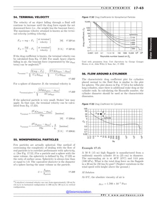 .................................................................................................................................
.................................................................................................................................
.................................................................................................................................
54. TERMINAL VELOCITY
The velocity of an object falling through a fluid will
continue to increase until the drag force equals the net
downward force (i.e., the weight less the buoyant force).
The maximum velocity attained is known as the termi-
nal velocity (settling velocity).
FD ¼ mg ( Fb
h
at terminal
velocity
i
½SI* 17:221ðaÞ
FD ¼
mg
gc
( Fb
h
at terminal
velocity
i
½U:S:* 17:221ðbÞ
If the drag coefficient is known, the terminal velocity can
be calculated from Eq. 17.222. For small, heavy objects
falling in air, the buoyant force (represented by the )fluid
term) can be neglected.32
vterminal ¼
ﬃﬃﬃﬃﬃﬃﬃﬃﬃﬃﬃﬃﬃﬃﬃﬃﬃﬃﬃﬃﬃﬃﬃﬃ
2ðmg ( FbÞ
CDA)fluid
s
¼
ﬃﬃﬃﬃﬃﬃﬃﬃﬃﬃﬃﬃﬃﬃﬃﬃﬃﬃﬃﬃﬃﬃﬃﬃﬃﬃﬃﬃﬃﬃﬃﬃﬃﬃﬃﬃﬃﬃﬃﬃ
2Vgð)object ( )fluidÞ
CDA)fluid
s
17:222
For a sphere of diameter D, the terminal velocity is
vterminal;sphere ¼
ﬃﬃﬃﬃﬃﬃﬃﬃﬃﬃﬃﬃﬃﬃﬃﬃﬃﬃﬃﬃﬃﬃﬃﬃﬃﬃﬃﬃﬃﬃﬃﬃﬃﬃﬃﬃﬃﬃﬃﬃ
4Dgð)sphere ( )fluidÞ
3CD)fluid
s
17:223
If the spherical particle is very small, Stokes’ law may
apply. In that case, the terminal velocity can be calcu-
lated from Eq. 17.224.
vterminal ¼
D2
gð)sphere ( )fluidÞ
18'
½laminar*
½SI* 17:224ðaÞ
vterminal ¼
D2
ð)sphere ( )fluidÞ
18'
+
g
gc
½laminar*
½U:S:* 17:224ðbÞ
55. NONSPHERICAL PARTICLES
Few particles are actually spherical. One method of
overcoming the complexity of dealing with the flow of
real particles is to correlate performance with sphericity,
. (See Fig. 17.52.) For a particle and a sphere with the
same volume, the sphericity is defined by Eq. 17.225 as
the ratio of surface areas. Sphericity is always less than
or equal to 1.0. The equivalent diameter is the diameter
of a sphere having the same volume as the particle.
¼
Asphere
Aparticle
17:225
56. FLOW AROUND A CYLINDER
The characteristic drag coefficient plot for cylinders
placed normal to the fluid flow is similar to the plot
for spheres. The plot shown in Fig. 17.53 is for infinitely
long cylinders, since there is additional wake drag at the
cylinder ends. In calculating the Reynolds number, the
cylinder diameter should be used as the characteristic
dimension.
Example 17.15
A 50 ft (15 m) high flagpole is manufactured from a
uniformly smooth cylinder 10 in (25 cm) in diameter.
The surrounding air is at 40#
F ð0#
CÞ and 14.6 psia
(100 kPa). What is the total drag force on the flagpole
in a 30 mi/hr ð50 km=hÞ gust? (Neglect variations in the
wind speed with height above the ground.)
SI Solution
At 0#
C, the absolute viscosity of air is
'0#
C ¼ 1:709 + 10(5
Pa!s
32
A skydiver’s terminal velocity can vary from approximately 120 mi/hr
(54 m/s) in horizontal configuration to 200 mi/hr (90 m/s) in vertical
configuration.
Figure 17.52 Drag Coefficients for Nonspherical Particles
   









 
        
3FZOPMETOVNCFSCBTFEPO%F
ESBHDPFGGJDJFOU
$
%
Used with permission from (#.? *,.#)(- by George Granger
Brown, et al., John Wiley  Sons, Inc., ª 1950.





TQIFSJDJUZ
Figure 17.53 Drag Coefficient for Cylinders






























$%
3F
W
%
DZMJOEFS
P P I * w w w . p p i 2 p a s s . c o m
F L U I D D Y N A M I C S 17-43
Water
Resources
@Seismicisolation
@Seismicisolation
 