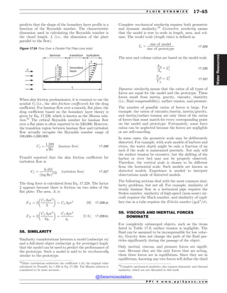 .................................................................................................................................
.................................................................................................................................
predicts that the shape of the boundary layer profile is a
function of the Reynolds number. The characteristic
dimension used in calculating the Reynolds number is
the chord length, L (i.e., the dimension of the plate
parallel to the flow).
When skin friction predominates, it is common to use the
symbol Cf (i.e., the skin friction coefficient) for the drag
coefficient. For laminar flow over a smooth, flat plate, the
drag coefficient based on the boundary layer theory is
given by Eq. 17.226, which is known as the Blasius solu-
tion.33
The critical Reynolds number for laminar flow
over a flat plate is often reported to be 530,000. However,
the transition region between laminar flow and turbulent
flow actually occupies the Reynolds number range of
100,000–1,000,000.
Cf ¼
1:328
ﬃﬃﬃﬃﬃﬃﬃ
Re
p ½laminar flow* 17:226
Prandtl reported that the skin friction coefficient for
turbulent flow is
Cf ¼
0:455
ðlog ReÞ2:58
½turbulent flow* 17:227
The drag force is calculated from Eq. 17.228. The factor
2 appears because there is friction on two sides of the
flat plate. The area, A, is
FD ¼ 2
Cf A)v2
2
# $
¼ Cf A)v2 ½SI* 17:228ðaÞ
FD ¼ 2
Cf A)v2
2gc
# $
¼
Cf A)v2
gc
½U:S:* 17:228ðbÞ
58. SIMILARITY
Similarity considerations between a model (subscript m)
and a full-sized object (subscript p, for prototype) imply
that the model can be used to predict the performance of
the prototype. Such a model is said to be mechanically
similar to the prototype.
Complete mechanical similarity requires both geometric
and dynamic similarity.34
Geometric similarity means
that the model is true to scale in length, area, and vol-
ume. The model scale (length ratio) is defined as
Lr ¼
size of model
size of prototype
17:229
The area and volume ratios are based on the model scale.
Am
Ap
¼ L2
r 17:230
Vm
Vp
¼ L3
r 17:231
Dynamic similarity means that the ratios of all types of
forces are equal for the model and the prototype. These
forces result from inertia, gravity, viscosity, elasticity
(i.e., fluid compressibility), surface tension, and pressure.
The number of possible ratios of forces is large. For
example, the ratios of viscosity=inertia, inertia=gravity,
and inertia=surface tension are only three of the ratios
of forces that must match for every corresponding point
on the model and prototype. Fortunately, some force
ratios can be neglected because the forces are negligible
or are self-canceling.
In some cases, the geometric scale may be deliberately
distorted. For example, with scale models of harbors and
rivers, the water depth might be only a fraction of an
inch if the scale is maintained precisely. Not only will
the surface tension be excessive, but the shifting of the
harbor or river bed may not be properly observed.
Therefore, the vertical scale is chosen to be different
from the horizontal scale. Such models are known as
distorted models. Experience is needed to interpret
observations made of distorted models.
The following sections deal with the most common simi-
larity problems, but not all. For example, similarity of
steady laminar flow in a horizontal pipe requires the
Stokes number, similarity of high-speed (near-sonic) air-
craft requires the Mach number, and similarity of capil-
lary rise in a tube requires the E€
otv€
os number ðg)L2
=*Þ.
59. VISCOUS AND INERTIAL FORCES
DOMINATE
For completely submerged objects, such as the items
listed in Table 17.9, surface tension is negligible. The
fluid can be assumed to be incompressible for low veloc-
ity. Gravity does not change the path of the fluid par-
ticles significantly during the passage of the object.
Only inertial, viscous, and pressure forces are signifi-
cant. Because they are the only forces that are acting,
these three forces are in equilibrium. Since they are in
equilibrium, knowing any two forces will define the third
Figure 17.54 Flow Over a Parallel Flat Plate (one side)
W
-
W
W
MBNJOBS USBOTJUJPO
CPVOEBSZ
MBZFS
UVSCVMFOU
33
Other correlations substitute the coefficient 1.44, the original value
calculated by Prandtl, for 1.328 in Eq. 17.226. The Blasius solution is
considered to be more accurate.
34
Complete mechanical similarity also requires kinematic and thermal
similarity, which are not discussed in this book.
P P I * w w w . p p i 2 p a s s . c o m
F L U I D D Y N A M I C S 17-45
Water
Resources
@Seismicisolation
@Seismicisolation
 
