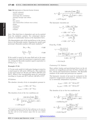 force. This third force is dependent and can be omitted
from the similarity analysis. For submerged objects,
pressure is traditionally chosen as the dependent force.
The dimensionless ratio of the inertial forces to the viscous
forces is the Reynolds number. Equating the model’s and
prototype’s Reynolds numbers will ensure similarity.35
Rem ¼ Rep 17:232
Lmvm
(m
¼
Lpvp
(p
17:233
If the model is tested in the same fluid and at the same
temperature in which the prototype is expected to oper-
ate, setting the Reynolds numbers equal is equivalent to
setting Lmvm ¼ Lpvp.
Example 17.16
A 1=30 size scale model of a helicopter fuselage is tested in
a wind tunnel at 120 mi/hr (190 km/h). The conditions
in the wind tunnel are 50 psia and 100#
F (350 kPa and
50#
C). What is the corresponding speed of a prototype
traveling in 14 psia and 40#
F still air (100 kPa, 0#
C)?
SI Solution
The absolute viscosity of air at atmospheric pressure is
'p;0#
C ¼ 1:709 + 10(5
Pa!s
'm;50#
C ¼ 1:951 + 10(5
Pa!s
The densities of air at the two conditions are
)p ¼
p
RT
¼
100 kPa
ð Þ 1000
Pa
kPa
% 
287:03
J
kg!K
# $
ð0#
C þ 273#
Þ
¼ 1:276 kg=m3
)m ¼
p
RT
¼
350 kPa
ð Þ 1000
Pa
kPa
% 
287:03
J
kg!K
# $
50#
C þ 273#
ð Þ
¼ 3:775 kg=m3
The kinematic viscosities are
(p ¼
'
)
¼
1:709 + 10(5
Pa!s
1:276
kg
m3
¼ 1:339 + 10(5
m2
=s
(m ¼
'
)
¼
1:951 + 10(5
Pa!s
3:775
kg
m3
¼ 5:168 + 10(6
m2
=s
From Eq. 17.233,
vp ¼ vm
Lm
Lp
# $
(p
(m
# $
¼
190
km
h
% 
1
30
% 
1:339 + 10(5 m2
s
# $
5:168 + 10(6 m2
s
¼ 16:4 km=h
Customary U.S. Solution
Since surface tension and gravitational forces on the air
particles are insignificant and since the flow velocities are
low, viscous and inertial forces dominate. The Reynolds
numbers of the model and prototype are equated.
The kinematic viscosity of air must be evaluated at the
respective temperatures and pressures. Absolute viscos-
ity is essentially independent of pressure.
'p;40#
F ¼ 3:62 + 10(7
lbf-sec=ft2
'm;100#
F ¼ 3:96 + 10(7
lbf-sec=ft2
The densities of air at the two conditions are
)p ¼
p
RT
¼
14
lbf
in2
% 
12
in
ft
% 2
53:35
ft-lbf
lbm-#R
% 
ð40#
F þ 460#
Þ
¼ 0:0756 lbm=ft3
)m ¼
p
RT
¼
50
lbf
in2
% 
12
in
ft
% 2
53:35
ft-lbf
lbm-#R
% 
ð100#
F þ 460#
Þ
¼ 0:241 lbm=ft3
35
An implied assumption is that the drag coefficients are the same for
the model and the prototype. In the case of pipe flow, it is assumed
that flow will be in the turbulent region with the same relative
roughness.
Table 17.9 Applications of Reynolds Number Similarity
aircraft (subsonic)
airfoils (subsonic)
closed-pipe flow (turbulent)
drainage through tank orifices
fans
flow meters
open channel flow (without wave action)
pumps
submarines
torpedoes
turbines
P P I * w w w . p p i 2 p a s s . c o m
17-46 C I V I L E N G I N E E R I N G R E F E R E N C E M A N U A L
Water
Resources
@Seismicisolation
@Seismicisolation
 