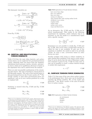 .................................................................................................................................
.................................................................................................................................
The kinematic viscosities are
(p ¼
'gc
)
¼
3:62 + 10(7 lbf-sec
ft2
% 
gc
0:0756
lbm
ft3
¼ ð4:79 + 10(6
ft2
=secÞgc
(m ¼
'gc
)
¼
3:96 + 10(7 lbf-sec
ft2
% 
gc
0:241
lbm
ft3
¼ 1:64 + 10(6
ft2
=sec
' (
gc
From Eq. 17.233,
vp ¼ vm
Lm
Lp
# $
(p
(m
# $
¼
120
mi
hr
% 
1
30
% 
4:79 + 10(6 ft2
sec
# $
gc
1:64 + 10(6 ft2
sec
# $
gc
¼ 11:7 mi=hr
60. INERTIAL AND GRAVITATIONAL
FORCES DOMINATE
Table 17.10 lists the cases when elasticity and surface
tension forces can be neglected but gravitational forces
cannot. Omitting these two forces from the similarity
calculations leaves pressure, inertia, viscosity, and grav-
ity forces, which are in equilibrium. Pressure is chosen as
the dependent force and is omitted from the analysis.
There are only two possible combinations of the remain-
ing three forces. The ratio of inertial to viscous forces is
the Reynolds number. The ratio of the inertial forces to
the gravitational forces is the Froude number, Fr.36
The
Froude number is used when gravitational forces are
significant, such as in wave motion produced by a ship
or seaplane hull.
Fr ¼
v2
Lg
17:234
Similarity is ensured when Eq. 17.235 and Eq. 17.236
are satisfied.
Rem ¼ Rep 17:235
Frm ¼ Frp 17:236
As an alternative, Eq. 17.235 and Eq. 17.236 can be
solved simultaneously. This results in the following
requirement for similarity, which indicates that it is
necessary to test the model in a manufactured liquid
with a specific viscosity.
(m
(p
¼
Lm
Lp
# $3=2
¼ L3=2
r 17:237
Sometimes it is not possible to satisfy Eq. 17.235 and
Eq. 17.236. This occurs when a model fluid viscosity is
called for that is not available. If only one of the
equations is satisfied, the model is said to be partially
similar. In such a case, corrections based on other
factors are used.
Another problem with trying to achieve similarity in
open channel flow problems is the need to scale surface
drag. It can be shown that the ratio of Manning’s rough-
ness constants is given by Eq. 17.238. In some cases, it
may not be possible to create a surface smooth enough
to satisfy this requirement.
nr ¼ L1=6
r 17:238
61. SURFACE TENSION FORCE DOMINATES
Table 17.11 lists some of the cases where surface tension
is the predominant force. Such cases can be handled by
equating the Weber numbers, We, of the model and
prototype.37
The Weber number is the ratio of inertial
force to surface tension.
We ¼
v2
L)
*
17:239
Wem ¼ Wep 17:240
Table 17.10 Applications of Froude Number Similarity
bow waves from ships
flow over spillways
flow over weirs
motion of a fluid jet
open channel flow with varying surface levels
oscillatory wave action
seaplane hulls
surface ships
surface wave action
surge and flood waves
36
There are two definitions of the Froude number. Dimensional analy-
sis determines the Froude number as Eq. 17.234 (v2
/Lg), a form that is
used in model similitude. However, in open channel flow studies per-
formed by civil engineers, the Froude number is taken as the square
root of Eq. 17.234. Whether the derived form or its square root is used
can sometimes be determined from the application. If the Froude
number is squared (e.g., as in dE/dx = 1 – Fr2
), the square root form
is probably needed. In similarity problems, it doesn’t make any differ-
ence which definition is used.
37
There are two definitions of the Weber number. The alternate defi-
nition is the square root of Eq. 17.239. In similarity problems, it does
not make any difference which definition of the Weber number is used.
Table 17.11 Applications of Weber Number Similarity
air entrainment
bubbles
droplets
waves
P P I * w w w . p p i 2 p a s s . c o m
F L U I D D Y N A M I C S 17-47
Water
Resources
@Seismicisolation
@Seismicisolation
 