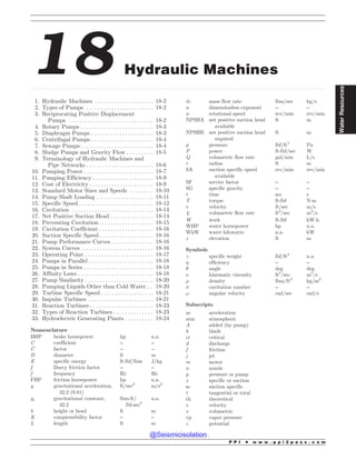 .................................................................................................................................................................................................................................................................................
18 Hydraulic Machines
1. Hydraulic Machines . . . . . . . . . . . . . . . . . . . . . 18-2
2. Types of Pumps . . . . . . . . . . . . . . . . . . . . . . . . 18-2
3. Reciprocating Positive Displacement
Pumps . . . . . . . . . . . . . . . . . . . . . . . . . . . . . . . 18-2
4. Rotary Pumps . . . . . . . . . . . . . . . . . . . . . . . . . . 18-3
5. Diaphragm Pumps . . . . . . . . . . . . . . . . . . . . . . 18-3
6. Centrifugal Pumps . . . . . . . . . . . . . . . . . . . . . . 18-4
7. Sewage Pumps . . . . . . . . . . . . . . . . . . . . . . . . . . 18-4
8. Sludge Pumps and Gravity Flow . . . . . . . . . 18-5
9. Terminology of Hydraulic Machines and
Pipe Networks . . . . . . . . . . . . . . . . . . . . . . . . 18-6
10. Pumping Power . . . . . . . . . . . . . . . . . . . . . . . . . 18-7
11. Pumping Efficiency . . . . . . . . . . . . . . . . . . . . . . 18-9
12. Cost of Electricity . . . . . . . . . . . . . . . . . . . . . . . 18-9
13. Standard Motor Sizes and Speeds . . . . . . . . 18-10
14. Pump Shaft Loading . .. . . . . . . . . . . . . . . . . . . 18-11
15. Specific Speed . . . . . . . . . . . . . . . . . . . . . . . . . . . 18-12
16. Cavitation . . . . . . . . . . . . . . . . . . . . . . . . . . . . . 18-14
17. Net Positive Suction Head . . . . . . . . . . . . . . . 18-14
18. Preventing Cavitation . . . . . . . . . . . . . . . . . . . 18-15
19. Cavitation Coefficient . . . . . . . . . . . . . . . . . . . 18-16
20. Suction Specific Speed . . . . . . . . . . . . . . . . . . . 18-16
21. Pump Performance Curves . . . . . . . . . . . . . . . 18-16
22. System Curves . . . . . . . . . . . . . . . . . . . . . . . . . 18-16
23. Operating Point . . . . . . . . . . . . . . . . . . . . . . . . . 18-17
24. Pumps in Parallel . . . . . . . . . . . . . . . . . . . . . . . 18-18
25. Pumps in Series . . . . . . . . . . . . . . . . . . . . . . . . . 18-18
26. Affinity Laws . . . . . . . . . . . . . . . . . . . . . . . . . . . 18-18
27. Pump Similarity . . . . . . . . . . . . . . . . . . . . . . . . 18-20
28. Pumping Liquids Other than Cold Water . . 18-20
29. Turbine Specific Speed . . . . . . . . . . . . . . . . . . . 18-21
30. Impulse Turbines . . . . . . . . . . . . . . . . . . . . . . . 18-21
31. Reaction Turbines . . . . . . . . . . . . . . . . . . . . . . . 18-23
32. Types of Reaction Turbines . . . . . . . . . . . . . . 18-23
33. Hydroelectric Generating Plants . . . . . . . . . . 18-24
Nomenclature
BHP brake horsepower hp n.a.
C coefficient – –
C factor – –
D diameter ft m
E specific energy ft-lbf/lbm J/kg
f Darcy friction factor – –
f frequency Hz Hz
FHP friction horsepower hp n.a.
g gravitational acceleration,
32.2 (9.81)
ft/sec2
m/s2
gc gravitational constant,
32.2
lbm-ft/
lbf-sec2
n.a.
h height or head ft m
K compressibility factor – –
L length ft m
_
m mass flow rate lbm/sec kg/s
n dimensionless exponent – –
n rotational speed rev/min rev/min
NPSHA net positive suction head
available
ft m
NPSHR net positive suction head
required
ft m
p pressure lbf/ft2
Pa
P power ft-lbf/sec W
Q volumetric flow rate gal/min L/s
r radius ft m
SA suction specific speed
available
rev/min rev/min
SF service factor – –
SG specific gravity – –
t time sec s
T torque ft-lbf N!m
v velocity ft/sec m/s
_
V volumetric flow rate ft3
/sec m3
/s
W work ft-lbf kW!h
WHP water horsepower hp n.a.
WkW water kilowatts n.a. kW
z elevation ft m
Symbols
! specific weight lbf/ft3
n.a.
 efficiency – –
# angle deg deg
$ kinematic viscosity ft2
/sec m2
/s
% density lbm/ft3
kg/m3
 cavitation number – –
! angular velocity rad/sec rad/s
Subscripts
ac acceleration
atm atmospheric
A added (by pump)
b blade
cr critical
d discharge
f friction
j jet
m motor
n nozzle
p pressure or pump
s specific or suction
ss suction specific
t tangential or total
th theoretical
v velocity
v volumetric
vp vapor pressure
z potential
P P I * w w w . p p i 2 p a s s . c o m
Water
Resources
@Seismicisolation
@Seismicisolation
 