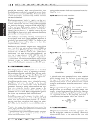 .................................................................................................................................
.................................................................................................................................
suitable for pumping a wide range of materials, from
liquefied gases to coal slurries, though the upper viscos-
ity limit is approximately 3500 SSU. Within the limits
of their reactivities, hazardous and reactive materials
can also be handled.
Diaphragm pumps are limited by capacity, suction pres-
sure, and discharge pressure and temperature. Because
of their construction and size, most diaphragm pumps
are limited to discharge pressures of 5000 psi (35 MPa)
or less, and most high-capacity pumps are limited to
2000 psi (14 MPa). Suction pressures are similarly lim-
ited to 5000 psi (35 MPa). A pressure range of 3–9 psi
(20–60 kPa) is often quoted as the minimum liquid-side
pressure for metering applications.
The discharge is inherently pulsating, and dampers or
stabilizers are often used. (The acceleration head term is
required when calculating NPSHR.) The discharge can
be smoothed out somewhat by using two or three (i.e.,
duplex or triplex) plungers.
Diaphragms are commonly manufactured from stainless
steel (type 316) and polytetrafluorethylene (PTFE) or
other elastomers. PTFE diaphragms are suitable in the
range of %50
F to 300
F (%45
C to 150
C) while metal
diaphragms (and some ketone resin diaphragms) are
used up to approximately 400
F (200
C) with life
expectancy being reduced at higher temperatures.
Although most diaphragm pumps usually operate below
200 spm (strokes per minute), diaphragm life will be
improved by limiting the maximum speed to 100 spm.
6. CENTRIFUGAL PUMPS
Centrifugal pumps and their impellers can be classified
according to the way energy is imparted to the fluid.
Each category of pump is suitable for a different appli-
cation and (specific) speed range. (See Table 18.9 later
in this chapter.) Figure 18.3 illustrates a typical cen-
trifugal pump and its schematic symbol.
Radial-flow impellers impart energy primarily by centri-
fugal force. Fluid enters the impeller at the hub and
flows radially to the outside of the casing. Radial-flow
pumps are suitable for adding high pressure at low fluid
flow rates. Axial-flow impellers impart energy to the
fluid by acting as compressors. Fluid enters and exits
along the axis of rotation. Axial-flow pumps are suitable
for adding low pressures at high fluid flow rates.6
Radial-flow pumps can be designed for either single- or
double-suction operation. In a single-suction pump, fluid
enters from only one side of the impeller. In a double-
suction pump, fluid enters from both sides of the impel-
ler.7
(That is, the impeller is two-sided.) Operation is
similar to having two single-suction pumps in parallel.
(See Fig. 18.4.)
A multiple-stage pump consists of two or more impellers
within a single casing. The discharge of one stage feeds
the input of the next stage, and operation is similar to
having several pumps in series. In this manner, higher
heads are achieved than would be possible with a single
impeller.
The pitch (circular blade pitch) is the impeller’s circum-
ference divided by the number of impeller vanes. The
impeller tip speed is calculated from the impeller diameter
and rotational speed. The impeller “tip speed” is actually
the tangential velocity at the periphery. Tip speed is
typically somewhat less than 1000 ft/sec (300 m/s).
vtip ¼
pDn
60
sec
min
¼
D!
2
18:3
7. SEWAGE PUMPS
The primary consideration in choosing a pump for sew-
age and large solids is resistance to clogging. Centrifugal
pumps should always be the single-suction type with
6
There is a third category of centrifugal pumps known as mixed flow
pumps. Mixed flow pumps have operational characteristics between
those of radial flow and axial flow pumps.
Figure 18.4 Radial- and Axial-Flow Impellers
(a) radial flow (b) axial flow
7
The double-suction pump can handle a greater fluid flow rate than a
single-suction pump with the same specific speed. Also, the double-
suction pump will have a lower NPSHR.
Figure 18.3 Centrifugal Pump and Symbol
JNQFMMFS
JNQFMMFSFZF
WPMVUF DBTJOH
TZNCPM
QVNQ
TIBGU
EJTDIBSHF
TVDUJPO
P P I * w w w . p p i 2 p a s s . c o m
18-4 C I V I L E N G I N E E R I N G R E F E R E N C E M A N U A L
Water
Resources
@Seismicisolation
@Seismicisolation
 