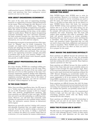 .................................................................................................................................
.................................................................................................................................
.................................................................................................................................
.................................................................................................................................
.................................................................................................................................
.................................................................................................................................
valid practical concern, NCEES is aware of the differ-
ences, and questions that have ambiguous correct
answers are rare on the exam.
HOW ABOUT ENGINEERING ECONOMICS?
For most of the early years of engineering licensing,
questions on engineering economics appeared frequently
on the exams. This is no longer the case. However, in its
outline of exam subjects, NCEES notes: “Some ques-
tions may require knowledge of engineering economics.”
What this means is that engineering economics might
appear in several questions on the exam, or the subject
might be totally absent. While the degree of engineering
economics knowledge may have decreased somewhat,
the basic economic concepts (e.g., time value of money,
present worth, nonannual compounding, comparison of
alternatives, etc.) are still valid test subjects.
If engineering economics is incorporated into other ques-
tions, its “disguise” may be totally transparent. For
example, you might need to compare the economics of
buying and operating two blowers for remediation of a
hydrocarbon spill—blowers whose annual costs must be
calculated from airflow rates and heads. Also, you may
need to use engineering economics concepts and tables
in problems that do not even mention “dollars” (e.g.,
when you need to predict future water demand, popula-
tion growth, or traffic volume).
WHAT ABOUT PROFESSIONALISM AND
ETHICS?
For many decades, NCEES has considered adding pro-
fessionalism and ethics questions to the PE exam. How-
ever, these subjects are not part of the test outline, and
there has yet to be an ethics question in the exam. Con-
struction engineering questions dealing with obligations
related to contracts, bidding, estimating, inspection, and
regulations sometimes get pretty close to the subject of
professional practice. However, you will not encounter
the phrase “ethical obligation” in the exam.
IS THE EXAM TRICKY?
Other than providing superfluous data, the PE exam is
not a “tricky exam.” The exam does not overtly try to
get you to fail. Examinees manage to fail on a regular
basis with perfectly straightforward questions. The
exam questions are difficult in their own right. NCEES
does not need to provide misleading or conflicting state-
ments. However, you will find that commonly made
mistakes are represented in the available answer choices.
Thus, the alternative answers (known as distractors)
will be logical.
Questions are generally practical, dealing with common
and plausible situations that you might experience in
your job. You will not be asked to design a structure for
reduced gravity on the moon, to design a mud-brick
road, to analyze the effects of a nuclear bomb blast on
a structure, or to use bamboo for tension reinforcement.
DOES NCEES WRITE EXAM QUESTIONS
AROUND THIS BOOK?
Only NCEES knows what NCEES uses to write its
exam questions. However, it is irrelevant, because this
book is not intended to (1) be everything you need to
pass the exam, (2) expose exam secrets or exam ques-
tions, or (3) help you pass when you do not deserve to
pass. NCEES knows about this book, but worrying
about NCEES writing exam questions based on infor-
mation that is or is not in this book means you are
placing too much dependency on this book. This book,
for example, will teach you how to use aspects of many
standards and codes. Expecting that this book will
replace those standards and codes is unrealistic. This
book will provide instruction in certain principles.
Expecting that you will not need to learn anything else
is unrealistic. This book presents many facts, defini-
tions, and numerical values. Expecting that you will
not need to know other facts, definitions, and numerical
values is unrealistic. What NCEES uses to write exam
questions will not have any effect on what you need to
do to prepare for the exam.
WHAT MAKES THE QUESTIONS DIFFICULT?
Some questions are difficult because the pertinent the-
ory is not obvious. There may be only one acceptable
procedure, and it may be heuristic (or defined by a code)
such that nothing else will be acceptable. Many highway
capacity questions are this way.
Some questions are difficult because the data needed is
hard to find. Some data just is not available unless you
happen to have brought the right reference book. Many
of the structural questions are of this nature. There is no
way to solve most structural steel questions without the
AISC Manual. Designing an eccentrically loaded con-
crete column without published interaction diagrams is
nearly impossible to do in six minutes. If you did not
bring OSHA regulations to the exam, you are not going
to be able to answer many safety questions.
Some questions are difficult because they defy the imag-
ination. Three-dimensional structural questions and some
surveying curve questions fit this description. If you can-
not visualize the question, you probably cannot solve it.
Some questions are difficult because the computational
burden is high, and they just take a long time. Pipe
networking questions solved with the Hardy Cross
method fall into this category.
Some questions are difficult because the terminology is
obscure, and you just do not know what the terms
mean. This can happen in almost any subject.
DOES THE PE EXAM USE SI UNITS?
The PE exam in civil engineering primarily uses custom-
ary U.S. units although SI and a variety of other metric
systems are also used. Questions use the units that
P P I * w w w . p p i 2 p a s s . c o m
I N T R O D U C T I O N xxvii
@Seismicisolation
@Seismicisolation
 