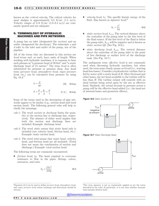 .................................................................................................................................
known as the critical velocity. The critical velocity for
most sludges is approximately 3.5 ft/sec (1.1 m/s).
Velocity ranges of 5–8 ft/sec (1.5–2.4 m/s) are com-
monly quoted and are adequate.
9. TERMINOLOGY OF HYDRAULIC
MACHINES AND PIPE NETWORKS
A pump has an inlet (designated the suction) and an
outlet (designated the discharge). The subscripts s and
d refer to the inlet and outlet of the pump, not of the
pipeline.
All of the terms that are discussed in this section are
head terms and, as such, have units of length. When
working with hydraulic machines, it is common to hear
such phrases as “a pressure head of 50 feet” and “a static
discharge head of 15 meters.” The term head is often
substituted for pressure or pressure drop. Any head
term (pressure head, atmospheric head, vapor pressure
head, etc.) can be calculated from pressure by using
Eq. 18.4.8
h ¼
p
g%
½SI' 18:4ðaÞ
h ¼
p
%
$
gc
g
¼
p
!
½U:S:' 18:4ðbÞ
Some of the terms used in the description of pipe net-
works appear to be similar (e.g., suction head and total
suction head). The following general rules will help to
clarify the meanings.
rule 1: The word suction or discharge limits the quan-
tity to the suction line or discharge line, respec-
tively. The absence of either word implies that
both the suction and discharge lines are
included. Example: discharge head.
rule 2: The word static means that static head only is
included (not velocity head, friction head, etc.).
Example: static suction head.
rule 3: The word total means that static head, velocity
head, and friction head are all included. (Total
does not mean the combination of suction and
discharge.) Example: total suction head.
The following terms are commonly encountered.
. friction head, hf: The head required to overcome
resistance to flow in the pipes, fittings, valves,
entrances, and exits.
hf ¼
f Lv2
2Dg
18:5
. velocity head, hv: The specific kinetic energy of the
fluid. Also known as dynamic head.9
hv ¼
v2
2g
18:6
. static suction head, hz(s): The vertical distance above
the centerline of the pump inlet to the free level of
the fluid source. If the free level of the fluid is below
the pump inlet, hz(s) will be negative and is known as
static suction lift. (See Fig. 18.6.)
. static discharge head, hz(d): The vertical distance
above the centerline of the pump inlet to the point
of free discharge or surface level of the discharge
tank. (See Fig. 18.7.)
The ambiguous term effective head is not commonly
used when discussing hydraulic machines, but when
used, the term most closely means net head (i.e., starting
head less losses). Consider a hydroelectric turbine that is
fed by water with a static head of H. After frictional and
other losses, the net head available to the turbine will be
less than H. The turbine output will coincide with an
ideal turbine being acted upon by the net or effective
head. Similarly, the actual increase in pressure across a
pump will be the effective head added (i.e., the head net
of internal losses and geometric effects).
8
Equation 18.4 can be used to define pressure head, atmospheric head,
and vapor pressure head, whose meanings and derivations should be
obvious.
9
The term dynamic is not as consistently applied as are the terms
described in the rules. In particular, it is not clear whether dynamic
head includes friction head.
Figure 18.6 Static Suction Lift
pump
(negative
as shown)
hz(s)
Figure 18.7 Static Discharge Head
pump
hz(d)
P P I * w w w . p p i 2 p a s s . c o m
18-6 C I V I L E N G I N E E R I N G R E F E R E N C E M A N U A L
Water
Resources
@Seismicisolation
@Seismicisolation
 