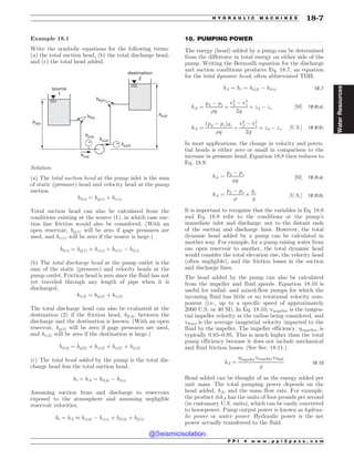 .................................................................................................................................
Example 18.1
Write the symbolic equations for the following terms:
(a) the total suction head, (b) the total discharge head,
and (c) the total head added.
IG T
IG E
I[ T
IW T
IW E
I[ E
IQ E
IQ T
TPVSDF

EFTUJOBUJPO

Solution
(a) The total suction head at the pump inlet is the sum
of static (pressure) head and velocity head at the pump
suction.
htðsÞ ¼ hpðsÞ þ hvðsÞ
Total suction head can also be calculated from the
conditions existing at the source (1), in which case suc-
tion line friction would also be considered. (With an
open reservoir, hp(1) will be zero if gage pressures are
used, and hv(1) will be zero if the source is large.)
htðsÞ ¼ hpð1Þ þ hzðsÞ þ hvð1Þ % hf ðsÞ
(b) The total discharge head at the pump outlet is the
sum of the static (pressure) and velocity heads at the
pump outlet. Friction head is zero since the fluid has not
yet traveled through any length of pipe when it is
discharged.
htðdÞ ¼ hpðdÞ þ hvðdÞ
The total discharge head can also be evaluated at the
destination (2) if the friction head, hf(d), between the
discharge and the destination is known. (With an open
reservoir, hp(2) will be zero if gage pressures are used,
and hv(2) will be zero if the destination is large.)
htðdÞ ¼ hpð2Þ þ hzðdÞ þ hvð2Þ þ hf ðdÞ
(c) The total head added by the pump is the total dis-
charge head less the total suction head.
ht ¼ hA ¼ htðdÞ % htðsÞ
Assuming suction from and discharge to reservoirs
exposed to the atmosphere and assuming negligible
reservoir velocities,
ht ¼ hA + hzðdÞ % hzðsÞ þ hf ðdÞ þ hf ðsÞ
10. PUMPING POWER
The energy (head) added by a pump can be determined
from the difference in total energy on either side of the
pump. Writing the Bernoulli equation for the discharge
and suction conditions produces Eq. 18.7, an equation
for the total dynamic head, often abbreviated TDH.
hA ¼ ht ¼ htðdÞ % htðsÞ 18:7
hA ¼
pd % ps
%g
þ
v2
d % v2
s
2g
þ zd % zs ½SI' 18:8ðaÞ
hA ¼
ðpd % psÞgc
%g
þ
v2
d % v2
s
2g
þ zd % zs ½U:S:' 18:8ðbÞ
In most applications, the change in velocity and poten-
tial heads is either zero or small in comparison to the
increase in pressure head. Equation 18.8 then reduces to
Eq. 18.9.
hA ¼
pd % ps
%g
½SI' 18:9ðaÞ
hA ¼
pd % ps
%
$
gc
g
½U:S:' 18:9ðbÞ
It is important to recognize that the variables in Eq. 18.8
and Eq. 18.9 refer to the conditions at the pump’s
immediate inlet and discharge, not to the distant ends
of the suction and discharge lines. However, the total
dynamic head added by a pump can be calculated in
another way. For example, for a pump raising water from
one open reservoir to another, the total dynamic head
would consider the total elevation rise, the velocity head
(often negligible), and the friction losses in the suction
and discharge lines.
The head added by the pump can also be calculated
from the impeller and fluid speeds. Equation 18.10 is
useful for radial- and mixed-flow pumps for which the
incoming fluid has little or no rotational velocity com-
ponent (i.e., up to a specific speed of approximately
2000 U.S. or 40 SI). In Eq. 18.10, vimpeller is the tangen-
tial impeller velocity at the radius being considered, and
vfluid is the average tangential velocity imparted to the
fluid by the impeller. The impeller efficiency, impeller, is
typically 0.85–0.95. This is much higher than the total
pump efficiency because it does not include mechanical
and fluid friction losses. (See Sec. 18.11.)
hA ¼
impellervimpellervfluid
g
18:10
Head added can be thought of as the energy added per
unit mass. The total pumping power depends on the
head added, hA, and the mass flow rate. For example,
the product _
mhA has the units of foot-pounds per second
(in customary U.S. units), which can be easily converted
to horsepower. Pump output power is known as hydrau-
lic power or water power. Hydraulic power is the net
power actually transferred to the fluid.
P P I * w w w . p p i 2 p a s s . c o m
H Y D R A U L I C M A C H I N E S 18-7
Water
Resources
@Seismicisolation
@Seismicisolation
 