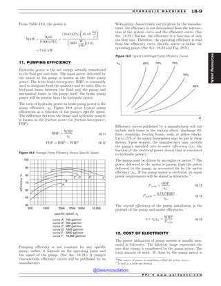 .................................................................................................................................
.................................................................................................................................
From Table 18.6, the power is
WkW ¼
Dp _
m
ð1000ÞðSGÞ
¼
ð1643 kPaÞ 45:43
kg
s
! 
1000
W
kW
# $
ð1:0Þ
¼ 74:6 kW
11. PUMPING EFFICIENCY
Hydraulic power is the net energy actually transferred
to the fluid per unit time. The input power delivered by
the motor to the pump is known as the brake pump
power. The term brake horsepower, BHP, is commonly
used to designate both the quantity and its units. Due to
frictional losses between the fluid and the pump and
mechanical losses in the pump itself, the brake pump
power will be greater than the hydraulic power.
The ratio of hydraulic power to brake pump power is the
pump efficiency, p. Figure 18.8 gives typical pump
efficiencies as a function of the pump’s specific speed.
The difference between the brake and hydraulic powers
is known as the friction power (or friction horsepower,
FHP).
BHP ¼
WHP
p
18:11
FHP ¼ BHP % WHP 18:12
Pumping efficiency is not constant for any specific
pump; rather, it depends on the operating point and
the speed of the pump. (See Sec. 18.23.) A pump’s
characteristic efficiency curves will be published by its
manufacturer.
With pump characteristic curves given by the manufac-
turer, the efficiency is not determined from the intersec-
tion of the system curve and the efficiency curve. (See
Sec. 18.22.) Rather, the efficiency is a function of only
the flow rate. Therefore, the operating efficiency is read
from the efficiency curve directly above or below the
operating point. (See Sec. 18.23 and Fig. 18.9.)
Efficiency curves published by a manufacturer will not
include such losses in the suction elbow, discharge dif-
fuser, couplings, bearing frame, seals, or pillow blocks.
Up to 15% of the motor horsepower may be lost to these
factors. Upon request, the manufacturer may provide
the pump’s installed wire-to-water efficiency (i.e., the
fraction of the electrical power drawn that is converted
to hydraulic power).
The pump must be driven by an engine or motor.10
The
power delivered to the motor is greater than the power
delivered to the pump, as accounted for by the motor
efficiency, m. If the pump motor is electrical, its input
power requirements will be stated in kilowatts.11
Pm;hp ¼
BHP
m
18:13
Pm;kW ¼
0:7457BHP
m
18:14
The overall efficiency of the pump installation is the
product of the pump and motor efficiencies.
 ¼ pm ¼
WHP
Pm;hp
18:15
12. COST OF ELECTRICITY
The power utilization of pump motors is usually mea-
sured in kilowatts. The kilowatt usage represents the
rate that energy is transferred by the pump motor. The
total amount of work, W, done by the pump motor is
Figure 18.8 Average Pump Efficiency Versus Specific Speed
100
90
80
70
60
50
40
500 1000 2000 3000 5000 10,000
B
A
C D E F
100 gal/min
200 gal/min
500 gal/min
1000 gal/min
3000 gal/min
10,000 gal/min
curve A:
curve B:
curve C:
curve D:
curve E:
curve F:
specific speed, ns
efficiency,
%
Figure 18.9 Typical Centrifugal Pump Efficiency Curves
hA 65% 70% 75%
70%
65%
Q
10
The source of power is sometimes called the prime mover.
11
A watt is a joule per second.
P P I * w w w . p p i 2 p a s s . c o m
H Y D R A U L I C M A C H I N E S 18-9
Water
Resources
@Seismicisolation
@Seismicisolation
 