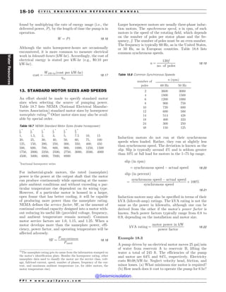 .................................................................................................................................
found by multiplying the rate of energy usage (i.e., the
delivered power, P), by the length of time the pump is in
operation.
W ¼ Pt 18:16
Although the units horsepower-hours are occasionally
encountered, it is more common to measure electrical
work in kilowatt-hours (kW-hr). Accordingly, the cost of
electrical energy is stated per kW-hr (e.g., $0.10 per
kW-hr).
cost ¼
WkW-hrðcost per kW-hrÞ
m
18:17
13. STANDARD MOTOR SIZES AND SPEEDS
An effort should be made to specify standard motor
sizes when selecting the source of pumping power.
Table 18.7 lists NEMA (National Electrical Manufac-
turers Association) standard motor sizes by horsepower
nameplate rating.12
Other motor sizes may also be avail-
able by special order.
For industrial-grade motors, the rated (nameplate)
power is the power at the output shaft that the motor
can produce continuously while operating at the name-
plate ambient conditions and without exceeding a par-
ticular temperature rise dependent on its wiring type.
However, if a particular motor is housed in a larger,
open frame that has better cooling, it will be capable
of producing more power than the nameplate rating.
NEMA defines the service factor, SF, as the amount of
continual overload capacity designed into a motor with-
out reducing its useful life (provided voltage, frequency,
and ambient temperature remain normal). Common
motor service factors are 1.0, 1.15, and 1.25. When a
motor develops more than the nameplate power, effi-
ciency, power factor, and operating temperature will be
affected adversely.
SF ¼
Pmax continuous
Prated
18:18
Larger horsepower motors are usually three-phase induc-
tion motors. The synchronous speed, n in rpm, of such
motors is the speed of the rotating field, which depends
on the number of poles per stator phase and the fre-
quency, f. The number of poles must be an even number.
The frequency is typically 60 Hz, as in the United States,
or 50 Hz, as in European countries. Table 18.8 lists
common synchronous speeds.
n ¼
120f
no: of poles
18:19
Induction motors do not run at their synchronous
speeds when loaded. Rather, they run at slightly less
than synchronous speed. The deviation is known as the
slip. Slip is typically around 4% and is seldom greater
than 10% at full load for motors in the 1–75 hp range.
slip ðin rpmÞ
¼ synchronous speed % actual speed 18:20
slip ðin percentÞ
¼
synchronous speed % actual speed
synchronous speed
$ 100%
18:21
Induction motors may also be specified in terms of their
kVA (kilovolt-amp) ratings. The kVA rating is not the
same as the power in kilowatts, although one can be
derived from the other if the motor’s power factor is
known. Such power factors typically range from 0.8 to
0.9, depending on the installation and motor size.
kVA rating ¼
motor power in kW
power factor
18:22
Example 18.3
A pump driven by an electrical motor moves 25 gal/min
of water from reservoir A to reservoir B, lifting the
water a total of 245 ft. The efficiencies of the pump
and motor are 64% and 84%, respectively. Electricity
costs $0.08/kW-hr. Neglect velocity head, friction, and
minor losses. (a) What minimum size motor is required?
(b) How much does it cost to operate the pump for 6 hr?
12
The nameplate rating gets its name from the information stamped on
the motor’s identification plate. Besides the horsepower rating, other
nameplate data used to classify the motor are the service class, volt-
age, full-load current, speed, number of phases, frequency of the cur-
rent, and maximum ambient temperature (or, for older motors, the
motor temperature rise).
Table 18.7 NEMA Standard Motor Sizes (brake horsepower)
1
8;* 1
6;* 1
4;* 1
3,* 1
2,* 3
4,*
1, 1.5, 2, 3, 5, 7.5 10, 15
20, 25, 30, 40, 50, 60, 75, 100
125, 150, 200, 250, 300, 350, 400, 450
500, 600, 700, 800, 900, 1000, 1250, 1500
1750, 2000, 2250, 2500, 2750, 3000, 3500, 4000
4500, 5000, 6000, 7000, 8000
*
fractional horsepower series
Table 18.8 Common Synchronous Speeds
number of
poles
n (rpm)
60 Hz 50 Hz
2 3600 3000
4 1800 1500
6 1200 1000
8 900 750
10 720 600
12 600 500
14 514 428
18 400 333
24 300 250
48 150 125
P P I * w w w . p p i 2 p a s s . c o m
18-10 C I V I L E N G I N E E R I N G R E F E R E N C E M A N U A L
Water
Resources
@Seismicisolation
@Seismicisolation
 