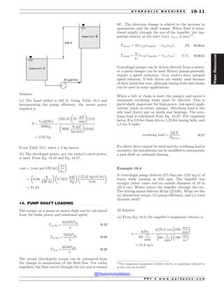 .................................................................................................................................
25 gal/min
245 ft
reservoir B
reservoir A
Solution
(a) The head added is 245 ft. Using Table 18.5 and
incorporating the pump efficiency, the motor power
required is
P ¼
hAQðSGÞ
3956p
¼
245 ft
ð Þ 25
gal
min
! 
1:0
ð Þ
3956
ft-gal
hp-min
! 
0:64
ð Þ
¼ 2:42 hp
From Table 18.7, select a 3 hp motor.
(b) The developed power, not the motor’s rated power,
is used. From Eq. 18.16 and Eq. 18.17,
cost ¼ ðcost per kW-hrÞ
Pt
m
! 
¼ 0:08
$
kW-hr
! 
0:7457
kW
hp
! 
ð2:42 hpÞð6 hrÞ
0:84
! 
¼ $1:03
14. PUMP SHAFT LOADING
The torque on a pump or motor shaft can be calculated
from the brake power and rotational speed.
Tin-lbf ¼
63;025Php
n
18:23
Tft-lbf ¼
5252Php
n
18:24
TN!m ¼
9549PkW
n
18:25
The actual (developed) torque can be calculated from
the change in momentum of the fluid flow. For radial
impellers, the fluid enters through the eye and is turned
90
. The direction change is related to the increase in
momentum and the shaft torque. When fluid is intro-
duced axially through the eye of the impeller, the tan-
gential velocity at the inlet (eye), vt(s), is zero.13
Tactual ¼ _
mðvtðdÞrimpeller % vtðsÞreyeÞ ½SI' 18:26ðaÞ
Tactual ¼
_
m
gc
ðvtðdÞrimpeller % vtðsÞreyeÞ ½U:S:' 18:26ðbÞ
Centrifugal pumps can be driven directly from a motor,
or a speed changer can be used. Rotary pumps generally
require a speed reduction. Gear motors have integral
speed reducers. V-belt drives are widely used because
of their initial low cost, although timing belts and chains
can be used in some applications.
When a belt or chain is used, the pump’s and motor’s
maximum overhung loads must be checked. This is
particularly important for high-power, low-speed appli-
cations (such as rotary pumps). Overhung load is the
side load (force) put on shafts and bearings. The over-
hung load is calculated from Eq. 18.27. The empirical
factor K is 1.0 for chain drives, 1.25 for timing belts, and
1.5 for V-belts.
overhung load ¼
2KT
Dsheave
18:27
If a direct drive cannot be used and the overhung load is
excessive, the installation can be modified to incorporate
a jack shaft or outboard bearing.
Example 18.4
A centrifugal pump delivers 275 lbm/sec (125 kg/s) of
water while turning at 850 rpm. The impeller has
straight radial vanes and an outside diameter of 10 in
(25.4 cm). Water enters the impeller through the eye.
The driving motor delivers 30 hp (22 kW). What are the
(a) theoretical torque, (b) pump efficiency, and (c) total
dynamic head?
SI Solution
(a) From Eq. 18.3, the impeller’s tangential velocity is
vt ¼
pDn
60
s
min
¼
pð25:4 cmÞ 850
rev
min
# $
60
s
min
# $
100
cm
m
# $
¼ 11:3 m=s
13
The tangential component of fluid velocity is sometimes referred to
as the velocity of whirl.
P P I * w w w . p p i 2 p a s s . c o m
H Y D R A U L I C M A C H I N E S 18-11
Water
Resources
@Seismicisolation
@Seismicisolation
 