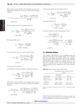 .................................................................................................................................
Since water enters axially, the incoming water has no
tangential component. From Eq. 18.26, the developed
torque is
T ¼ _
mvtðdÞrimpeller ¼
125
kg
s
! 
11:3
m
s
# $
25:4 cm
2
# $
100
cm
m
¼ 179:4 N!m
(b) From Eq. 18.25, the developed power is
PkW ¼
nTN!m
9549
¼
850
rev
min
# $
ð179:4 N!mÞ
9549
N!m
kW!min
¼ 15:97 kW
The pump efficiency is
p ¼
Pdeveloped
Pinput
¼
15:97 kW
22 kW
¼ 0:726 ð72:6%Þ
(c) From Table 18.6, the total dynamic head is
hA ¼
P
_
mg
¼
ð15:97 kWÞ 1000
W
kW
# $
125
kg
s
! 
9:81
m
s2
# $
¼ 13:0 m
Customary U.S. Solution
(a) From Eq. 18.3, the impeller’s tangential velocity is
vt ¼
pDn
60
sec
min
¼
pð10 inÞ 850
rev
min
# $
60
sec
min
# $
12
in
ft
# $
¼ 37:09 ft=sec
Since water enters axially, the incoming water has no
tangential component. From Eq. 18.26, the developed
torque is
T ¼
_
mvtðdÞrimpeller
gc
¼
275
lbm
sec
# $
37:08
ft
sec
# $
10 in
2
# $
32:2
lbm-ft
lbf-sec2
# $
12
in
ft
# $
¼ 131:9 ft-lbf
(b) From Eq. 18.24, the developed power is
Php ¼
Tft-lbfn
5252
¼
ð131:9 ft-lbfÞ 850
rev
min
# $
5252
ft-lbf
hp-min
¼ 21:35 hp
The pump efficiency is
p ¼
Pdeveloped
Pinput
¼
21:35 hp
30 hp
¼ 0:712 ð71:2%Þ
(c) From Table 18.5, the total dynamic head is
hA ¼
550
ft-lbf
hp-sec
! 
Php
_
m
$
gc
g
¼
550
ft-lbf
hp-sec
! 
ð21:35 hpÞ
275
lbm
sec
$
32:2
lbm-ft
lbf-sec2
32:2
ft
sec2
¼ 42:7 ft
15. SPECIFIC SPEED
The capacity and efficiency of a centrifugal pump are
partially governed by the impeller design. For a desired
flow rate and added head, there will be one optimum
impeller design. The quantitative index used to optimize
the impeller design is known as specific speed, ns, also
known as impeller specific speed. Table 18.9 lists the
impeller designs that are appropriate for different specific
speeds.14
14
Specific speed is useful for more than just selecting an impeller type.
Maximum suction lift, pump efficiency, and net positive suction head
required (NPSHR) can be correlated with specific speed.
Table 18.9 Specific Speed Versus Impeller Design
approximate range of specific speed
(rpm)
impeller type
customary
U.S. units SI units
radial vane 500 to 1000 10 to 20
Francis (mixed)
vane
2000 to 3000 40 to 60
mixed flow 4000 to 7000 80 to 140
axial flow 9000 and above 180 and above
(Divide customary U.S. specific speed by 51.64 to obtain SI specific
speed.)
P P I * w w w . p p i 2 p a s s . c o m
18-12 C I V I L E N G I N E E R I N G R E F E R E N C E M A N U A L
Water
Resources
@Seismicisolation
@Seismicisolation
 