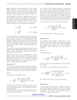 Highest heads per stage are developed at low specific
speeds. However, for best efficiency, specific speed
should be greater than 650 (13 in SI units). If the
specific speed for a given set of conditions drops below
650 (13), a multiple-stage pump should be selected.15
Specific speed is a function of a pump’s capacity, head,
and rotational speed at peak efficiency, as shown in
Eq. 18.28. For a given pump and impeller configuration,
the specific speed remains essentially constant over a
range of flow rates and heads. (Q or _
V in Eq. 18.28 is
half of the full flow rate for double-suction pumps.)
ns ¼
n
ﬃﬃﬃﬃﬃ
_
V
p
h0:75
A
½SI' 18:28ðaÞ
ns ¼
n
ﬃﬃﬃﬃ
Q
p
h0:75
A
½U:S:' 18:28ðbÞ
A common definition of specific speed is the speed (in
rpm) at which a homologous pump would have to turn in
order to deliver 1 gal/min at 1 ft total added head.16
This
definition is implicit to Eq. 18.28 but is not very useful
otherwise. While specific speed is not dimensionless, the
units are meaningless. Specific speed may be assigned
units of rpm, but most often it is expressed simply as a
pure number.
The numerical range of acceptable performance for each
impeller type is redefined when SI units are used. The SI
specific speed is obtained by dividing the customary
U.S. specific speed by 51.64.
Specific speed can be used to determine the type of
impeller needed. Once a pump is selected, its specific
speed and Eq. 18.28 can be used to determine other
operational parameters (e.g., maximum rotational
speed). Specific speed can be used with Fig. 18.8 to
obtain an approximate pump efficiency.
Example 18.5
A centrifugal pump powered by a direct-drive induc-
tion motor is needed to discharge 150 gal/min against a
300 ft total head when turning at the fully loaded speed
of 3500 rpm. What type of pump should be selected?
Solution
From Eq. 18.28, the specific speed is
ns ¼
n
ﬃﬃﬃﬃ
Q
p
h0:75
A
¼
3500
rev
min
# $ ﬃﬃﬃﬃﬃﬃﬃﬃﬃﬃﬃﬃﬃﬃﬃﬃﬃﬃ
150
gal
min
r
ð300 ftÞ0:75
¼ 595
From Table 18.9, the pump should be a radial vane
type. However, pumps achieve their highest efficiencies
when specific speed exceeds 650. (See Fig. 18.8.) To
increase the specific speed, the rotational speed can be
increased, or the total added head can be decreased.
Since the pump is direct-driven and 3600 rpm is the
maximum speed for induction motors, the total added
head should be divided evenly between two stages, or
two pumps should be used in series. (See Table 18.8.)
In a two-stage system, the specific speed would be
ns ¼
3500
rev
min
# $ ﬃﬃﬃﬃﬃﬃﬃﬃﬃﬃﬃﬃﬃﬃﬃﬃﬃﬃ
150
gal
min
r
300 ft
2
# $0:75
¼ 1000
This is satisfactory for a radial vane pump.
Example 18.6
An induction motor turning at 1200 rpm is to be
selected to drive a single-stage, single-suction centrifugal
water pump through a direct drive. The total dynamic
head added by the pump is 26 ft. The flow rate is
900 gal/min. What minimum size motor should be
selected?
Solution
The specific speed is
ns ¼
n
ﬃﬃﬃﬃ
Q
p
h0:75
A
¼
1200
rev
min
# $ ﬃﬃﬃﬃﬃﬃﬃﬃﬃﬃﬃﬃﬃﬃﬃﬃﬃﬃ
900
gal
min
r
ð26 ftÞ0:75
¼ 3127
From Fig. 18.8, the pump efficiency will be approxi-
mately 82%.
From Table 18.5, the minimum motor horsepower is
Php ¼
hAQðSGÞ
3956p
¼
ð26 ftÞ 900
gal
min
! 
ð1:0Þ
3956
ft-gal
hp-min
! 
ð0:82Þ
¼ 7:2 hp
From Table 18.7, select a 7.5 hp or larger motor.
Example 18.7
A single-stage pump driven by a 3600 rpm motor is
currently delivering 150 gal/min. The total dynamic
head is 430 ft. What would be the approximate increase
in efficiency per stage if the single-stage pump is
replaced by a double-stage pump?
15
Partial emission, forced vortex centrifugal pumps allow operation
down to specific speeds of 150 (3 in SI). Such pumps have been used
for low-flow, high-head applications, such as high-pressure petrochem-
ical cracking processes.
16
Homologous pumps are geometrically similar. This means that each
pump is a scaled up or down version of the others. Such pumps are said
to belong to a homologous family.
P P I * w w w . p p i 2 p a s s . c o m
H Y D R A U L I C M A C H I N E S 18-13
Water
Resources
@Seismicisolation
@Seismicisolation
 