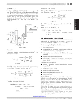 .................................................................................................................................
Example 18.8
2.0 ft3
/sec (56 L/s) of 60
F (16
C) water are pumped
from an elevated feed tank to an open reservoir through
6 in (15.2 cm), schedule-40 steel pipe, as shown. The
friction loss for the piping and fittings in the suction line
is 2.6 ft (0.9 m). The friction loss for the piping and
fittings in the discharge line is 13 ft (4.3 m). The atmo-
spheric pressure is 14.7 psia (101 kPa). What is the
NPSHA?
GU
N
GU
N
GU
N
GU
N GU
N
GU
N
GU
N
GU N
GU N
GU N
GU N
OPUUPTDBMF
SI Solution
The density of water is approximately 1000 kg/m3
. The
atmospheric head is
hatm ¼
p
%g
¼
ð101 kPaÞ 1000
Pa
kPa
# $
1000
kg
m3
! 
9:81
m
s2
# $
¼ 10:3 m
For 16
C water, the vapor pressure is approximately
0.01818 bars. The vapor pressure head is
hvp ¼
p
%g
¼
ð0:01818 barÞ 1 $ 105 Pa
bar
# $
1000
kg
m3
! 
9:81
m
s2
# $
¼ 0:2 m
From Eq. 18.30, the NPSHA is
NPSHA ¼ hatm þ hzðsÞ % hf ðsÞ % hvp
¼ 10:3 m þ 1:5 m þ 4:8 m % 0:3 m
% 0:9 m % 0:2 m
¼ 15:2 m
Customary U.S. Solution
The specific weight of water is approximately 62.4 lbf/ft3
.
The atmospheric head is
hatm ¼
p
!
¼
14:7
lbf
in2
# $
12
in
ft
# $2
62:4
lbf
ft3
¼ 33:9 ft
For 60
F water, the vapor pressure head is 0.59 ft. Use
0.6 ft.
From Eq. 18.30, the NPSHA is
NPSHA ¼ hatm þ hzðsÞ % hf ðsÞ % hvp
¼ 33:9 ft þ 5 ft þ 16 ft % 1 ft % 2:6 ft % 0:6 ft
¼ 50:7 ft
18. PREVENTING CAVITATION
Cavitation is prevented by increasing NPSHA or
decreasing NPSHR. NPSHA can be increased by
. increasing the height of the fluid source
. lowering the pump
. reducing friction and minor losses by shortening the
suction line or using a larger pipe size
. reducing the temperature of the fluid at the pump
entrance
. pressurizing the fluid supply tank
. reducing the flow rate or velocity (i.e., reducing the
pump speed)
NPSHR can be reduced by
. placing a throttling valve or restriction in the dis-
charge line20
. using an oversized pump
. using a double-suction pump
. using an impeller with a larger eye
. using an inducer
High NPSHR applications, such as boiler feed pumps
needing 150–250 ft (50–80 m), should use one or more
booster pumps in front of each high-NPSHR pump.
Such booster pumps are typically single-stage, double-
suction pumps running at low speed. Their NPSHR can
be 25 ft (8 m) or less.
Throttling the input line to a pump and venting or
evacuating the receiving tank both increase cavitation.
Throttling the input line increases the friction head and
20
This will increase the total head, hA, added by the pump, thereby
reducing the pump’s output and driving the pump’s operating point
into a region of lower NPSHR.
P P I * w w w . p p i 2 p a s s . c o m
H Y D R A U L I C M A C H I N E S 18-15
Water
Resources
@Seismicisolation
@Seismicisolation
 