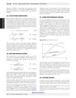 .................................................................................................................................
.................................................................................................................................
.................................................................................................................................
.................................................................................................................................
decreases NPSHA. Evacuating the receiving tank
increases the flow rate, increasing NPSHR while simul-
taneously increasing the friction head and reducing
NPSHA.
19. CAVITATION COEFFICIENT
The cavitation coefficient (or cavitation number), , is a
dimensionless number that can be used in modeling and
extrapolating experimental results. The actual cavita-
tion coefficient is compared with the critical cavitation
number obtained experimentally. If the actual cavita-
tion number is less than the critical cavitation number,
cavitation will occur. Absolute pressure must be used for
the fluid pressure term, p.
  cr ½criterion for cavitation' 18:35
 ¼
2ðp % pvpÞ
%v2
¼
NPSHA
hA
½SI' 18:36ðaÞ
 ¼
2gcðp % pvpÞ
%v2
¼
NPSHA
hA
½U:S:' 18:36ðbÞ
The two forms of Eq. 18.36 yield slightly different
results. The first form is essentially the ratio of the net
pressure available for collapsing a vapor bubble to the
velocity pressure creating the vapor. It is useful in model
experiments. The second form is applicable to tests of
production model pumps.
20. SUCTION SPECIFIC SPEED
The formula for suction specific speed, nss, can be
derived by substituting NPSHR for total head in the
expression for specific speed. Q and _
V are halved for
double-suction pumps.
nss ¼
n
ﬃﬃﬃﬃﬃ
_
V
p
ðNPSHR in mÞ0:75
½SI' 18:37ðaÞ
nss ¼
n
ﬃﬃﬃﬃ
Q
p
ðNPSHR in ftÞ0:75 ½U:S:' 18:37ðbÞ
Suction specific speed is an index of the suction character-
istics of the impeller. Ideally, it should be approximately
8500 (165 in SI) for both single- and double-suction
pumps. This assumes the pump is operating at or near
its point of optimum efficiency.
Suction specific speed can be used to determine the
maximum recommended operating speed by substitut-
ing 8500 (165 in SI) for nss in Eq. 18.37 and solving for n.
If the suction specific speed is known, it can be used to
determine the NPSHR. If the pump is known to be
operating at or near its optimum efficiency, an approx-
imate NPSHR value can be found by substituting 8500
(165 in SI) for nss in Eq. 18.37 and solving for NPSHR.
Suction specific speed available, SA, is obtained when
NPSHA is substituted for total head in the expression
for specific speed. The suction specific speed available
must be less than the suction specific speed required to
prevent cavitation.21
21. PUMP PERFORMANCE CURVES
For a given impeller diameter and constant speed, the
head added will decrease as the flow rate increases. This
is shown graphically on the pump performance curve
(pump curve) supplied by the pump manufacturer.
Other operating characteristics (e.g., power require-
ment, NPSHR, and efficiency) also vary with flow rate,
and these are usually plotted on a common graph, as
shown in Fig. 18.10.22
Manufacturers’ pump curves show
performance over a limited number of calibration
speeds. If an operating point is outside the range of
published curves, the affinity laws can be used to esti-
mate the speed at which the pump gives the required
performance.
On the pump curve, the shutoff point (also known as
churn) corresponds to a closed discharge valve (i.e., zero
flow); the rated point is where the pump operates with
rated 100% of capacity and head; the overload point
corresponds to 65% of the rated head.
Figure 18.10 is for a pump with a fixed impeller diame-
ter and rotational speed. The characteristics of a pump
operated over a range of speeds or for different impeller
diameters are illustrated in Fig. 18.11.
22. SYSTEM CURVES
A system curve (or system performance curve) is a plot
of the static and friction energy losses experienced by
the fluid for different flow rates. Unlike the pump curve,
21
Since speed and flow rate are constants, this is another way of saying
NPSHA must equal or exceed NPSHR.
22
The term pump curve is commonly used to designate the hA versus Q
characteristics, whereas pump characteristics curve refers to all of the
pump data.
Figure 18.10 Pump Performance Curves
power requirement
NPSHR
Q
hA
!
P P I * w w w . p p i 2 p a s s . c o m
18-16 C I V I L E N G I N E E R I N G R E F E R E N C E M A N U A L
Water
Resources
@Seismicisolation
@Seismicisolation
 