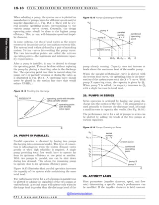 .................................................................................................................................
.................................................................................................................................
.................................................................................................................................
When selecting a pump, the system curve is plotted on
manufacturers’ pump curves for different speeds and/or
impeller diameters (i.e., Fig. 18.11). There will be sev-
eral possible operating points corresponding to the
various pump curves shown. Generally, the design
operating point should be close to the highest pump
efficiency. This, in turn, will determine speed and impel-
ler diameter.
In some systems, the static head varies as the source
reservoir is drained or as the destination reservoir fills.
The system head is then defined by a pair of matching
system friction curves intersecting the pump curve.
The two intersection points are called the extreme
operating points—the maximum and minimum capac-
ity requirements.
After a pump is installed, it may be desired to change
the operating point. This can be done without replacing
the pump by placing a throttling valve in the discharge
line. The operating point can then be moved along the
pump curve by partially opening or closing the valve, as
is illustrated in Fig. 18.14. (A throttling valve should
never be placed in the suction line since that would
reduce NPSHA.)
24. PUMPS IN PARALLEL
Parallel operation is obtained by having two pumps
discharging into a common header. This type of connec-
tion is advantageous when the system demand varies
greatly or when high reliability is required. A single
pump providing total flow would have to operate far
from its optimum efficiency at one point or another.
With two pumps in parallel, one can be shut down
during low demand. This allows the remaining pump
to operate close to its optimum efficiency point.
Figure 18.15 illustrates that parallel operation increases
the capacity of the system while maintaining the same
total head.
The performance curve for a set of pumps in parallel can
be plotted by adding the capacities of the two pumps at
various heads. A second pump will operate only when its
discharge head is greater than the discharge head of the
pump already running. Capacity does not increase at
heads above the maximum head of the smaller pump.
When the parallel performance curve is plotted with
the system head curve, the operating point is the inter-
section of the system curve with the X + Y curve. With
pump X operating alone, the capacity is given by Q1.
When pump Y is added, the capacity increases to Q3
with a slight increase in total head.
25. PUMPS IN SERIES
Series operation is achieved by having one pump dis-
charge into the suction of the next. This arrangement is
used primarily to increase the discharge head, although
a small increase in capacity also results. (See Fig. 18.16.)
The performance curve for a set of pumps in series can
be plotted by adding the heads of the two pumps at
various capacities.
26. AFFINITY LAWS
Most parameters (impeller diameter, speed, and flow
rate) determining a specific pump’s performance can
be modified. If the impeller diameter is held constant
Figure 18.14 Throttling the Discharge
pump curve
operating point
with throttle
valve open
Q
hA
system
curve
operating point with throttle
valve partially closed
Figure 18.15 Pumps Operating in Parallel
QVNQ:
QVNQ9
QBSBMMFM
QVNQT
9:
DPNCJOFE
PQFSBUJOH
QPJOU
29 2: 29: 2
2 2 2
I
TZTUFNDVSWF
Figure 18.16 Pumps Operating in Series
2
TZTUFNDVSWF
TFSJFT
QVNQT
9:
DPNCJOFE
PQFSBUJOH
QPJOU
QVNQ9
I9:
I:
I9
I
I
I
I
QVNQ:
P P I * w w w . p p i 2 p a s s . c o m
18-18 C I V I L E N G I N E E R I N G R E F E R E N C E M A N U A L
Water
Resources
@Seismicisolation
@Seismicisolation
 