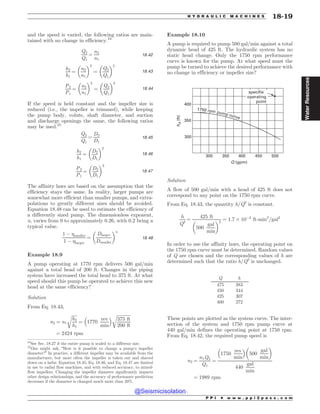and the speed is varied, the following ratios are main-
tained with no change in efficiency.24
Q2
Q1
¼
n2
n1
18:42
h2
h1
¼
n2
n1
! 2
¼
Q2
Q1
! 2
18:43
P2
P1
¼
n2
n1
! 3
¼
Q2
Q1
! 3
18:44
If the speed is held constant and the impeller size is
reduced (i.e., the impeller is trimmed), while keeping
the pump body, volute, shaft diameter, and suction
and discharge openings the same, the following ratios
may be used.25
Q2
Q1
¼
D2
D1
18:45
h2
h1
¼
D2
D1
! 2
18:46
P2
P1
¼
D2
D1
! 3
18:47
The affinity laws are based on the assumption that the
efficiency stays the same. In reality, larger pumps are
somewhat more efficient than smaller pumps, and extra-
polations to greatly different sizes should be avoided.
Equation 18.48 can be used to estimate the efficiency of
a differently sized pump. The dimensionless exponent,
n, varies from 0 to approximately 0.26, with 0.2 being a
typical value.
1 % smaller
1 % larger
¼
Dlarger
Dsmaller
! n
18:48
Example 18.9
A pump operating at 1770 rpm delivers 500 gal/min
against a total head of 200 ft. Changes in the piping
system have increased the total head to 375 ft. At what
speed should this pump be operated to achieve this new
head at the same efficiency?
Solution
From Eq. 18.43,
n2 ¼ n1
ﬃﬃﬃﬃﬃ
h2
h1
r
¼ 1770
rev
min
# $ ﬃﬃﬃﬃﬃﬃﬃﬃﬃﬃﬃﬃﬃ
375 ft
200 ft
r
¼ 2424 rpm
Example 18.10
A pump is required to pump 500 gal/min against a total
dynamic head of 425 ft. The hydraulic system has no
static head change. Only the 1750 rpm performance
curve is known for the pump. At what speed must the
pump be turned to achieve the desired performance with
no change in efficiency or impeller size?

TQFDJGJF
PQFSBUJOH
QPJOU







2 HQN
I


GU
SQNQVNQDVSWF
Solution
A flow of 500 gal/min with a head of 425 ft does not
correspond to any point on the 1750 rpm curve.
From Eq. 18.43, the quantity h/Q2
is constant.
h
Q2
¼
425 ft
500
gal
min
! 2
¼ 1:7 $ 10%3
ft-min2
=gal2
In order to use the affinity laws, the operating point on
the 1750 rpm curve must be determined. Random values
of Q are chosen and the corresponding values of h are
determined such that the ratio h/Q2
is unchanged.
Q h
475 383
450 344
425 307
400 272
These points are plotted as the system curve. The inter-
section of the system and 1750 rpm pump curve at
440 gal/min defines the operating point at 1750 rpm.
From Eq. 18.42, the required pump speed is
n2 ¼
n1Q2
Q1
¼
1750
rev
min
# $
500
gal
min
! 
440
gal
min
¼ 1989 rpm
24
See Sec. 18.27 if the entire pump is scaled to a different size.
25
One might ask, “How is it possible to change a pump’s impeller
diameter?” In practice, a different impeller may be available from the
manufacturer, but more often the impeller is taken out and shaved
down on a lathe. Equation 18.45, Eq. 18.46, and Eq. 18.47 are limited
in use to radial flow machines, and with reduced accuracy, to mixed-
flow impellers. Changing the impeller diameter significantly impacts
other design relationships, and the accuracy of performance prediction
decreases if the diameter is changed much more than 20%.
P P I * w w w . p p i 2 p a s s . c o m
H Y D R A U L I C M A C H I N E S 18-19
Water
Resources
@Seismicisolation
@Seismicisolation
 