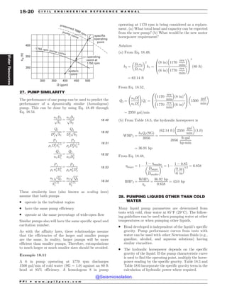 .................................................................................................................................
.................................................................................................................................
 






I


GU
2 HQN
TZTUFN
DVSWF
TQFDJGJF
PQFSBUJOH
QPJOU
SQNQVNQDVSWF
QSFTVNFESQN
QVNQDVSWF
PQFSBUJOH
QPJOUBU
SQN
27. PUMP SIMILARITY
The performance of one pump can be used to predict the
performance of a dynamically similar (homologous)
pump. This can be done by using Eq. 18.49 through
Eq. 18.54.
n1D1
ﬃﬃﬃﬃﬃ
h1
p ¼
n2D2
ﬃﬃﬃﬃﬃ
h2
p 18:49
Q1
D2
1
ﬃﬃﬃﬃﬃ
h1
p ¼
Q2
D2
2
ﬃﬃﬃﬃﬃ
h2
p 18:50
P1
%1D2
1h1:5
1
¼
P2
%2D2
2h1:5
2
18:51
Q1
n1D3
1
¼
Q2
n2D3
2
18:52
P1
%1n3
1D5
1
¼
P2
%2n3
2D5
2
18:53
n1
ﬃﬃﬃﬃﬃﬃ
Q1
p
h0:75
1
¼
n2
ﬃﬃﬃﬃﬃﬃ
Q2
p
h0:75
2
18:54
These similarity laws (also known as scaling laws)
assume that both pumps
. operate in the turbulent region
. have the same pump efficiency
. operate at the same percentage of wide-open flow
Similar pumps also will have the same specific speed and
cavitation number.
As with the affinity laws, these relationships assume
that the efficiencies of the larger and smaller pumps
are the same. In reality, larger pumps will be more
efficient than smaller pumps. Therefore, extrapolations
to much larger or much smaller sizes should be avoided.
Example 18.11
A 6 in pump operating at 1770 rpm discharges
1500 gal/min of cold water (SG = 1.0) against an 80 ft
head at 85% efficiency. A homologous 8 in pump
operating at 1170 rpm is being considered as a replace-
ment. (a) What total head and capacity can be expected
from the new pump? (b) What would be the new motor
horsepower requirement?
Solution
(a) From Eq. 18.49,
h2 ¼
D2n2
D1n1
! 2
h1 ¼
8 in
ð Þ 1170
rev
min
# $
6 in
ð Þ 1770
rev
min
# $
0
B
@
1
C
A
2
80 ft
ð Þ
¼ 62:14 ft
From Eq. 18.52,
Q2 ¼
n2D3
2
n1D3
1
!
Q1 ¼
1170
rev
min
# $
ð8 inÞ3
1770
rev
min
# $
ð6 inÞ3
0
B
@
1
C
A 1500
gal
min
! 
¼ 2350 gal=min
(b) From Table 18.5, the hydraulic horsepower is
WHP2 ¼
h2Q2ðSGÞ
3956
¼
62:14 ft
ð Þ 2350
gal
min
! 
1:0
ð Þ
3956
ft-gal
hp-min
¼ 36:91 hp
From Eq. 18.48,
larger ¼ 1 %
1 % smaller
Dlarger
Dsmaller
! n ¼ 1 %
1 % 0:85
8 in
6 in
# $0:2
¼ 0:858
BHP2 ¼
WHP2
p
¼
36:92 hp
0:858
¼ 43:0 hp
28. PUMPING LIQUIDS OTHER THAN COLD
WATER
Many liquid pump parameters are determined from
tests with cold, clear water at 85
F (29
C). The follow-
ing guidelines can be used when pumping water at other
temperatures or when pumping other liquids.
. Head developed is independent of the liquid’s specific
gravity. Pump performance curves from tests with
water can be used with other Newtonian fluids (e.g.,
gasoline, alcohol, and aqueous solutions) having
similar viscosities.
. The hydraulic horsepower depends on the specific
gravity of the liquid. If the pump characteristic curve
is used to find the operating point, multiply the horse-
power reading by the specific gravity. Table 18.5 and
Table 18.6 incorporate the specific gravity term in the
calculation of hydraulic power where required.
P P I * w w w . p p i 2 p a s s . c o m
18-20 C I V I L E N G I N E E R I N G R E F E R E N C E M A N U A L
Water
Resources
@Seismicisolation
@Seismicisolation
 