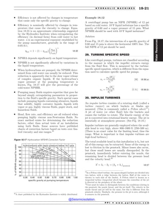 .................................................................................................................................
.................................................................................................................................
. Efficiency is not affected by changes in temperature
that cause only the specific gravity to change.
. Efficiency is nominally affected by changes in tem-
perature that cause the viscosity to change. Equa-
tion 18.55 is an approximate relationship suggested
by the Hydraulics Institute when extrapolating the
efficiency (in decimal form) from cold water to hot
water. n is an experimental exponent established by
the pump manufacturer, generally in the range of
0.05–0.1.
hot ¼ 1 % 1 % cold
ð Þ
$hot
$cold
! n
18:55
. NPSHA depends significantly on liquid temperature.
. NPSHR is not significantly affected by variations in
the liquid temperature.
. When hydrocarbons are pumped, the NPSHR deter-
mined from cold water can usually be reduced. This
reduction is apparently due to the slow vapor release
of complex organic liquids. If the hydrocarbon’s
vapor pressure at the pumping temperature is
known, Fig. 18.17 will give the percentage of the
cold-water NPSHR.
. Pumping many fluids requires expertise that goes far
beyond simply extrapolating parameters in propor-
tion to the fluid’s specific gravity. Such special cases
include pumping liquids containing abrasives, liquids
that solidify, highly corrosive liquids, liquids with
vapor or gas, highly viscous fluids, paper stock, and
hazardous fluids.
. Head, flow rate, and efficiency are all reduced when
pumping highly viscous non-Newtonian fluids. No
exact method exists for determining the reduction
factors, other than actual tests of an installation
using both fluids. Some sources have published
charts of correction factors based on tests over lim-
ited viscosity and size ranges.26
Example 18.12
A centrifugal pump has an NIPR (NPSHR) of 12 psi
based on cold water. 10
F liquid isobutane has a specific
gravity of 0.60 and a vapor pressure of 15 psia. What
NPSHR should be used with 10
F liquid isobutane?
Solution
From Fig. 18.17, the intersection of a specific gravity of
0.60 and 15 psia is above the horizontal 100% line. The
full NIPR of 12 psi should be used.
29. TURBINE SPECIFIC SPEED
Like centrifugal pumps, turbines are classified according
to the manner in which the impeller extracts energy
from the fluid flow. This is measured by the turbine-
specific speed equation, which is different from the equa-
tion used to calculate specific speed for pumps.
ns ¼
n
ﬃﬃﬃﬃﬃﬃﬃﬃﬃ
PkW
p
h1:25
t
½SI' 18:56ðaÞ
ns ¼
n
ﬃﬃﬃﬃﬃﬃﬃﬃ
Php
p
h1:25
t
½U:S:' 18:56ðbÞ
30. IMPULSE TURBINES
An impulse turbine consists of a rotating shaft (called a
turbine runner) on which buckets or blades are
mounted. (This is commonly called a Pelton wheel.27
)
A jet of water (or other fluid) hits the buckets and
causes the turbine to rotate. The kinetic energy of the
jet is converted into rotational kinetic energy. The jet is
essentially at atmospheric pressure. (See Fig. 18.18.)
Impulse turbines are generally employed where the avail-
able head is very high, above 800–1600 ft (250–500 m).
(There is no exact value for the limiting head, thus the
range. What is important is that impulse turbines are
high-head turbines.)
The total available head in this installation is ht, but not
all of this energy can be extracted. Some of the energy is
lost to friction in the penstock. Minor losses also occur,
but these small losses are usually disregarded. In the
penstock, immediately before entering the nozzle, the
remaining head is divided between the pressure head
and the velocity head.28
h0
¼ ht % hf ¼ ðhp þ hvÞpenstock 18:57
26
A chart published by the Hydraulics Institute is widely distributed.
Figure 18.17 Hydrocarbon NPSHR Correction Factor
100
90
80
70
60
50
40
30
20
0.30 0.40 0.50 0.60 0.70 0.80 0.90 1.00
specific gravity at pumping temperature
%
of
NPSHR
required
for
water
hydrocarbons with vapor pressure below 14.7 psia
14.7 psia v.p.
100 psia v.p.
200 psia v.p.
300 psia v.p.
50 psia v.p.
500 psia v.p.
27
In a Pelton wheel turbine, the spoon-shaped buckets are divided into
two halves, with a ridge between the halves. Half of the water is
thrown to each side of the bucket. A Pelton wheel is known as a
tangential turbine (tangential wheel) because the centerline of the jet
is directed at the periphery of the wheel.
28
Care must be taken to distinguish between the conditions existing in
the penstock, the nozzle throat, and the jet itself. The velocity in the
nozzle throat and jet will be the same, but this is different from the
penstock velocity. Similarly, the pressure in the jet is zero, although it
is nonzero in the penstock.
P P I * w w w . p p i 2 p a s s . c o m
H Y D R A U L I C M A C H I N E S 18-21
Water
Resources
@Seismicisolation
@Seismicisolation
 