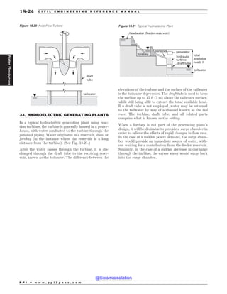 .................................................................................................................................
33. HYDROELECTRIC GENERATING PLANTS
In a typical hydroelectric generating plant using reac-
tion turbines, the turbine is generally housed in a power-
house, with water conducted to the turbine through the
penstock piping. Water originates in a reservoir, dam, or
forebay (in the instance where the reservoir is a long
distance from the turbine). (See Fig. 18.21.)
After the water passes through the turbine, it is dis-
charged through the draft tube to the receiving reser-
voir, known as the tailwater. The difference between the
elevations of the turbine and the surface of the tailwater
is the tailwater depression. The draft tube is used to keep
the turbine up to 15 ft (5 m) above the tailwater surface,
while still being able to extract the total available head.
If a draft tube is not employed, water may be returned
to the tailwater by way of a channel known as the tail
race. The turbine, draft tube, and all related parts
comprise what is known as the setting.
When a forebay is not part of the generating plant’s
design, it will be desirable to provide a surge chamber in
order to relieve the effects of rapid changes in flow rate.
In the case of a sudden power demand, the surge cham-
ber would provide an immediate source of water, with-
out waiting for a contribution from the feeder reservoir.
Similarly, in the case of a sudden decrease in discharge
through the turbine, the excess water would surge back
into the surge chamber.
Figure 18.20 Axial-Flow Turbine
draft
tube
tailwater
Figure 18.21 Typical Hydroelectric Plant
forebay
headwater (feeder reservoir)
penstock generator
hydraulic
turbine
draft tube
tailwater
total
available
head, h
P P I * w w w . p p i 2 p a s s . c o m
18-24 C I V I L E N G I N E E R I N G R E F E R E N C E M A N U A L
Water
Resources
@Seismicisolation
@Seismicisolation
 