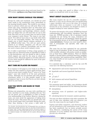 .................................................................................................................................
.................................................................................................................................
.................................................................................................................................
.................................................................................................................................
PPI provides information about each state board on the
PPI website (ppi2pass.com/faqs/state-boards).
HOW MANY BOOKS SHOULD YOU BRING?
Except for codes and standards, you should not need
many books in the examination room, particularly in
the morning breadth session. The trouble is, you cannot
know in advance which ones you will need. That is the
reason why many examinees show up with boxes and
boxes of books. Since this book is not a substitute for
your own experience and knowledge, without a doubt,
there are things that you will need that are not in this
book. But there are not so many that you need to bring
your company’s entire library. The exam is very fast-
paced. You will not have time to use books with which
you are not thoroughly familiar. The exam does not
require you to know obscure solution methods or to
use difficult-to-find data. You will not need articles
printed in an industry magazine; you will not need
doctoral theses or industry proceedings; and you will
not need to know about recent industry events.
So, it really is unnecessary to bring a large quantity of
books with you. Essential books are identified in Table 3
in this Introduction, and you should be able to decide
which support you need for the areas in which you
intend to work. This book and five to 10 other references
of your choice should be sufficient for most of the ques-
tions you answer.1
MAY TABS BE PLACED ON PAGES?
It is common to tab pages in your books in an effort to
reduce the time required to locate useful sections. Inas-
much as some states consider Post-it®
notes to be “loose
paper,” your tabs should be of the more permanent
variety. Although you can purchase tabs with gummed
attachment points, it is also possible simply to use
transparent tape to secure the Post-its you have already
placed in your books.
CAN YOU WRITE AND MARK IN YOUR
BOOKS?
During your preparation, you may write anything you
want, anywhere in your books, including this one. You
can use pencil, pen, or highlighter in order to further
your understanding of the content. However, during the
exam, you must avoid the appearance of taking notes
about the exam. This means that you should write only
on the scratch paper that is provided. During the exam,
other than drawing a line across a wide table of
numbers, or using your pencil to follow a line on a
graph, you should not write in your books.
WHAT ABOUT CALCULATORS?
The exam requires the use of a scientific calculator.
However, it may not be obvious that you should bring
a spare calculator with you to the exam. It is always
unfortunate when an examinee is not able to finish
because his or her calculator was dropped or stolen or
stopped working for some unknown reason.
To protect the integrity of its exams, NCEES has banned
communicating and text-editing calculators from the
exam site. NCEES provides a list of calculator models
acceptable for use during the exam. Calculators not
included in the list are not permitted. Check the current
list of permissible devices at the PPI website (ppi2pass
.com/calculators). Contact your state board to deter-
mine if nomographs and specialty slide rules are
permitted.
The exam has not been optimized for any particular
brand or type of calculator. In fact, for most calculations,
a $15 scientific calculator will produce results as satisfac-
tory as those from a $200 calculator. There are definite
benefits to having built-in statistical functions, graphing,
unit-conversion, and equation-solving capabilities. How-
ever, these benefits are not so great as to give anyone an
unfair advantage.
It is essential that a calculator used for the civil PE
exam have the following functions.
. trigonometric and inverse trigonometric functions
. hyperbolic and inverse hyperbolic functions
. p
.
ﬃﬃﬃ
x
p
and x2
. both common and natural logarithms
. yx
and ex
For maximum speed and utility, your calculator should
also have or be programmed for the following functions.
. interpolation
. extracting roots of quadratic and higher-order
equations
. calculating factors for economic analysis questions
You may not share calculators with other examinees. Be
sure to take your calculator with you whenever you
leave the exam room for any length of time.
Laptop and tablet computers, and electronic readers
are not permitted in the examination room. Their use
has been considered, but no states actually permit
them. However, considering the nature of the exam
questions, it is very unlikely that these devices would
provide any advantage.
1
For decades, this Introduction has recommended that you bring an
engineering/scientific dictionary with you, but this recommendation is
no longer valid. Printed engineering/scientific dictionaries appear to
be things of the past. Those that still exist are not very good, and none
are targeted enough to be helpful with the modern afternoon depth
exams.
P P I * w w w . p p i 2 p a s s . c o m
I N T R O D U C T I O N xxix
@Seismicisolation
@Seismicisolation
 