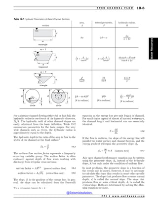 For a circular channel flowing either full or half-full, the
hydraulic radius is one-fourth of the hydraulic diameter,
Dh/4. The hydraulic radii of other channel shapes are
easily calculated from the basic definition. Table 19.2
summarizes parameters for the basic shapes. For very
wide channels such as rivers, the hydraulic radius is
approximately equal to the depth.
The hydraulic depth is the ratio of the area in flow to the
width of the channel at the fluid surface.2
Dh ¼
A
T
19:3
The uniform flow section factor represents a frequently
occurring variable group. The section factor is often
evaluated against depth of flow when working with
discharge from irregular cross sections.
section factor ¼ AR2=3
½general uniform flow$ 19:4
section factor ¼ A
ﬃﬃﬃﬃﬃﬃ
Dh
p
½critical flow only$ 19:5
The slope, S, is the gradient of the energy line. In gen-
eral, the slope can be calculated from the Bernoulli
equation as the energy loss per unit length of channel.
For small slopes typical of almost all natural waterways,
the channel length and horizontal run are essentially
identical.
S ¼
dE
dL
19:6
If the flow is uniform, the slope of the energy line will
parallel the water surface and channel bottom, and the
energy gradient will equal the geometric slope, S0.
S0 ¼
Dz
L
% S ½uniform flow$ 19:7
Any open channel performance equation can be written
using the geometric slope, S0, instead of the hydraulic
slope, S, but only under the condition of uniform flow.
In most problems, the geometric slope is a function of
the terrain and is known. However, it may be necessary
to calculate the slope that results in some other specific
parameter. The slope that produces flow at some normal
depth, d, is called the normal slope. The slope that
produces flow at some critical depth, dc, is called the
critical slope. Both are determined by solving the Man-
ning equation for slope.
Table 19.2 Hydraulic Parameters of Basic Channel Sections
section
area,
A
wetted perimeter,
P
hydraulic radius,
R
rectangle
w
d
dw 2d þ w
dw
w þ 2d
trapezoid
b
!
w  T
d
b þ
d
tan $
 #
d b þ 2
d
sin $
 #
bd sin $ þ d2
cos $
b sin $ þ 2d
triangle
w  T
!
d
d2
tan $
2d
sin $
d cos $
2
circle
d
!
circle
d
!
D D 1
8ð$ ( sin $ÞD2
½$ in radians$
1
2$D
½$ in radians$
1
4 1 (
sin $
$
 #
D
½$ in radians$
2
For a rectangular channel, Dh = d.
P P I * w w w . p p i 2 p a s s . c o m
O P E N C H A N N E L F L O W 19-3
Water
Resources
@Seismicisolation
@Seismicisolation
 