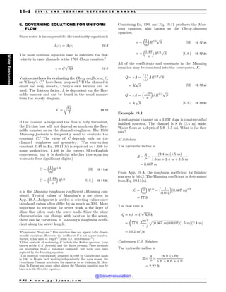 .................................................................................................................................
6. GOVERNING EQUATIONS FOR UNIFORM
FLOW
Since water is incompressible, the continuity equation is
A1v1 ¼ A2v2 19:8
The most common equation used to calculate the flow
velocity in open channels is the 1768 Chezy equation.3
v ¼ C
ﬃﬃﬃﬃﬃﬃﬃ
RS
p
19:9
Various methods for evaluating the Chezy coefficient, C,
or “Chezy’s C,” have been proposed.4
If the channel is
small and very smooth, Chezy’s own formula can be
used. The friction factor, f, is dependent on the Rey-
nolds number and can be found in the usual manner
from the Moody diagram.
C ¼
ﬃﬃﬃﬃﬃ
8g
f
r
19:10
If the channel is large and the flow is fully turbulent,
the friction loss will not depend so much on the Rey-
nolds number as on the channel roughness. The 1888
Manning formula is frequently used to evaluate the
constant C.5
The value of C depends only on the
channel roughness and geometry. (The conversion
constant 1.49 in Eq. 19.11(b) is reported as 1.486 by
some authorities. 1.486 is the correct SI-to-English
conversion, but it is doubtful whether this equation
warrants four significant digits.)
C ¼
1
n
 #
R1=6
½SI$ 19:11ðaÞ
C ¼
1:49
n
 #
R1=6
½U:S:$ 19:11ðbÞ
n is the Manning roughness coefficient (Manning con-
stant). Typical values of Manning’s n are given in
App. 19.A. Judgment is needed in selecting values since
tabulated values often differ by as much as 30%. More
important to recognize for sewer work is the layer of
slime that often coats the sewer walls. Since the slime
characteristics can change with location in the sewer,
there can be variations in Manning’s roughness coeffi-
cient along the sewer length.
Combining Eq. 19.9 and Eq. 19.11 produces the Man-
ning equation, also known as the Chezy-Manning
equation.
v ¼
1
n
 #
R2=3
ﬃﬃﬃﬃ
S
p
½SI$ 19:12ðaÞ
v ¼
1:49
n
 #
R2=3
ﬃﬃﬃﬃ
S
p
½U:S:$ 19:12ðbÞ
All of the coefficients and constants in the Manning
equation may be combined into the conveyance, K.
Q ¼ vA ¼
1
n
 #
AR2=3
ﬃﬃﬃﬃ
S
p
¼ K
ﬃﬃﬃﬃ
S
p
½SI$ 19:13ðaÞ
Q ¼ vA ¼
1:49
n
 #
AR2=3
ﬃﬃﬃﬃ
S
p
¼ K
ﬃﬃﬃﬃ
S
p
½U:S:$ 19:13ðbÞ
Example 19.1
A rectangular channel on a 0.002 slope is constructed of
finished concrete. The channel is 8 ft (2.4 m) wide.
Water flows at a depth of 5 ft (1.5 m). What is the flow
rate?
SI Solution
The hydraulic radius is
R ¼
A
P
¼
ð2:4 mÞð1:5 mÞ
1:5 m þ 2:4 m þ 1:5 m
¼ 0:667 m
From App. 19.A, the roughness coefficient for finished
concrete is 0.012. The Manning coefficient is determined
from Eq. 19.11(a).
C ¼
1
n
 #
R1=6
¼
1
0:012
 #
ð0:667 mÞ1=6
¼ 77:9
The flow rate is
Q ¼ vA ¼ C
ﬃﬃﬃﬃﬃﬃﬃ
RS
p
A
¼ 77:9
ﬃﬃﬃﬃ
m
p
s
$ %
ﬃﬃﬃﬃﬃﬃﬃﬃﬃﬃﬃﬃﬃﬃﬃﬃﬃﬃﬃﬃﬃﬃﬃﬃﬃﬃﬃﬃﬃﬃﬃﬃﬃﬃﬃ
ð0:667 mÞð0:002Þ
p
ð1:5 mÞð2:4 mÞ
¼ 10:2 m3
=s
Customary U.S. Solution
The hydraulic radius is
R ¼
A
P
¼
ð8 ftÞð5 ftÞ
5 ft þ 8 ft þ 5 ft
¼ 2:22 ft
3
Pronounced “Shay0
-zee.” This equation does not appear to be dimen-
sionally consistent. However, the coefficient C is not a pure number.
Rather, it has units of length1=2
=time (i.e., acceleration1=2
).
4
Other methods of evaluating C include the Kutter equation (also
known as the G.K. formula) and the Bazin formula. These methods
are interesting from a historical viewpoint, but both have been
replaced by the Manning equation.
5
This equation was originally proposed in 1868 by Gaukler and again
in 1881 by Hagen, both working independently. For some reason, the
Frenchman Flamant attributed the equation to an Irishman, R. Man-
ning. In Europe and many other places, the Manning equation may be
known as the Strickler equation.
P P I * w w w . p p i 2 p a s s . c o m
19-4 C I V I L E N G I N E E R I N G R E F E R E N C E M A N U A L
Water
Resources
@Seismicisolation
@Seismicisolation
 