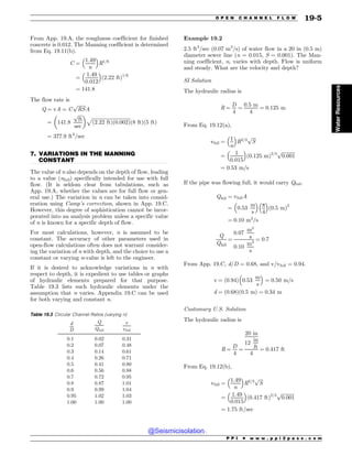 .................................................................................................................................
From App. 19.A, the roughness coefficient for finished
concrete is 0.012. The Manning coefficient is determined
from Eq. 19.11(b).
C ¼
1:49
n
 #
R1=6
¼
1:49
0:012
 #
ð2:22 ftÞ1=6
¼ 141:8
The flow rate is
Q ¼ vA ¼ C
ﬃﬃﬃﬃﬃﬃﬃ
RS
p
A
¼ 141:8
ﬃﬃﬃﬃ
ft
p
sec
$ %
ﬃﬃﬃﬃﬃﬃﬃﬃﬃﬃﬃﬃﬃﬃﬃﬃﬃﬃﬃﬃﬃﬃﬃﬃﬃﬃﬃﬃﬃﬃﬃﬃ
ð2:22 ftÞð0:002Þ
p
ð8 ftÞð5 ftÞ
¼ 377:9 ft3
=sec
7. VARIATIONS IN THE MANNING
CONSTANT
The value of n also depends on the depth of flow, leading
to a value (nfull) specifically intended for use with full
flow. (It is seldom clear from tabulations, such as
App. 19.A, whether the values are for full flow or gen-
eral use.) The variation in n can be taken into consid-
eration using Camp’s correction, shown in App. 19.C.
However, this degree of sophistication cannot be incor-
porated into an analysis problem unless a specific value
of n is known for a specific depth of flow.
For most calculations, however, n is assumed to be
constant. The accuracy of other parameters used in
open-flow calculations often does not warrant consider-
ing the variation of n with depth, and the choice to use a
constant or varying n-value is left to the engineer.
If it is desired to acknowledge variations in n with
respect to depth, it is expedient to use tables or graphs
of hydraulic elements prepared for that purpose.
Table 19.3 lists such hydraulic elements under the
assumption that n varies. Appendix 19.C can be used
for both varying and constant n.
Example 19.2
2.5 ft3
/sec (0.07 m3
/s) of water flow in a 20 in (0.5 m)
diameter sewer line (n = 0.015, S = 0.001). The Man-
ning coefficient, n, varies with depth. Flow is uniform
and steady. What are the velocity and depth?
SI Solution
The hydraulic radius is
R ¼
D
4
¼
0:5 m
4
¼ 0:125 m
From Eq. 19.12(a),
vfull ¼
1
n
 #
R2=3
ﬃﬃﬃﬃ
S
p
¼
1
0:015
 #
ð0:125 mÞ2=3
ﬃﬃﬃﬃﬃﬃﬃﬃﬃﬃﬃ
0:001
p
¼ 0:53 m=s
If the pipe was flowing full, it would carry Qfull.
Qfull ¼ vfullA
¼ 0:53
m
s
 #
p
4
 #
ð0:5 mÞ2
¼ 0:10 m3
=s
Q
Qfull
¼
0:07
m3
s
0:10
m3
s
¼ 0:7
From App. 19.C, d/D = 0.68, and v/vfull = 0.94.
v ¼ 0:94
ð Þ 0:53
m
s
 #
¼ 0:50 m=s
d ¼ ð0:68Þð0:5 mÞ ¼ 0:34 m
Customary U.S. Solution
The hydraulic radius is
R ¼
D
4
¼
20 in
12
in
ft
4
¼ 0:417 ft
From Eq. 19.12(b),
vfull ¼
1:49
n
 #
R2=3
ﬃﬃﬃﬃ
S
p
¼
1:49
0:015
 #
ð0:417 ftÞ2=3 ﬃﬃﬃﬃﬃﬃﬃﬃﬃﬃﬃ
0:001
p
¼ 1:75 ft=sec
Table 19.3 Circular Channel Ratios (varying n)
d
D
Q
Qfull
v
vfull
0.1 0.02 0.31
0.2 0.07 0.48
0.3 0.14 0.61
0.4 0.26 0.71
0.5 0.41 0.80
0.6 0.56 0.88
0.7 0.72 0.95
0.8 0.87 1.01
0.9 0.99 1.04
0.95 1.02 1.03
1.00 1.00 1.00
P P I * w w w . p p i 2 p a s s . c o m
O P E N C H A N N E L F L O W 19-5
Water
Resources
@Seismicisolation
@Seismicisolation
 