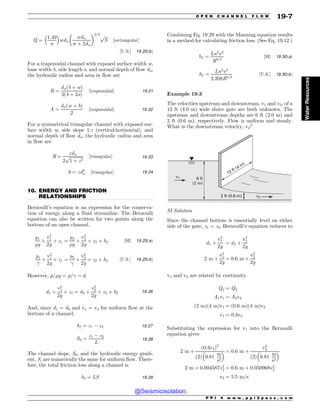 .................................................................................................................................
Q ¼
1:49
n
 #
wdn
wdn
w þ 2dn
$ %2=3 ﬃﬃﬃﬃ
S
p
½rectangular$
½U:S:$ 19:20ðbÞ
For a trapezoidal channel with exposed surface width w,
base width b, side length s, and normal depth of flow dn,
the hydraulic radius and area in flow are
R ¼
dnðb þ wÞ
2ðb þ 2sÞ
½trapezoidal$ 19:21
A ¼
dnðw þ bÞ
2
½trapezoidal$ 19:22
For a symmetrical triangular channel with exposed sur-
face width w, side slope 1:z (vertical:horizontal), and
normal depth of flow dn, the hydraulic radius and area
in flow are
R ¼
zdn
2
ﬃﬃﬃﬃﬃﬃﬃﬃﬃﬃﬃﬃﬃ
1 þ z2
p ½triangular$ 19:23
A ¼ zd2
n ½triangular$ 19:24
10. ENERGY AND FRICTION
RELATIONSHIPS
Bernoulli’s equation is an expression for the conserva-
tion of energy along a fluid streamline. The Bernoulli
equation can also be written for two points along the
bottom of an open channel.
p1
#g
þ
v2
1
2g
þ z1 ¼
p2
#g
þ
v2
2
2g
þ z2 þ hf ½SI$ 19:25ðaÞ
p1

þ
v2
1
2g
þ z1 ¼
p2

þ
v2
2
2g
þ z2 þ hf ½U:S:$ 19:25ðbÞ
However, p/#g = p/ = d.
d1 þ
v2
1
2g
þ z1 ¼ d2 þ
v2
2
2g
þ z2 þ hf 19:26
And, since d1 = d2 and v1 = v2 for uniform flow at the
bottom of a channel,
hf ¼ z1 ( z2 19:27
S0 ¼
z1 ( z2
L
19:28
The channel slope, S0, and the hydraulic energy gradi-
ent, S, are numerically the same for uniform flow. There-
fore, the total friction loss along a channel is
hf ¼ LS 19:29
Combining Eq. 19.29 with the Manning equation results
in a method for calculating friction loss. (See Eq. 19.12.)
hf ¼
Ln2
v2
R4=3
½SI$ 19:30ðaÞ
hf ¼
Ln2
v2
2:208R4=3
½U:S:$ 19:30ðbÞ
Example 19.3
The velocities upstream and downstream, v1 and v2, of a
12 ft (4.0 m) wide sluice gate are both unknown. The
upstream and downstream depths are 6 ft (2.0 m) and
2 ft (0.6 m), respectively. Flow is uniform and steady.
What is the downstream velocity, v2?
v1 6 ft
(2 m)
2 ft (0.6 m) v2
12 ft (4 m)
SI Solution
Since the channel bottom is essentially level on either
side of the gate, z1 = z2. Bernoulli’s equation reduces to
d1 þ
v2
1
2g
¼ d2 þ
v2
2
2g
2 m þ
v2
1
2g
¼ 0:6 m þ
v2
2
2g
v1 and v2 are related by continuity.
Q1 ¼ Q2
A1v1 ¼ A2v2
ð2 mÞð4 mÞv1 ¼ ð0:6 mÞð4 mÞv2
v1 ¼ 0:3v2
Substituting the expression for v1 into the Bernoulli
equation gives
2 m þ
ð0:3v2Þ2
2
ð Þ 9:81
m
s2
 # ¼ 0:6 m þ
v2
2
2
ð Þ 9:81
m
s2
 #
2 m þ 0:004587v2
2 ¼ 0:6 m þ 0:050968v2
2
v2 ¼ 5:5 m=s
P P I * w w w . p p i 2 p a s s . c o m
O P E N C H A N N E L F L O W 19-7
Water
Resources
@Seismicisolation
@Seismicisolation
 
