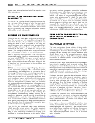 .................................................................................................................................
.................................................................................................................................
.................................................................................................................................
.................................................................................................................................
repeat exam takers is less than half of the first-time exam
taker passing rate.
ARE ALL OF THE DEPTH MODULES EQUAL
IN DIFFICULTY?
Nothing in the Modified Angoff procedure ensures that
the cut score will be the same in all of the depth mod-
ules. Thus, each depth module may have a different cut
score. The easier the questions, the higher the cut score
will be. Accordingly, the cut scores and passing rates are
different for each depth module.
CHEATING AND EXAM SUBVERSION
There are not very many ways to cheat on an open-book
test. The proctors are well trained in spotting the few
ways that do exist. It goes without saying that you
should not talk to other examinees in the room, nor
should you pass notes back and forth. You should not
write anything into your books or take notes on the
contents of the exam. You should not use your cell
phone. The number of people who are released to use
the restroom may be limited to prevent discussions.
NCEES regularly reuses problems that have appeared
on previous exams. Therefore, exam integrity is a seri-
ous issue with NCEES, which goes to great lengths to
make sure nobody copies the questions. You may not
keep your exam booklet or scratch paper, enter the text
of questions into your calculator, or copy problems into
your own material.
NCEES has become increasingly unforgiving about loss
of its intellectual property. NCEES routinely prose-
cutes violators and seeks financial redress for loss of
its exam problems, as well as invalidating any engineer-
ing license you may have earned by taking one of its
exams while engaging in prohibited activities. Your
state board may impose additional restrictions on your
right to retake any exam if you are convicted of such
activities. In addition to tracking down the sources of
any exam problem compilations that it becomes aware
of, NCEES is also aggressive in pursuing and prosecut-
ing examinees who disclose the contents of the exam in
online forum and “chat” environments. Your constitu-
tional rights to free speech and expression will not pro-
tect you from civil prosecution for violating the
nondisclosure agreement that NCEES requires you to
sign before taking the exam. If you wish to participate in
a dialogue about a particular exam subject, you must do
so in such a manner that does not violate the essence of
your nondisclosure agreement. This requires decoupling
your discussion from the exam and reframing the ques-
tion to avoid any exam particulars.
The proctors are concerned about exam subversion,
which generally means activity that might invalidate
the exam or the examination process. The most common
form of exam subversion involves trying to copy exam
problems for future use. However, in their zeal to enforce
and protect, proctors have shown unforgiving intolerance
of otherwise minor infractions such as using your own
pencil, using a calculator not on the approved list, pos-
sessing a cell phone, or continuing to write for even an
instant after “pencils down” is called. For such infrac-
tions, you should expect to have the results of your exam
invalidated, and all of your pleas and arguments in favor
of forgiveness to be ignored. Even worse, since you will
summarily be considered to have cheated, your state
board will most likely prohibit you from retaking the
exam for a number of exam cycles. There is no mercy
built into the NCEES and state board procedures.
PART 3: HOW TO PREPARE FOR AND
PASS THE PE EXAM IN CIVIL
ENGINEERING
WHAT SHOULD YOU STUDY?
The exam covers many diverse subjects. Strictly speak-
ing, you do not have to study every subject on the exam
in order to pass. However, the more subjects you study,
the more you will improve your chances of passing. You
should decide early in the preparation process which
subjects you are going to study. The strategy you select
will depend on your background. Following are the four
most common strategies.
A broad approach is the key to success for examinees who
have recently completed their academic studies. This
strategy is to review the fundamentals in a broad range
of undergraduate subjects (which means studying all or
most of the chapters in this book). The exam includes
enough fundamentals problems to make this strategy
worthwhile. Overall, it is the best approach.
Engineers who have little time for preparation tend to
concentrate on the subject areas in which they hope to
find the most problems. By studying the list of exam
subjects, some have been able to focus on those subjects
that will give them the highest probability of finding
enough problems that they can answer. This strategy
works as long as the exam cooperates and has enough of
the types of questions they need. Too often, though,
examinees who pick and choose subjects to review can-
not find enough problems to complete the exam.
Engineers who have been away from classroom work for
a long time tend to concentrate on the subjects in which
they have had extensive experience, in the hope that the
exam will feature lots of problems in those subjects. This
method is seldom successful.
Some engineers plan on modeling their solutions from
similar problems they have found in textbooks, collec-
tions of solutions, and old exams. These engineers often
spend a lot of time compiling and indexing the example
and sample problem types in all of their books. This is
not a legitimate preparation method, and it is almost
never successful.
P P I * w w w . p p i 2 p a s s . c o m
xxxii C I V I L E N G I N E E R I N G R E F E R E N C E M A N U A L
@Seismicisolation
@Seismicisolation
 