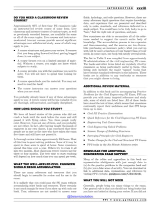 .................................................................................................................................
.................................................................................................................................
.................................................................................................................................
.................................................................................................................................
.................................................................................................................................
.................................................................................................................................
DO YOU NEED A CLASSROOM REVIEW
COURSE?
Approximately 60% of first-time PE examinees take
an instructor-led review course of some form. Live
classroom and internet courses of various types, as well
as previously recorded lessons, are available for some
or all of the exam topics. Live courses and instructor-
moderated internet courses provide several significant
advantages over self-directed study, some of which may
apply to you.
. A course structures and paces your review. It ensures
that you keep going forward without getting bogged
down in one subject.
. A course focuses you on a limited amount of mate-
rial. Without a course, you might not know which
subjects to study.
. A course provides you with the questions you need to
solve. You will not have to spend time looking for
them.
. A course spoon-feeds you the material. You may not
need to read the book!
. The course instructor can answer your questions
when you are stuck.
You probably already know if any of these advantages
apply to you. A review course will be less valuable if you
are thorough, self-motivated, and highly disciplined.
HOW LONG SHOULD YOU STUDY?
We have all heard stories of the person who did not
crack a book until the week before the exam and still
passed it with flying colors. Yes, these people really
exist. However, I am not one of them, and you probably
are not either. In fact, after having taught thousands of
engineers in my own classes, I am convinced that these
people are as rare as the ones who have taken the exam
five times and still have not passed it.
A thorough review takes approximately 300 hours. Most
of this time is spent solving problems. Some of it may be
spent in class; some is spent at home. Some examinees
spread this time over a year. Others try to cram it all
into two months. Most classroom review courses last for
three or four months. The best time to start studying
will depend on how much time you can spend per week.
WHAT THE WELL-HEELED CIVIL ENGINEER
SHOULD BEGIN ACCUMULATING
There are many references and resources that you
should begin to assemble for review and for use in the
exam.
It is unlikely that you could pass the PE exam without
accumulating other books and resources. There certainly
is not much margin for error if you show up with only one
book. True, references are not needed to answer some
fluids, hydrology, and soils questions. However, there are
many afternoon depth questions that require knowledge,
data, and experience that are presented and described
only in codes, standards, and references dedicated to a
single subject. You would have to be truly lucky to go in
“bare,” find the right mix of questions, and pass.
Few examinees are able to accumulate all of the refer-
ences needed to support the exam’s entire body of
knowledge. The accumulation process is too expensive
and time-consuming, and the sources are too diverse.
Like purchasing an insurance policy, what you end up
with will be more a function of your budget than of your
needs. In some cases, one book will satisfy several needs.
The list in Table 3 was compiled from approximately
70 administrations of the civil engineering PE exam.
The books and other items listed are regularly cited by
examinees as being particularly useful to them. This
listing only includes the major “named” books that
have become standard references in the industry. These
books are in addition to any textbooks or resources
that you might choose to bring.
ADDITIONAL REVIEW MATERIAL
In addition to this book and its accompanying Practice
Problems for the Civil Engineering PE Exam, PPI can
provide you with many targeted references and study
aids, some of which are listed here. All of these books
have stood the test of time, which means that examinees
continually report their usefulness and that PPI keeps
them up to date.
. Civil PE Practice Examination
. Quick Reference for the Civil Engineering PE Exam
. Engineering Unit Conversions
. Civil Engineering Solved Problems
. Seismic Design of Building Structures
. Surveying Principles for Civil Engineers
. Timber Design for the Civil and Structural PE Exams
. PPI books in the Six-Minute Solutions series
DOWNLOAD FOR ADDITIONAL
ENGINEERING EXAM SUPPORT
Many of the tables and appendices in this book are
representative abridgments with just enough data to
(a) do the practice problems in the companion book and
(b) give you a false sense of security. You can download or
link to additional data, explanations, and references by
visiting PPI’s website, ppi2pass.com/CEwebrefs.
WHAT YOU WILL NOT NEED
Generally, people bring too many things to the exam.
One general rule is that you should not bring books that
you have not looked at during your review. If you did not
P P I * w w w . p p i 2 p a s s . c o m
I N T R O D U C T I O N xxxiii
@Seismicisolation
@Seismicisolation
 
