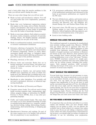 .................................................................................................................................
.................................................................................................................................
.................................................................................................................................
need a book while doing the practice problems in this
book, you will not need it during the exam.
There are some other things that you will not need.
. Books on basic and introductory subjects: You will
not need books that cover trigonometry, geometry,
or calculus.
. Books that cover background engineering subjects
that appear on the exam, such as fluids, thermody-
namics, and chemistry: The exam is more concerned
with the applications of these bodies of knowledge
than with the bodies of knowledge themselves.
. Books on non-exam subjects: Such subjects as materi-
als science, statics, dynamics, mechanics of materials,
drafting, history, the English language, geography,
and philosophy are not part of the exam.
. Books on mathematical analysis, numerical analysis,
or extensive mathematics tabulations
. Extensive collections of properties: You will not be
expected to know the properties and characteristics
of chemical compounds, obscure or exotic alloys,
uncommon liquids and gases, or biological organ-
isms. Most characteristics affecting performance are
provided as part of the problem statement.
. Plumbing, electrical, or fire codes
. Obscure books and materials: Books that are in
foreign languages, doctoral theses, and papers pre-
sented at technical societies will not be needed
during the exam.
. Old textbooks or obsolete, rare, and ancient books:
NCEES exam committees are aware of which text-
books are in use. Material that is available only in out-
of-print publications and old editions will not be used.
. Handbooks in other disciplines: You probably will
not need a mechanical, electrical, or industrial engi-
neering handbook.
. The CRC Handbook of Chemistry and Physics
. Computer science books: You will not need to bring
books covering computer logic, programming, algo-
rithms, program design, or subroutines for BASIC,
Fortran, C, Pascal, HTML, Java, or any other pro-
gramming language.
. Crafts- and trades-oriented books: The exam does
not expect you to have detailed knowledge of trades
or manufacturing operations (e.g., carpentry, plumb-
ing, electrical wiring, roofing, sheetrocking, foundry,
metal turning, sheet-metal forming, or designing jigs
and fixtures).
. Manufacturer’s literature and catalogs: No part of
the exam requires you to be familiar with products
that are proprietary to any manufacturer.
. U.S. government publications: With the exceptions
of the publications mentioned and referenced in this
book, no government publications are required for
the PE exam.
. The text of federal acts, policies, and treaties such as
the Clean Air Act, Clean Water Act, Resource Con-
servation and Recovery Act, Oil Pollution Act,
Atomic Energy Act, and Nuclear Waste Policy Act
. Your state’s laws: The PE exam is a national exam.
Nothing unique to your state will appear on it.
(However, federal legislation affecting engineers, par-
ticularly in environmental areas, is fair game.)
. Local or state building codes
SHOULD YOU LOOK FOR OLD EXAMS?
The traditional approach to preparing for standardized
tests includes working sample tests. However, NCEES
does not release old tests or questions after they are
used. Therefore, there are no official questions or tests
available from legitimate sources. NCEES publishes
booklets of sample questions and solutions to illustrate
the format of the exam. However, these questions have
been compiled from various previous exams, and the
resulting publication is not a true “old exam.” Further-
more, NCEES sometimes constructs its sample ques-
tions books from questions that have been pulled from
active use for various reasons, including poor perfor-
mance. Such marginal questions, while accurately
reflecting the format of the exam, are not always repre-
sentative of actual exam subjects.
WHAT SHOULD YOU MEMORIZE?
You get lucky here, because it is not necessary to mem-
orize anything. The exam is open-book, so you can look
up any procedure, formula, or piece of information that
you need. You can speed up your problem-solving
response time significantly if you do not have to look
up the conversion from gal/min to ft3
/sec, the definition
of the sine of an angle, and the chemical formula for
carbon dioxide, but you do not even have to memorize
these kinds of things. As you work practice problems in
the companion book, Practice Problems for the Civil
Engineering PE Exam, you will automatically memorize
the things that you come across more than a few times.
DO YOU NEED A REVIEW SCHEDULE?
It is important that you develop and adhere to a review
outline and schedule. Once you have decided which
subjects you are going to study, you can allocate the
available time to those subjects in a manner that makes
sense to you. If you are not taking a classroom review
course (where the order of preparation is determined by
the lectures), you should make an outline of subjects for
self-study to use for scheduling your preparation.
P P I * w w w . p p i 2 p a s s . c o m
xxxiv C I V I L E N G I N E E R I N G R E F E R E N C E M A N U A L
@Seismicisolation
@Seismicisolation
 