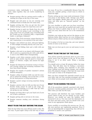.................................................................................................................................
.................................................................................................................................
.................................................................................................................................
occurrences taken individually is a low-probability
event, taken together, they are worth considering in
advance.
. Imagine getting a flat tire, getting stuck in traffic, or
running out of gas on the way to the exam.
. Imagine rain and snow as you are carrying your
cardboard boxes of books into the exam room.
. Imagine arriving late. Can you get into the exam
without having to make two trips from your car?
. Imagine having to park two blocks from the exam
site. How are you going to get everything to the
exam room? Can you actually carry everything that
far? Could you use a furniture dolly, a supermarket
basket, or perhaps a helpmate?
. Imagine a Star Trek convention, square-dancing con-
test, construction, or an auction in the next room.
. Imagine a site without any heat, with poor lighting,
or with sunlight streaming directly into your eyes.
. Imagine a hard folding chair and a table with one
short leg.
. Imagine a site next to an airport with frequent take-
offs, or next to a construction site with a pile driver,
or next to the NHRA State Championship.
. Imagine a seat where someone nearby chews gum
with an open mouth; taps his pencil or drums her
fingers; or wheezes, coughs, and sneezes for eight
hours.
. Imagine the distraction of someone crying or of proc-
tors evicting yelling and screaming examinees who
have been found cheating.
. Imagine the tragedy of another examinee’s serious
medical emergency.
. Imagine a delay of an hour while you wait for some-
one to unlock the building, turn on the heat, or wait
for the head proctor to bring instructions.
. Imagine a power outage occurring sometime during
the exam.
. Imagine a proctor who (a) tells you that one of your
favorite books cannot be used in the exam, (b)
accuses you of cheating, or (c) calls “time up” with-
out giving you any warning.
. Imagine not being able to get your lunch out of your
car or find a restaurant.
. Imagine getting sick or nervous in the exam.
. Imagine someone stealing your calculator during
lunch.
WHAT TO DO THE DAY BEFORE THE EXAM
Take the day before the exam off from work to relax. Do
not cram. A good night’s sleep is the best way to start
the exam. If you live a considerable distance from the
exam site, consider getting a hotel room in which to
spend the night.
Practice setting up your exam work environment. Carry
your boxes to the kitchen table. Arrange your “book-
cases” and supplies. Decide what stays on the floor in
boxes and what gets an “honored position” on the
tabletop.
Use your checklist to make sure you have everything.
Make sure your exam kits are packed and ready to go.
Wrap your boxes in plastic bags in case it is raining
when you carry them from the car to the examination
room.
Calculate your wake-up time and set the alarms on two
bedroom clocks. Select and lay out your clothing items.
(Dress in layers.) Select and lay out your breakfast items.
If it is going to be hot on exam day, put your (plastic)
bottles of water in the freezer.
Make sure you have gas in your car and money in your
wallet.
WHAT TO DO THE DAY OF THE EXAM
Turn off the quarterly and hourly alerts on your wrist-
watch. Leave your cell phone in the car. If you must
bring it, set it on silent mode. Bring a morning
newspaper.
You should arrive at least 30 minutes before the exam
starts. This will allow time for finding a convenient
parking place, bringing your materials to the exam
room, making room and seating changes, and calming
down. Be prepared, though, to find that the exam room
is not open or ready at the designated time.
Once you have arranged the materials around you on
your table, take out your morning newspaper and look
cool. (Only nervous people work crossword puzzles.)
WHAT TO DO DURING THE EXAM
All of the procedures typically associated with timed,
proctored, machine-graded assessment tests will be in
effect when you take the PE exam.
The proctors will distribute the exam booklets and
answer sheets if they are not already on your tables.
However, you should not open the booklets until
instructed to do so. You may read the information on
the front and back covers, and you should write your
name in any appropriate blank spaces.
Listen carefully to everything the proctors say. Do not
ask your proctors any engineering questions. Even if
they are knowledgeable in engineering, they will not be
permitted to answer your questions.
P P I * w w w . p p i 2 p a s s . c o m
I N T R O D U C T I O N xxxvii
@Seismicisolation
@Seismicisolation
 