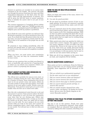 .................................................................................................................................
.................................................................................................................................
.................................................................................................................................
.................................................................................................................................
Answers to questions are recorded on an answer sheet
contained in the test booklet. The proctors will guide
you through the process of putting your name and other
biographical information on this sheet when the time
comes, which will take approximately 15 minutes. You
will be given the full four hours to answer questions.
Time to initialize the answer sheet is not part of your
four hours.
The common suggestions to “completely fill the bubbles
and erase completely” apply here. NCEES provides each
examinee with a mechanical pencil with HB lead. Use of
ballpoint pens and felt-tip markers is prohibited.
If you finish the exam early and there are still more than
30 minutes remaining, you will be permitted to leave the
room. If you finish less than 30 minutes before the end of
the exam, you may be required to remain until the end.
This is done to be considerate of the people who are still
working.
Be prepared to stop working immediately when the
proctors call “pencils down” or “time is up.” Continuing
to work for even a few seconds will completely invalidate
your exam.
When you leave, you must return your examination
booklet. You may not keep the examination booklet
for later review.
If there are any questions that you think were flawed, in
error, or unsolvable, ask a proctor for a “reporting form”
on which you can submit your comments. Follow your
proctor’s advice in preparing this document.
WHAT ABOUT EATING AND DRINKING IN
THE EXAMINATION ROOM?
The official rule is probably the same in every state: no
eating or drinking during the exam. That makes sense,
for a number of reasons. Some examination sites do not
want (or do not permit) stains and messes. Others do
not want crumbs to attract ants and rodents. Your table
partners do not want spills or smells. Nobody wants the
distractions. Your proctors cannot give you a new exam
booklet when the first one is ruined with coffee.
How this rule is administered varies from site to site and
from proctor to proctor. Some proctors enforce the letter
of law, threatening to evict you from the examination
room when they see you chewing gum. Others may
permit you to have bottled water, as long as you store
the bottles on the floor where any spills will not harm
what is on the table. No one is going to let you crack
peanuts while you work on the exam, but I cannot see
anyone complaining about a hard candy melting away
in your mouth. You will just have to find out when you
get there.
HOW TO SOLVE MULTIPLE-CHOICE
QUESTIONS
When you begin each session of the exam, observe the
following suggestions:
. Use only the pencil provided.
. Do not spend an inordinate amount of time on any
single question. If you have not answered a question
in a reasonable amount of time, make a note of it and
move on.
. Set your wristwatch alarm for five minutes before the
end of each four-hour session, and use that remaining
time to guess at all of the remaining questions. Odds
are that you will be successful with about 25% of your
guesses, and these points will more than make up for
the few points that you might earn by working during
the last five minutes.
. Make mental notes about any question for which you
cannot find a correct response, that appears to have
two correct responses, or that you believe has some
technical flaw. Errors in the exam are rare, but they
do occur. Such errors are usually discovered during
the scoring process and discounted from the exam, so
it is not necessary to tell your proctor, but be sure to
mark the one best answer before moving on.
. Make sure all of your responses on the answer sheet
are dark, and completely fill the bubbles.
SOLVE QUESTIONS CAREFULLY
Many points are lost to carelessness. Keep the following
items in mind when you are solving practice problems.
Hopefully, these suggestions will be automatic in the
exam.
[ ] Did you recheck your mathematical equations?
[ ] Do the units cancel out in your calculations?
[ ] Did you convert between radius and diameter?
[ ] Did you convert between feet and inches?
[ ] Did you convert from gage to absolute pressures?
[ ] Did you convert between pounds and kips, or
between kPa and Pa?
[ ] Did you recheck all data obtained from other
sources, tables, and figures? (In finding the friction
factor, did you enter the Moody diagram at the
correct Reynolds number?)
SHOULD YOU TALK TO OTHER EXAMINEES
AFTER THE EXAM?
The jury is out on this question. People react quite
differently to the examination experience. Some people
are energized. Most are exhausted. Some people need to
unwind by talking with other examinees, describing every
P P I * w w w . p p i 2 p a s s . c o m
xxxviii C I V I L E N G I N E E R I N G R E F E R E N C E M A N U A L
@Seismicisolation
@Seismicisolation
 