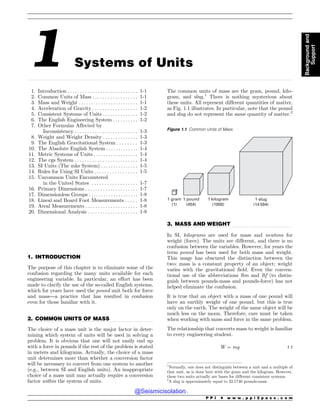.................................................................................................................................................................................................................................................................................
.................................................................................................................................
.................................................................................................................................
1 Systems of Units
1. Introduction . . . . . . . . . . . . . . . . . . . . . . . . . . . . 1-1
2. Common Units of Mass . . . . . . . . . . . . . . . . . . 1-1
3. Mass and Weight . . . . . . . . . . . . . . . . . . . . . . . . 1-1
4. Acceleration of Gravity . . . . . . . . . . . . . . . . . . 1-2
5. Consistent Systems of Units . . . . . . . . . . . . . . 1-2
6. The English Engineering System . . . . . . . . . . 1-2
7. Other Formulas Affected by
Inconsistency . . . . . . . . . . . . . . . . . . . . . . . . . 1-3
8. Weight and Weight Density . . . . . . . . . . . . . . 1-3
9. The English Gravitational System . . . . . . . . 1-3
10. The Absolute English System . .. . . . . . . . . . . 1-4
11. Metric Systems of Units . . . . . . . . . . . . . . . . . . 1-4
12. The cgs System . . . . . . . . . . . . . . . . . . . . . . . . . 1-4
13. SI Units (The mks System) . . . . . . . . . . . . . . . 1-5
14. Rules for Using SI Units . . . . . . . . . . . . . . . . . 1-5
15. Uncommon Units Encountered
in the United States . . . . . . . . . . . . . . . . . . 1-7
16. Primary Dimensions . . . . . . . . . . . . . . . . . . . . . 1-7
17. Dimensionless Groups . . . . . . . . . . . . . . . . . . . . 1-8
18. Lineal and Board Foot Measurements . . . . . 1-8
19. Areal Measurements . . . . . . . . . . . . . . . . . . . . . 1-8
20. Dimensional Analysis . . . . . . . . . . . . . . . . . . . . 1-8
1. INTRODUCTION
The purpose of this chapter is to eliminate some of the
confusion regarding the many units available for each
engineering variable. In particular, an effort has been
made to clarify the use of the so-called English systems,
which for years have used the pound unit both for force
and mass—a practice that has resulted in confusion
even for those familiar with it.
2. COMMON UNITS OF MASS
The choice of a mass unit is the major factor in deter-
mining which system of units will be used in solving a
problem. It is obvious that one will not easily end up
with a force in pounds if the rest of the problem is stated
in meters and kilograms. Actually, the choice of a mass
unit determines more than whether a conversion factor
will be necessary to convert from one system to another
(e.g., between SI and English units). An inappropriate
choice of a mass unit may actually require a conversion
factor within the system of units.
The common units of mass are the gram, pound, kilo-
gram, and slug.1
There is nothing mysterious about
these units. All represent different quantities of matter,
as Fig. 1.1 illustrates. In particular, note that the pound
and slug do not represent the same quantity of matter.2
3. MASS AND WEIGHT
In SI, kilograms are used for mass and newtons for
weight (force). The units are different, and there is no
confusion between the variables. However, for years the
term pound has been used for both mass and weight.
This usage has obscured the distinction between the
two: mass is a constant property of an object; weight
varies with the gravitational field. Even the conven-
tional use of the abbreviations lbm and lbf (to distin-
guish between pounds-mass and pounds-force) has not
helped eliminate the confusion.
It is true that an object with a mass of one pound will
have an earthly weight of one pound, but this is true
only on the earth. The weight of the same object will be
much less on the moon. Therefore, care must be taken
when working with mass and force in the same problem.
The relationship that converts mass to weight is familiar
to every engineering student.
W ¼ mg 1:1
1
Normally, one does not distinguish between a unit and a multiple of
that unit, as is done here with the gram and the kilogram. However,
these two units actually are bases for different consistent systems.
2
A slug is approximately equal to 32.1740 pounds-mass.
Figure 1.1 Common Units of Mass
1 gram
(1)
1 pound
(454)
1 kilogram
(1000)
1 slug
(14 594)
P P I * w w w . p p i 2 p a s s . c o m
Background
and
Support
@Seismicisolation
@Seismicisolation
 