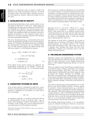 .................................................................................................................................
.................................................................................................................................
.................................................................................................................................
Equation 1.1 illustrates that an object’s weight will
depend on the local acceleration of gravity as well as
the object’s mass. The mass will be constant, but grav-
ity will depend on location. Mass and weight are not
the same.
4. ACCELERATION OF GRAVITY
Gravitational acceleration on the earth’s surface is usu-
ally taken as 32.2 ft/sec2
or 9.81 m/s2
. These values are
rounded from the more precise values of 32.1740 ft/sec2
and 9.806 65 m/s2
. However, the need for greater accu-
racy must be evaluated on a problem-by-problem basis.
Usually, three significant digits are adequate, since grav-
itational acceleration is not constant anyway but is
affected by location (primarily latitude and altitude)
and major geographical features.
The term standard gravity, g0, is derived from the accel-
eration at essentially any point at sea level and approxi-
mately 45
N latitude. If additional accuracy is needed,
the gravitational acceleration can be calculated from
Eq. 1.2. This equation neglects the effects of large land
and water masses. ! is the latitude in degrees.
gsurface ¼ g0
!
1 þ ð5:3024 % 103
Þsin2
!
 ð5:8 % 106
Þsin2
2!

g0
¼ 32:08769 ft=sec2
¼ 9:780 327 m=s2 1:2
If the effects of the earth’s rotation are neglected, the
gravitational acceleration at an altitude h above the
earth’s surface is given by Eq. 1.3. re is the earth’s radius.
gh ¼ gsurface
re
re þ h
# $2
re ¼ 3959 mi
¼ 6:378 1 % 106
m 1:3
5. CONSISTENT SYSTEMS OF UNITS
A set of units used in a calculation is said to be consis-
tent if no conversion factors are needed.3
For example, a
moment is calculated as the product of a force and a
lever arm length.
M ¼ Fr 1:4
A calculation using Eq. 1.4 would be consistent if M was
in newton-meters, F was in newtons, and r was in
meters. The calculation would be inconsistent if M was
in ft-kips, F was in kips, and r was in inches (because a
conversion factor of 1/12 would be required).
The concept of a consistent calculation can be extended
to a system of units. A consistent system of units is one
in which no conversion factors are needed for any calcu-
lation. For example, Newton’s second law of motion can
be written without conversion factors. Newton’s second
law simply states that the force required to accelerate an
object is proportional to the acceleration of the object.
The constant of proportionality is the object’s mass.
F ¼ ma 1:5
Equation 1.5 is F = ma, not F = Wa/g or F = ma/gc.
Equation 1.5 is consistent: it requires no conversion
factors. This means that in a consistent system where
conversion factors are not used, once the units of m and
a have been selected, the units of F are fixed. This has
the effect of establishing units of work and energy,
power, fluid properties, and so on.
The decision to work with a consistent set of units is
desirable but not necessary. Problems in fluid flow and
thermodynamics are routinely solved in the United
States with inconsistent units. This causes no more of
a problem than working with inches and feet when
calculating a moment. It is necessary only to use the
proper conversion factors.
6. THE ENGLISH ENGINEERING SYSTEM
Through common and widespread use, pounds-mass
(lbm) and pounds-force (lbf) have become the standard
units for mass and force in the English Engineering
System. (The English Engineering System is used in
this book.)
There are subjects in the United States in which the use
of pounds for mass is firmly entrenched. For example,
most thermodynamics, fluid flow, and heat transfer
problems have traditionally been solved using the units
of lbm/ft3
for density, Btu/lbm for enthalpy, and
Btu/lbm-
F for specific heat. Unfortunately, some equa-
tions contain both lbm-related and lbf-related variables,
as does the steady flow conservation of energy equation,
which combines enthalpy in Btu/lbm with pressure in
lbf/ft2
.
The units of pounds-mass and pounds-force are as dif-
ferent as the units of gallons and feet, and they cannot
be canceled. A mass conversion factor, gc, is needed to
make the equations containing lbf and lbm dimension-
ally consistent. This factor is known as the gravitational
constant and has a value of 32.1740 lbm-ft/lbf-sec2
. The
numerical value is the same as the standard acceleration
of gravity, but gc is not the local gravitational accelera-
tion, g.4
gc is a conversion constant, just as 12.0 is the
conversion factor between feet and inches.
The English Engineering System is an inconsistent
system as defined according to Newton’s second law.
3
The terms homogeneous and coherent are also used to describe a
consistent set of units.
4
It is acceptable (and recommended) that gc be rounded to the same
number of significant digits as g. Therefore, a value of 32.2 for gc would
typically be used.
P P I * w w w . p p i 2 p a s s . c o m
1-2 C I V I L E N G I N E E R I N G R E F E R E N C E M A N U A L
Background
and
Support
@Seismicisolation
@Seismicisolation
 