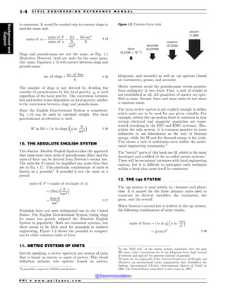 .................................................................................................................................
.................................................................................................................................
.................................................................................................................................
is consistent. It would be needed only to convert slugs to
another mass unit.
units of m ¼
units of F
units of a
¼
lbf
ft
sec2
¼
lbf-sec2
ft
1:14
Slugs and pounds-mass are not the same, as Fig. 1.1
illustrates. However, both are units for the same quan-
tity: mass. Equation 1.15 will convert between slugs and
pounds-mass.
no: of slugs ¼
no: of lbm
gc
1:15
The number of slugs is not derived by dividing the
number of pounds-mass by the local gravity. gc is used
regardless of the local gravity. The conversion between
feet and inches is not dependent on local gravity; neither
is the conversion between slugs and pounds-mass.
Since the English Gravitational System is consistent,
Eq. 1.16 can be used to calculate weight. The local
gravitational acceleration is used.
W in lbf ¼ ðm in slugsÞ g in
ft
sec2
! 
1:16
10. THE ABSOLUTE ENGLISH SYSTEM
The obscure Absolute English System takes the approach
that mass must have units of pounds-mass (lbm) and the
units of force can be derived from Newton’s second law.
The units for F cannot be simplified any more than they
are in Eq. 1.17. This particular combination of units is
known as a poundal.5
A poundal is not the same as a
pound.
units of F ¼ ðunits of mÞðunits of aÞ
¼ ðlbmÞ
ft
sec2
! 
¼
lbm-ft
sec2
1:17
Poundals have not seen widespread use in the United
States. The English Gravitational System (using slugs
for mass) has greatly eclipsed the Absolute English
System in popularity. Both are consistent systems, but
there seems to be little need for poundals in modern
engineering. Figure 1.2 shows the poundal in compari-
son to other common units of force.
11. METRIC SYSTEMS OF UNITS
Strictly speaking, a metric system is any system of units
that is based on meters or parts of meters. This broad
definition includes mks systems (based on meters,
kilograms, and seconds) as well as cgs systems (based
on centimeters, grams, and seconds).
Metric systems avoid the pounds-mass versus pounds-
force ambiguity in two ways. First, a unit of weight is
not established at all. All quantities of matter are spec-
ified as mass. Second, force and mass units do not share
a common name.
The term metric system is not explicit enough to define
which units are to be used for any given variable. For
example, within the cgs system there is variation in how
certain electrical and magnetic quantities are repre-
sented (resulting in the ESU and EMU systems). Also,
within the mks system, it is common practice in some
industries to use kilocalories as the unit of thermal
energy, while the SI unit for thermal energy is the joule.
This shows a lack of uniformity even within the metri-
cated engineering community.6
The “metric” parts of this book use SI, which is the most
developed and codified of the so-called metric systems.7
There will be occasional variances with local engineering
custom, but it is difficult to anticipate such variances
within a book that must itself be consistent.
12. THE cgs SYSTEM
The cgs system is used widely by chemists and physi-
cists. It is named for the three primary units used to
construct its derived variables: the centimeter, the
gram, and the second.
When Newton’s second law is written in the cgs system,
the following combination of units results.
units of force ¼ ðm in gÞ a in
cm
s2
! 
¼ g(cm=s2 1:18
5
A poundal is equal to 0.03108 pounds-force.
Figure 1.2 Common Force Units
pound
(1.000)
newton
(0.2248)
poundal
(0.03108)
dyne
(0.2248 ! 105
)
6
In the “field test” of the metric system conducted over the past
200 years, other conventions are to use kilograms-force (kgf) instead
of newtons and kgf/cm2
for pressure (instead of pascals).
7
SI units are an outgrowth of the General Conference of Weights and
Measures, an international treaty organization that established the
Système International d’Unités (International System of Units) in
1960. The United States subscribed to this treaty in 1975.
P P I * w w w . p p i 2 p a s s . c o m
1-4 C I V I L E N G I N E E R I N G R E F E R E N C E M A N U A L
Background
and
Support
@Seismicisolation
@Seismicisolation
 