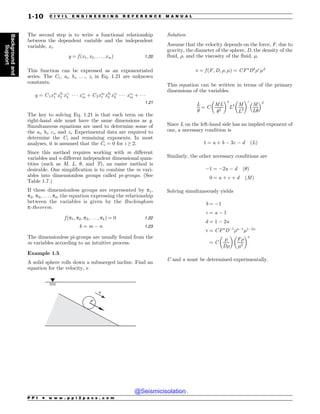 The second step is to write a functional relationship
between the dependent variable and the independent
variable, xi.
y ¼ f ðx1; x2; . . . ; xmÞ 1:20
This function can be expressed as an exponentiated
series. The C1, ai, bi, . . ., zi in Eq. 1.21 are unknown
constants.
y ¼ C1xa1
1 xb1
2 xc1
3 ( ( ( xz1
m þ C2xa2
1 xb2
2 xc2
3 ( ( ( xz2
m þ ( ( (
1:21
The key to solving Eq. 1.21 is that each term on the
right-hand side must have the same dimensions as y.
Simultaneous equations are used to determine some of
the ai, bi, ci, and zi. Experimental data are required to
determine the Ci and remaining exponents. In most
analyses, it is assumed that the Ci = 0 for i ≥ 2.
Since this method requires working with m different
variables and n different independent dimensional quan-
tities (such as M, L, $, and T), an easier method is
desirable. One simplification is to combine the m vari-
ables into dimensionless groups called pi-groups. (See
Table 1.7.)
If these dimensionless groups are represented by p1,
p2, p3, . . . , pk, the equation expressing the relationship
between the variables is given by the Buckingham
p-theorem.
f ðp1; p2; p3; . . . ; pkÞ ¼ 0 1:22
k ¼ m  n 1:23
The dimensionless pi-groups are usually found from the
m variables according to an intuitive process.
Example 1.5
A solid sphere rolls down a submerged incline. Find an
equation for the velocity, v.
W
'
Solution
Assume that the velocity depends on the force, F, due to
gravity, the diameter of the sphere, D, the density of the
fluid, , and the viscosity of the fluid, %.
v ¼ f ðF; D; ; %Þ ¼ CFa
Db
c
%d
This equation can be written in terms of the primary
dimensions of the variables.
L
$
¼ C
ML
$2
# $a
Lb M
L3
# $c
M
L$
! d
Since L on the left-hand side has an implied exponent of
one, a necessary condition is
1 ¼ a þ b  3c  d ðLÞ
Similarly, the other necessary conditions are
1 ¼ 2a  d ð$Þ
0 ¼ a þ c þ d ðMÞ
Solving simultaneously yields
b ¼ 1
c ¼ a  1
d ¼ 1  2a
v ¼ CFa
D1
a1
%12a
¼ C
%
D
# $
F
%2
# $a
C and a must be determined experimentally.
P P I * w w w . p p i 2 p a s s . c o m
1-10 C I V I L E N G I N E E R I N G R E F E R E N C E M A N U A L
Background
and
Support
@Seismicisolation
@Seismicisolation
 