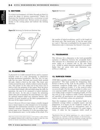 .................................................................................................................................
.................................................................................................................................
.................................................................................................................................
.................................................................................................................................
9. SECTIONS
A section is an imaginary cut taken through an object to
reveal the shape or interior construction.4
Figure 2.8
illustrates the standard symbol for a sectioning cut and
the resulting sectional view. Section arrows are perpen-
dicular to the cutting plane and indicate the viewing
direction.
10. PLANIMETERS
A planimeter is a table-mounted device used to measure
irregular areas on a map, photograph, or illustration
through mechanical integration. (See Fig. 2.9.) It typi-
cally has two arms. The pole arm rotates freely around
the pole, which is fixed on the table. The tracer arm
rotates around the pivot, which is where it joins the polar
arm. The pointer on the other end of the tracer arm is
used to trace the perimeter of the region. Near the pivot
is a wheel which simply rolls and slides along the table. In
operation, the area to be measured is traced clockwise
with the tracer. As the area is traced, the measuring
wheel rolls and accumulates the total distance on a dial.
An optional support wheel may maintain balance. The
number of turns recorded on the dial is proportional to
the area of the region traced out.
Green’s theorem (Green’s law) relates a double integral
over a closed region to a line integral over its boundary.
Although the mathematics necessary to prove how pla-
nimeters measure area functions can be complex, the
actual usage is not. Equation 2.1 is the governing equa-
tion of planimeter area. r is the radius of the wheel, N is
the number of wheel revolutions, and L is the length of
the tracer arm. The traced area, A, has the same units
as r and L. This area is multiplied by the square of the
illustration scale to determine the feature’s true area.
A ¼ 2prNL 2:1
11. TOLERANCES
The tolerance for a dimension is the total permissible
variation or difference between the acceptable limits.
The tolerance for a dimension can be specified in two
ways: either as a general rule in the title block
(e.g., ±0:001 in unless otherwise specified) or as specific
limits that are given with each dimension (e.g.,
2.575 in ± 0.005 in).
12. SURFACE FINISH
ANSI B46.1 specifies surface finish by a combination of
parameters.5
The basic symbol for designating these
factors is shown in Fig. 2.10. In the symbol, A is the
maximum roughness height index, B is the optional
minimum roughness height, C is the peak-to-valley
waviness height, D is the optional peak-to-valley wavi-
ness spacing (width) rating, E is the optional rough-
ness width cutoff (roughness sampling length), F is the
lay, and G is the roughness width. Unless minimums
are specified, all parameters are maximum allowable
values, and all lesser values are permitted.
Since the roughness varies, the waviness height is an
arithmetic average within a sampled square, and the
designation A is known as the roughness weight, Ra.6
Values are normally given in micrometers (!m) or
microinches (!in) in SI or customary U.S. units, respec-
tively. A value for the roughness width cutoff of
4
The term section is also used to mean a cross section—a slice of finite
but negligible thickness that is taken from an object to show the cross
section or interior construction at the plane of the slice.
Figure 2.8 Sectioning Cut Symbol and Sectional View
TFDUJPO


Figure 2.9 Planimeter
JSSFHVMBS
BSFB
QPMFBSN
QPMF
QJWPU
XIFFM
USBDFSBSN
USBDFS
5
Specification does not indicate appearance (i.e., color or luster) or
performance (i.e., hardness, corrosion resistance, or microstructure).
6
The symbol Ra is the same as the AA (arithmetic average) and CLA
(centerline average) terms used in other (and earlier) standards.
P P I * w w w . p p i 2 p a s s . c o m
2-4 C I V I L E N G I N E E R I N G R E F E R E N C E M A N U A L
Background
and
Support
@Seismicisolation
@Seismicisolation
 