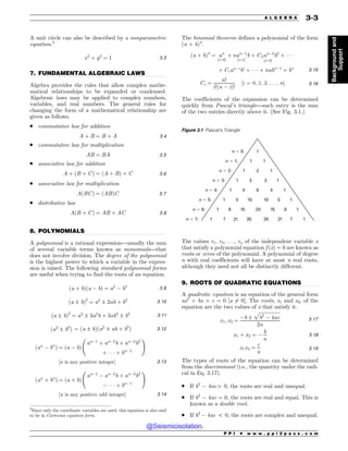 .................................................................................................................................
.................................................................................................................................
.................................................................................................................................
A unit circle can also be described by a nonparametric
equation.4
x2
þ y2
¼ 1 3:3
7. FUNDAMENTAL ALGEBRAIC LAWS
Algebra provides the rules that allow complex mathe-
matical relationships to be expanded or condensed.
Algebraic laws may be applied to complex numbers,
variables, and real numbers. The general rules for
changing the form of a mathematical relationship are
given as follows.
. commutative law for addition
A þ B ¼ B þ A 3:4
. commutative law for multiplication
AB ¼ BA 3:5
. associative law for addition
A þ ðB þ CÞ ¼ ðA þ BÞ þ C 3:6
. associative law for multiplication
AðBCÞ ¼ ðABÞC 3:7
. distributive law
AðB þ CÞ ¼ AB þ AC 3:8
8. POLYNOMIALS
A polynomial is a rational expression—usually the sum
of several variable terms known as monomials—that
does not involve division. The degree of the polynomial
is the highest power to which a variable in the expres-
sion is raised. The following standard polynomial forms
are useful when trying to find the roots of an equation.
ða þ bÞða ! bÞ ¼ a2
! b2 3:9
ða ± bÞ2
¼ a2
± 2ab þ b2 3:10
ða ± bÞ3
¼ a3
± 3a2
b þ 3ab2
± b3 3:11
ða3
± b3
Þ ¼ ða ± bÞða2
 ab þ b2
Þ 3:12
ðan
! bn
Þ ¼ ða ! bÞ
an!1
þ an!2
b þ an!3
b2
þ ' ' ' þ bn!1
!
½n is any positive integer) 3:13
ðan
þ bn
Þ ¼ ða þ bÞ
an!1
! an!2
b þ an!3
b2
! ' ' ' þ bn!1
!
½n is any positive odd integer) 3:14
The binomial theorem defines a polynomial of the form
(a + b)n
.
ða þ bÞn
¼ an
½i¼0)
þ nan!1
b
½i¼1)
þ C2an!2
b2
½i¼2)
þ ' ' '
þ Cian!i
bi
þ ' ' ' þ nabn!1
þ bn
3:15
Ci ¼
n!
i!ðn ! iÞ!
½i ¼ 0; 1; 2; . . . ; n) 3:16
The coefficients of the expansion can be determined
quickly from Pascal’s triangle—each entry is the sum
of the two entries directly above it. (See Fig. 3.1.)
The values r1, r2, . . ., rn of the independent variable x
that satisfy a polynomial equation f (x) = 0 are known as
roots or zeros of the polynomial. A polynomial of degree
n with real coefficients will have at most n real roots,
although they need not all be distinctly different.
9. ROOTS OF QUADRATIC EQUATIONS
A quadratic equation is an equation of the general form
ax2
+ bx + c = 0 [a 6¼ 0]. The roots, x1 and x2, of the
equation are the two values of x that satisfy it.
x1; x2 ¼
!b ±
ﬃﬃﬃﬃﬃﬃﬃﬃﬃﬃﬃﬃﬃﬃﬃﬃﬃﬃ
b2
! 4ac
p
2a
3:17
x1 þ x2 ¼ !
b
a
3:18
x1x2 ¼
c
a
3:19
The types of roots of the equation can be determined
from the discriminant (i.e., the quantity under the radi-
cal in Eq. 3.17).
. If b2
! 4ac4 0, the roots are real and unequal.
. If b2
! 4ac = 0, the roots are real and equal. This is
known as a double root.
. If b2
! 4ac 5 0, the roots are complex and unequal.
4
Since only the coordinate variables are used, this equation is also said
to be in Cartesian equation form.
Figure 3.1 Pascal’s Triangle
1
1 1
1 2 1
1 3 3 1
1 4 6 4 1
1 5 10 10 5 1
1 6 15 20 15 6 1
1 7 7 1
n ! 0:
n ! 1:
n ! 2:
n ! 3:
n ! 4:
n ! 5:
n ! 6:
n ! 7: 21 21
35 35
P P I * w w w . p p i 2 p a s s . c o m
A L G E B R A 3-3
Background
and
Support
@Seismicisolation
@Seismicisolation
 