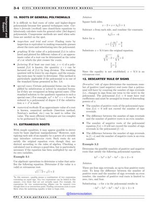.................................................................................................................................
.................................................................................................................................
.................................................................................................................................
10. ROOTS OF GENERAL POLYNOMIALS
It is difficult to find roots of cubic and higher-degree
polynomials because few general techniques exist. Car-
dano’s formula (method) uses closed-form equations to
laboriously calculate roots for general cubic (3rd degree)
polynomials. Compromise methods are used when solu-
tions are needed on the spot.
. inspection and trial and error: Finding roots by
inspection is equivalent to making reasonable guesses
about the roots and substituting into the polynomial.
. graphing: If the value of a polynomial f (x) is calcu-
lated and plotted for different values of x, an approx-
imate value of a root can be determined as the value
of x at which the plot crosses the x-axis.
. factoring: If at least one root (say, x = r) of a poly-
nomial f (x) is known, the quantity x ! r can be
factored out of f (x) by long division. The resulting
quotient will be lower by one degree, and the remain-
ing roots may be easier to determine. This method is
particularly applicable if the polynomial is in one of
the standard forms presented in Sec. 3.8.
. special cases: Certain polynomial forms can be sim-
plified by substitution or solved by standard formu-
las if they are recognized as being special cases. (The
standard solution to the quadratic equation is such a
special case.) For example, ax4
þ bx2
þ c ¼ 0 can be
reduced to a polynomial of degree 2 if the substitu-
tion u = x2
is made.
. numerical methods: If an approximate value of a root
is known, numerical methods (bisection method,
Newton’s method, etc.) can be used to refine the
value. The more efficient techniques are too complex
to be performed by hand.
11. EXTRANEOUS ROOTS
With simple equalities, it may appear possible to derive
roots by basic algebraic manipulations.5
However, mul-
tiplying each side of an equality by a power of a variable
may introduce extraneous roots. Such roots do not
satisfy the original equation even though they are
derived according to the rules of algebra. Checking a
calculated root is always a good idea, but is particularly
necessary if the equation has been multiplied by one of
its own variables.
Example 3.1
Use algebraic operations to determine a value that satis-
fies the following equation. Determine if the value is a
valid or extraneous root.
ﬃﬃﬃﬃﬃﬃﬃﬃﬃﬃﬃ
x ! 2
p
¼
ﬃﬃﬃ
x
p
þ 2
Solution
Square both sides.
x ! 2 ¼ x þ 4
ﬃﬃﬃ
x
p
þ 4
Subtract x from each side, and combine the constants.
4
ﬃﬃﬃ
x
p
¼ !6
Solve for x.
x ¼
!6
4
 #2
¼
9
4
Substitute x = 9/4 into the original equation.
ﬃﬃﬃﬃﬃﬃﬃﬃﬃﬃﬃ
9
4
! 2
r
¼
ﬃﬃﬃ
9
4
r
þ 2
1
2
¼
7
2
Since the equality is not established, x = 9/4 is an
extraneous root.
12. DESCARTES’ RULE OF SIGNS
Descartes’ rule of signs determines the maximum num-
ber of positive (and negative) real roots that a polyno-
mial will have by counting the number of sign reversals
(i.e., changes in sign from one term to the next) in the
polynomial. The polynomial f (x) = 0 must have real
coefficients and must be arranged in terms of descending
powers of x.
. The number of positive roots of the polynomial equa-
tion f (x) = 0 will not exceed the number of sign
reversals.
. The difference between the number of sign reversals
and the number of positive roots is an even number.
. The number of negative roots of the polynomial
equation f (x) = 0 will not exceed the number of sign
reversals in the polynomial f (!x).
. The difference between the number of sign reversals
in f (!x) and the number of negative roots is an even
number.
Example 3.2
Determine the possible numbers of positive and negative
roots that satisfy the following polynomial equation.
4x5
! 5x4
þ 3x3
! 8x2
! 2x þ 3 ¼ 0
Solution
There are four sign reversals, so up to four positive roots
exist. To keep the difference between the number of
positive roots and the number of sign reversals an even
number, the number of positive real roots is limited to
zero, two, and four.
Substituting !x for x in the polynomial results in
!4x5
! 5x4
! 3x3
! 8x2
þ 2x þ 3 ¼ 0
5
In this sentence, equality means a combination of two expressions
containing an equal sign. Any two expressions can be linked in this
manner, even those that are not actually equal. For example, the
expressions for two nonintersecting ellipses can be equated even
though there is no intersection point. Finding extraneous roots is more
likely when the underlying equality is false to begin with.
P P I * w w w . p p i 2 p a s s . c o m
3-4 C I V I L E N G I N E E R I N G R E F E R E N C E M A N U A L
Background
and
Support
@Seismicisolation
@Seismicisolation
 