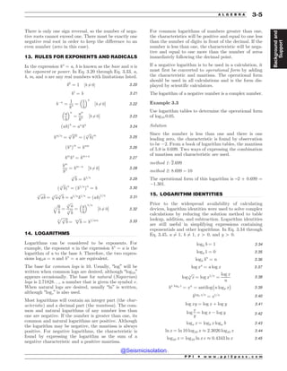 .................................................................................................................................
.................................................................................................................................
.................................................................................................................................
There is only one sign reversal, so the number of nega-
tive roots cannot exceed one. There must be exactly one
negative real root in order to keep the difference to an
even number (zero in this case).
13. RULES FOR EXPONENTS AND RADICALS
In the expression bn
= a, b is known as the base and n is
the exponent or power. In Eq. 3.20 through Eq. 3.33, a,
b, m, and n are any real numbers with limitations listed.
b0
¼ 1 ½b 6¼ 0% 3:20
b1
¼ b 3:21
b!n
¼
1
bn ¼
1
b
 #n
½b 6¼ 0% 3:22
a
b
 #n
¼
an
bn ½b 6¼ 0% 3:23
ðabÞn
¼ an
bn
3:24
bm=n
¼
ﬃﬃﬃﬃﬃﬃ
bm
n
p
¼ ð
ﬃﬃﬃ
b
n
p
Þm
3:25
ðbn
Þm
¼ bnm
3:26
bm
bn
¼ bmþn
3:27
bm
bn ¼ bm!n
½b 6¼ 0% 3:28
ﬃﬃﬃ
b
n
p
¼ b1=n 3:29
ð
ﬃﬃﬃ
b
n
p
Þn
¼ ðb1=n
Þn
¼ b 3:30
ﬃﬃﬃﬃﬃ
ab
n
p
¼
ﬃﬃﬃ
a
n
p ﬃﬃﬃ
b
n
p
¼ a1=n
b1=n
¼ ðabÞ1=n
3:31
ﬃﬃﬃ
a
b
n
q
¼
ﬃﬃﬃ
a
n
p
ﬃﬃﬃ
b
n
p ¼
a
b
 #1=n
½b 6¼ 0% 3:32
ﬃﬃﬃﬃﬃﬃﬃ
ﬃﬃﬃ
b
n
p
m
p
¼
ﬃﬃﬃ
b
mn
p
¼ b1=mn 3:33
14. LOGARITHMS
Logarithms can be considered to be exponents. For
example, the exponent n in the expression bn
¼ a is the
logarithm of a to the base b. Therefore, the two expres-
sions logba = n and bn
= a are equivalent.
The base for common logs is 10. Usually, “log” will be
written when common logs are desired, although “log10”
appears occasionally. The base for natural (Napierian)
logs is 2.71828. . ., a number that is given the symbol e.
When natural logs are desired, usually “ln” is written,
although “loge” is also used.
Most logarithms will contain an integer part (the char-
acteristic) and a decimal part (the mantissa). The com-
mon and natural logarithms of any number less than
one are negative. If the number is greater than one, its
common and natural logarithms are positive. Although
the logarithm may be negative, the mantissa is always
positive. For negative logarithms, the characteristic is
found by expressing the logarithm as the sum of a
negative characteristic and a positive mantissa.
For common logarithms of numbers greater than one,
the characteristics will be positive and equal to one less
than the number of digits in front of the decimal. If the
number is less than one, the characteristic will be nega-
tive and equal to one more than the number of zeros
immediately following the decimal point.
If a negative logarithm is to be used in a calculation, it
must first be converted to operational form by adding
the characteristic and mantissa. The operational form
should be used in all calculations and is the form dis-
played by scientific calculators.
The logarithm of a negative number is a complex number.
Example 3.3
Use logarithm tables to determine the operational form
of log10 0.05.
Solution
Since the number is less than one and there is one
leading zero, the characteristic is found by observation
to be !2. From a book of logarithm tables, the mantissa
of 5.0 is 0.699. Two ways of expressing the combination
of mantissa and characteristic are used.
method 1: 2:699
method 2: 8.699 – 10
The operational form of this logarithm is –2 + 0.699 =
!1.301.
15. LOGARITHM IDENTITIES
Prior to the widespread availability of calculating
devices, logarithm identities were used to solve complex
calculations by reducing the solution method to table
lookup, addition, and subtraction. Logarithm identities
are still useful in simplifying expressions containing
exponentials and other logarithms. In Eq. 3.34 through
Eq. 3.45, a 6¼ 1, b 6¼ 1, x 4 0, and y 4 0.
logb b ¼ 1 3:34
logb 1 ¼ 0 3:35
logb bn
¼ n 3:36
log xa
¼ a log x 3:37
log
ﬃﬃﬃ
x
n
p
¼ log x1=n
¼
log x
n
3:38
bn logb x
¼ xn
¼ antilog
$
n logb x
%
3:39
blogb x=n
¼ x1=n 3:40
log xy ¼ log x þ log y 3:41
log
x
y
¼ log x ! log y 3:42
loga x ¼ logb x loga b 3:43
ln x ¼ ln 10 log10 x ( 2:3026 log10 x 3:44
log10 x ¼ log10 ln x e ( 0:4343 ln x 3:45
P P I * w w w . p p i 2 p a s s . c o m
A L G E B R A 3-5
Background
and
Support
@Seismicisolation
@Seismicisolation
 