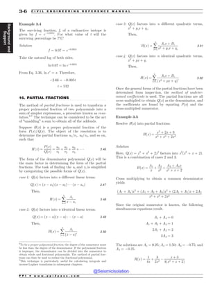 .................................................................................................................................
Example 3.4
The surviving fraction, f, of a radioactive isotope is
given by f = e!0.005t
. For what value of t will the
surviving percentage be 7%?
Solution
f ¼ 0:07 ¼ e!0:005t
Take the natural log of both sides.
ln 0:07 ¼ ln e!0:005t
From Eq. 3.36, ln ex
= x. Therefore,
!2:66 ¼ !0:005t
t ¼ 532
16. PARTIAL FRACTIONS
The method of partial fractions is used to transform a
proper polynomial fraction of two polynomials into a
sum of simpler expressions, a procedure known as reso-
lution.6,7
The technique can be considered to be the act
of “unadding” a sum to obtain all of the addends.
Suppose H(x) is a proper polynomial fraction of the
form P(x)/Q(x). The object of the resolution is to
determine the partial fractions u1/v1, u2/v2, and so on,
such that
HðxÞ ¼
PðxÞ
QðxÞ
¼
u1
v1
þ
u2
v2
þ
u3
v3
þ ) ) ) 3:46
The form of the denominator polynomial Q(x) will be
the main factor in determining the form of the partial
fractions. The task of finding the ui and vi is simplified
by categorizing the possible forms of Q(x).
case 1: Q(x) factors into n different linear terms.
QðxÞ ¼ ðx ! a1Þðx ! a2Þ ) ) ) ðx ! anÞ 3:47
Then,
HðxÞ ¼ å
n
i¼1
Ai
x ! ai
3:48
case 2: Q(x) factors into n identical linear terms.
QðxÞ ¼ ðx ! aÞðx ! aÞ ) ) ) ðx ! aÞ 3:49
Then,
HðxÞ ¼ å
n
i¼1
Ai
ðx ! aÞi 3:50
case 3: Q(x) factors into n different quadratic terms,
x2
þ pix þ qi.
Then,
HðxÞ ¼ å
n
i¼1
Aix þ Bi
x2 þ pix þ qi
3:51
case 4: Q(x) factors into n identical quadratic terms,
x2
þ px þ q.
Then,
HðxÞ ¼ å
n
i¼1
Aix þ Bi
ðx2 þ px þ qÞi 3:52
Once the general forms of the partial fractions have been
determined from inspection, the method of undeter-
mined coefficients is used. The partial fractions are all
cross multiplied to obtain Q(x) as the denominator, and
the coefficients are found by equating P(x) and the
cross-multiplied numerator.
Example 3.5
Resolve H(x) into partial fractions.
HðxÞ ¼
x2
þ 2x þ 3
x4 þ x3 þ 2x2
Solution
Here, Q(x) = x4
+ x3
+ 2x2
factors into x2
(x2
+ x + 2).
This is a combination of cases 2 and 3.
HðxÞ ¼
A1
x
þ
A2
x2
þ
A3 þ A4x
x2 þ x þ 2
Cross multiplying to obtain a common denominator
yields
ðA1 þ A4Þx3
þ ðA1 þ A2 þ A3Þx2
þ ð2A1 þ A2Þx þ 2A2
x4 þ x3 þ 2x2
Since the original numerator is known, the following
simultaneous equations result.
A1 þ A4 ¼ 0
A1 þ A2 þ A3 ¼ 1
2A1 þ A2 ¼ 2
2A2 ¼ 3
The solutions are A1 = 0.25; A2 = 1.50; A3 = !0.75; and
A4 = !0.25.
HðxÞ ¼
1
4x
þ
3
2x2
!
x þ 3
4 x2 þ x þ 2
ð Þ
6
To be a proper polynomial fraction, the degree of the numerator must
be less than the degree of the denominator. If the polynomial fraction
is improper, the denominator can be divided into the numerator to
obtain whole and fractional polynomials. The method of partial frac-
tions can then be used to reduce the fractional polynomial.
7
This technique is particularly useful for calculating integrals and
inverse Laplace transforms in subsequent chapters.
P P I * w w w . p p i 2 p a s s . c o m
3-6 C I V I L E N G I N E E R I N G R E F E R E N C E M A N U A L
Background
and
Support
@Seismicisolation
@Seismicisolation
 