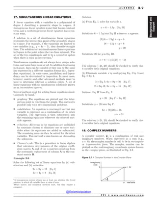 .................................................................................................................................
.................................................................................................................................
17. SIMULTANEOUS LINEAR EQUATIONS
A linear equation with n variables is a polynomial of
degree 1 describing a geometric shape in n-space. A
homogeneous linear equation is one that has no constant
term, and a nonhomogeneous linear equation has a con-
stant term.
A solution to a set of simultaneous linear equations
represents the intersection point of the geometric shapes
in n-space. For example, if the equations are limited to
two variables (e.g., y = 4x ! 5), they describe straight
lines. The solution to two simultaneous linear equations
in 2-space is the point where the two lines intersect. The
set of the two equations is said to be a consistent system
when there is such an intersection.8
Simultaneous equations do not always have unique solu-
tions, and some have none at all. In addition to crossing
in 2-space, lines can be parallel or they can be the same
line expressed in a different equation format (i.e., depen-
dent equations). In some cases, parallelism and depen-
dency can be determined by inspection. In most cases,
however, matrix and other advanced methods must be
used to determine whether a solution exists. A set of
linear equations with no simultaneous solution is known
as an inconsistent system.
Several methods exist for solving linear equations simul-
taneously by hand.9
. graphing: The equations are plotted and the inter-
section point is read from the graph. This method is
possible only with two-dimensional problems.
. substitution: An equation is rearranged so that one
variable is expressed as a combination of the other
variables. The expression is then substituted into
the remaining equations wherever the selected vari-
able appears.
. reduction: All terms in the equations are multiplied
by constants chosen to eliminate one or more vari-
ables when the equations are added or subtracted.
The remaining sum can then be solved for the other
variables. This method is also known as eliminating
the unknowns.
. Cramer’s rule: This is a procedure in linear algebra
that calculates determinants of the original coeffi-
cient matrix A and of the n matrices resulting from
the systematic replacement of column A by the con-
stant matrix B.
Example 3.6
Solve the following set of linear equations by (a) sub-
stitution and (b) reduction.
2x þ 3y ¼ 12 ½Eq: I%
3x þ 4y ¼ 8 ½Eq: II%
Solution
(a) From Eq. I, solve for variable x.
x ¼ 6 ! 1:5y ½Eq: III%
Substitute 6 ! 1.5y into Eq. II wherever x appears.
ð3Þð6 ! 1:5yÞ þ 4y ¼ 8
18 ! 4:5y þ 4y ¼ 8
y ¼ 20
Substitute 20 for y in Eq. III.
x ¼ 6 ! ð1:5Þð20Þ ¼ !24
The solution (!24, 20) should be checked to verify that
it satisfies both original equations.
(b) Eliminate variable x by multiplying Eq. I by 3 and
Eq. II by 2.
3 * Eq: I: 6x þ 9y ¼ 36 ½Eq: I0
%
2 * Eq: II: 6x þ 8y ¼ 16 ½Eq: II0
%
Subtract Eq. II0
from Eq. I0
.
y ¼ 20 ½Eq: I0
! Eq: II0
%
Substitute y = 20 into Eq. I0
.
6x þ ð9Þð20Þ ¼ 36
x ¼ !24
The solution (!24, 20) should be checked to verify that
it satisfies both original equations.
18. COMPLEX NUMBERS
A complex number, Z, is a combination of real and
imaginary numbers. When expressed as a sum (e.g.,
a + bi), the complex number is said to be in rectangular
or trigonometric form. The complex number can be
plotted on the real-imaginary coordinate system known
as the complex plane, as illustrated in Fig. 3.2.
8
A homogeneous system always has at least one solution: the trivial
solution, in which all variables have a value of zero.
9
Other matrix and numerical methods exist, but they require a
computer.
Figure 3.2 A Complex Number in the Complex Plane
imaginary
axis
b
r
a real axis
a ! bi

P P I * w w w . p p i 2 p a s s . c o m
A L G E B R A 3-7
Background
and
Support
@Seismicisolation
@Seismicisolation
 