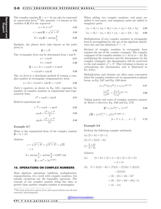 .................................................................................................................................
The complex number Z = a + bi can also be expressed
in exponential form.10
The quantity r is known as the
modulus of Z; ! is the argument.
a þ bi + rei!
3:53
r ¼ mod Z ¼
ﬃﬃﬃﬃﬃﬃﬃﬃﬃﬃﬃﬃﬃﬃﬃ
a2 þ b2
p
3:54
! ¼ arg Z ¼ arctan
b
a
3:55
Similarly, the phasor form (also known as the polar
form) is
Z ¼ rﬀ! 3:56
The rectangular form can be determined from r and !.
a ¼ r cos ! 3:57
b ¼ r sin ! 3:58
Z ¼ a þ bi ¼ r cos ! þ ir sin !
¼ rðcos ! þ i sin !Þ 3:59
The cis form is a shorthand method of writing a com-
plex number in rectangular (trigonometric) form.
a þ bi ¼ rðcos ! þ i sin !Þ ¼ r cis ! 3:60
Euler’s equation, as shown in Eq. 3.61, expresses the
equality of complex numbers in exponential and trigo-
nometric form.
ei!
¼ cos ! þ i sin ! 3:61
Related expressions are
e!i!
¼ cos ! ! i sin ! 3:62
cos ! ¼
ei!
þ e!i!
2
3:63
sin ! ¼
ei!
! e!i!
2i
3:64
Example 3.7
What is the exponential form of the complex number
Z = 3 + 4i?
Solution
r ¼
ﬃﬃﬃﬃﬃﬃﬃﬃﬃﬃﬃﬃﬃﬃﬃ
a2 þ b2
p
¼
ﬃﬃﬃﬃﬃﬃﬃﬃﬃﬃﬃﬃﬃﬃﬃ
32
þ 42
p
¼
ﬃﬃﬃﬃﬃ
25
p
¼ 5
! ¼ arctan
b
a
¼ arctan
4
3
¼ 0:927 rad
Z ¼ rei!
¼ 5eið0:927Þ
19. OPERATIONS ON COMPLEX NUMBERS
Most algebraic operations (addition, multiplication,
exponentiation, etc.) work with complex numbers, but
notable exceptions are the inequality operators. The
concept of one complex number being less than or
greater than another complex number is meaningless.
When adding two complex numbers, real parts are
added to real parts, and imaginary parts are added to
imaginary parts.
ða1 þ ib1Þ þ ða2 þ ib2Þ ¼ ða1 þ a2Þ þ iðb1 þ b2Þ 3:65
ða1 þ ib1Þ ! ða2 þ ib2Þ ¼ ða1 ! a2Þ þ iðb1 ! b2Þ 3:66
Multiplication of two complex numbers in rectangular
form is accomplished by the use of the algebraic distrib-
utive law and the definition i2
= !1.
Division of complex numbers in rectangular form
requires the use of the complex conjugate. The complex
conjugate of the complex number (a + bi) is (a ! bi). By
multiplying the numerator and the denominator by the
complex conjugate, the denominator will be converted
to the real number a2
+ b2
. This technique is known as
rationalizing the denominator and is illustrated in
Ex. 3.8(c).
Multiplication and division are often more convenient
when the complex numbers are in exponential or phasor
forms, as Eq. 3.67 and Eq. 3.68 show.
ðr1ei!1
Þðr2ei!2
Þ ¼ r1r2eið!1þ!2Þ 3:67
r1ei!1
r2ei!2
¼
r1
r2
 '
eið!1!!2Þ
3:68
Taking powers and roots of complex numbers requires
de Moivre’s theorem, Eq. 3.69 and Eq. 3.70.
Zn
¼ ðrei!
Þn
¼ rn
ein! 3:69
ﬃﬃﬃﬃ
Z
n
p
¼ ðrei!
Þ1=n
¼
ﬃﬃﬃ
r
n
p
eið!þk360-
=nÞ
½k ¼ 0; 1; 2; . . . ; n ! 1% 3:70
Example 3.8
Perform the following complex arithmetic.
(a) ð3 þ 4iÞ þ ð2 þ iÞ
(b) ð7 þ 2iÞð5 ! 3iÞ
(c)
2 þ 3i
4 ! 5i
Solution
(a) ð3 þ 4iÞ þ ð2 þ iÞ ¼ ð3 þ 2Þ þ ð4 þ 1Þi
¼ 5 þ 5i
(b) ð7 þ 2iÞð5 ! 3iÞ ¼ ð7Þð5Þ ! ð7Þð3iÞ þ ð2iÞð5Þ
! ð2iÞð3iÞ
¼ 35 ! 21i þ 10i ! 6i2
¼ 35 ! 21i þ 10i ! ð6Þð!1Þ
¼ 41 ! 11i
10
The terms polar form, phasor form, and exponential form are all used
somewhat interchangeably.
P P I * w w w . p p i 2 p a s s . c o m
3-8 C I V I L E N G I N E E R I N G R E F E R E N C E M A N U A L
Background
and
Support
@Seismicisolation
@Seismicisolation
 
