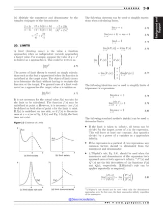 .................................................................................................................................
(c) Multiply the numerator and denominator by the
complex conjugate of the denominator.
2 þ 3i
4 ! 5i
¼
ð2 þ 3iÞð4 þ 5iÞ
ð4 ! 5iÞð4 þ 5iÞ
¼
!7 þ 22i
ð4Þ2
þ ð5Þ2
¼
!7
41
þ i
22
41
20. LIMITS
A limit (limiting value) is the value a function
approaches when an independent variable approaches
a target value. For example, suppose the value of y = x2
is desired as x approaches 5. This could be written as
lim
x!5
x2
3:71
The power of limit theory is wasted on simple calcula-
tions such as this but is appreciated when the function is
undefined at the target value. The object of limit theory
is to determine the limit without having to evaluate the
function at the target. The general case of a limit eval-
uated as x approaches the target value a is written as
lim
x!a
f ðxÞ 3:72
It is not necessary for the actual value f (a) to exist for
the limit to be calculated. The function f (x) may be
undefined at point a. However, it is necessary that f (x)
be defined on both sides of point a for the limit to exist.
If f (x) is undefined on one side, or if f (x) is discontin-
uous at x = a (as in Fig. 3.3(c) and Fig. 3.3(d)), the limit
does not exist.
The following theorems can be used to simplify expres-
sions when calculating limits.
lim
x!a
x ¼ a 3:73
lim
x!a
ðmx þ bÞ ¼ ma þ b 3:74
lim
x!a
b ¼ b 3:75
lim
x!a
$
kFðxÞ
%
¼ k lim
x!a
FðxÞ 3:76
lim
x!a
F1ðxÞ
þ
!
*
.
8





:
9


=


;
F2ðxÞ
0
B
B
@
1
C
C
A
¼ lim
x!a
$
F1ðxÞ
%
þ
!
*
.
8





:
9


=


;
lim
x!a
$
F2ðxÞ
%
3:77
The following identities can be used to simplify limits of
trigonometric expressions.
lim
x!0
sin x ¼ 0 3:78
lim
x!0
sin x
x
 #
¼ 1 3:79
lim
x!0
cos x ¼ 1 3:80
The following standard methods (tricks) can be used to
determine limits.
. If the limit is taken to infinity, all terms can be
divided by the largest power of x in the expression.
This will leave at least one constant. Any quantity
divided by a power of x vanishes as x approaches
infinity.
. If the expression is a quotient of two expressions, any
common factors should be eliminated from the
numerator and denominator.
. L’Hôpital’s rule, Eq. 3.81, should be used when the
numerator and denominator of the expression both
approach zero or both approach infinity.11
P k
ðxÞ and
Qk
ðxÞ are the kth derivatives of the functions P(x)
and Q(x), respectively. (L’Hôpital’s rule can be
applied repeatedly as required.)
lim
x!a
PðxÞ
QðxÞ
 '
¼ lim
x!a
Pk
ðxÞ
Qk
ðxÞ
!
3:81
Figure 3.3 Existence of Limits
B B
B B
Y Y
Y Y
D MJNJUEPFTOPUFYJTU E MJNJUEPFTOPUFYJTU
G Y
Z Z
Z Z
G Y
G Y
G Y
B MJNJUFYJTUT C MJNJUFYJTUT
11
L’Hôpital’s rule should not be used when only the denominator
approaches zero. In that case, the limit approaches infinity regardless
of the numerator.
P P I * w w w . p p i 2 p a s s . c o m
A L G E B R A 3-9
Background
and
Support
@Seismicisolation
@Seismicisolation
 